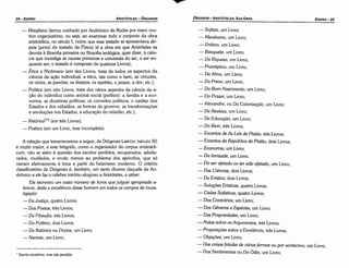- Sofista, um Livro;
- Menéxeno, um Livro;
- Erótico, um Livro;
- Banquete, um Livro;
- Da Riqueza, um Livro;
- Protréptico, um Livro;
- Da Alma, um Livro;
- Da Prece, um Livro;
- Do Bom Nascimento, um Livro;
- Do Prazer, um Livro;
-Alexandre, ou Da Colonizacáo, um Livro;
- Da Realeza, um Livro;
- Da Educacáo, um Livro;
- Do Bem, tres Livros;
- Excertos de As Leis de Plaiiio, tres Livros;
- Excertos da República de Pküáo, dois Livros;
- Economía, um Livro;
- Da Amizade, um Livro;
- Do ser afetado ou ter sido afetado, um Livro;
- Das Ciéncias, dois Livros;
- Da Erística, dois Livros;
- Soiucoes Erísticas, quatro Livros;
- Cisóes Sofísticas, quatro Livros;
- Dos Contrários, um Livro;
- Dos Géneros e Espécies, um Livro;
- Das Propriedades, um Livro;
- Notas sobre os Argumentos, tres Livros;
- Propostcoes sobre a Exceléncia tres Livros·
' '
- Objeqóes, um Livro;
- Das coisas Jaladas de várias formas ou por acréscimo, um Livro;
- Dos Sentimentos ou Do Ódio, um Livro;
EDIPR0-25
ÓRGANON
­ARISTÓTELES:SUA OBRA
•
' Escritoexotérico, mas nao perdido.
A relacáo que transcrevemos a seguir, de Diógenes Laércio (século 111)
é muito maior, e este biógrafo, como o organizador do corpus aristoteli-
cum, náo se atém a questáo dos escritos perdidos, recuperados, adulte-
rados, mutilados, e muito menos ao problema dos apócrifos, que só
vieram efetivamente a tona a partir do helenismo moderno. o critério
classificatório de Diógenes é, tambérn, um tanto diverso daquele de An-
drónico e ele faz o célebre intróito elogioso a Aristóteles, a saber:
Ele escreveu um vasto número de livros que ju/guei apropriado e-
lencar, dada a exce/éncia desse homem em todos os campos de inves-
tiga<;:oo:
- Da Justiqa, quatro Livros;
- Dos Poetas, tres Livros;
- Da Filosofia, tres Livros;
- Do Político, dois Livros;
- Da Retórica ou Grylos, um Livro;
- Nerinto, um Lívro;
- Metafísica (termo cunhado por Andrónico de Rodes por mero mo-
tivo organizatório, ou seja, ao examinar todo o conjunto da obra
aristotélica, no século 1, notou que esse tratado se apresentava de-
pois [µe'ta] do tratado da Física) (é a obra em que Aristóteles se
devota a filosofia primeira ou filosofia teológica, quer dizer, a cien-
cia que investiga as causas primeiras e universais do ser, o ser en-
quanto ser; o tratado é composto de quatorze Livros);
- Ética a Nicómaco (em dez Livros, trata de todos os aspectos da
ciencia da acáo individual, a ética, tais como o bem, as virtudes,
os vícios, as paixóes, os desejos, os apetites, o prazer, a dor, etc.);
- Política (em oito Livros, trata dos vários aspectos da ciencia da a-
cáo do indivíduo como animal social (político): a família e a eco-
nomia, as doutrinas políticas, os conceitos políticos, o caráter dos
Estados e dos cidadáos, as formas de governo, as transformacóes
e revolucóes nos Estados, a educacáo do cidadáo, etc.);
- Retórica(*) (em tres Livros);
-Poética (em um Livro, mas incompleta).
ARISTÓTELES­ ÓRGANON
24-EDIPRO
 