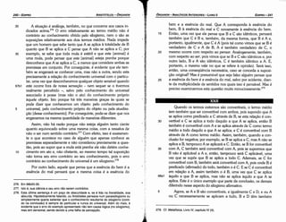 279. Cf. Metafísica, Livro IV, capítulo IV (4).
5
68a1
35
Quando os termos extremos sáo convertíveis, o termo médio
tem também que ser convertível com ambos, pois supondo que A
se aplica como predicado a C através de B, se esta relacáo é con-
vertível e C se aplica a todo daquilo a que A se aplica, entáo B
também é convertível com A e se aplica através de C como termo
médio a todo daquilo a que A se aplica; e C é convertível com B
através de A como termo médio. Assim, também, quando a con-
clusáo far negativa; por exemplo, se B se aplica a C, mas A náo se
aplica a B, tampouco A se aplicará a C. Entáo, se B for convertível
com A, C também será convertível com A, pois se supormos que
B náo é aplicável a A e, entáo, tampouco será C aplicável, urna
vez que se supós que B se aplica a todo C. Ademais, se C far
convertível com B, também será convertível com A, pois onde B é
predicado (afirmado) do todo, também o é C. E se C é convertível
em relacáo a A, assim também o é B, urna vez que C se aplica
aquilo a que B se aplica, mas náo se aplica aquílo a que A se
aplica. Este é o único exemplo que parte da conclusáo, os demais
diferindo nesse aspecto do silogismo afirmativo.
Agora, se A e B sáo convertíveis, e igualmente C e D, e ou A
ou C necessariamente se aplicam a tudo, B e D térn também
30
25
20
bem e a esséncía do mal. Que A corresponda a esséncía do
bem, B a esséncía do mal e C novamente a esséncia do bem.
Entáo, urna vez que ele pensa que B e C sáo idénticos, pensará
também que C é B e, também, da mesma forma, que B é A e,
portanto, igualmente, que C é A (pois tal como vimos que se B é
verdadeiro de C e A de B, A é também verdadeiro de C, o
mesmo acorre com respeito ao pensar. Analogamente, também,
com respeito ao ser, pois vimos que se B e C sáo idénticos e, por
outro lado, B e A sáo idénticos, C é também idéntico a A E,
portanto, o mesmo vale no que se refere a opiniáo). Será isso,
entáo, urna conseqüéncia necessária, caso se conceda a suposi-
cáo original? Mas é presumível que seja falso alguém pensar que
a esséncia do bem é a esséncia do mal, salvo por acidente, <lian-
te da multiplicidade de sentidos nos quais isso é pensável. Mas é
preciso examinarmos esta questáo muito minuciosamente.279
15
EDIPR0-241
ÓRGANON
­ANALÍTICOSANTERIORES­ LIVRO 11
··r,··
1
276. Em 66b20­30.
277. lsto é, sua ciencia e seu erro nao serem contrários.
278. Esta última sentenc;:a é um poco de obscuridade e, se é lida na literalidade, soa
absurda. Hipoteticamente talando, ou Aristóteles pensava num parassilogismo ou
simplesmente quería salientar que o conhecimento resultante do silogismo (conti­
do na conclusáo) é sempre do particular e nunca do universal. Além do mais, é
evidente que o erro do exemplo apresentado nao tem causa lógica (no silogismo),
mas sim sensorial, senda devido a urna falha de percepcáo.
30 A situacáo é análoga, também, no que conceme aos casos in-
dicados acima.276
O erro relativamente ao termo médio náo é
contrário ao conhecimento obtido pelo silogismo, nem o sáo as
suposicóes relativamente aos dais termos médios. Nada impede
que um homem que sabe tanto que A se aplica a totalidade de B
quanto que B se aplica a C pense que A náo se aplica a C; por
35 exemplo, se sabe que toda mula é estéril e que este [animal] é
urna mula, pode pensar que este [animal) esteja prenhe porque
desconhece que A se aplica a C, a menos que considere ambas as
premissas em conjunto. Por conseguinte, é evidente que ele tam-
bém se enganará se conhecer urna, mas náo a outra, senda esta
precisamente a relacáo do conhecimento universal com o particu-
lar, urna vez que desconhecemos qualquer objeto sensível quando
67b1 este acorre fara de nossa sensacáo - nem sequer se o tivermos
realmente percebido -, salvo pelo conhecimento do universal
associado a posse (mas náo o ato) do conhecimento próprio
aquele objeto. lsto porque há tres maneiras grecas as quais se
pode dizer que conhecemos um objeto: pelo conhecimento do
5 universal, pelo conhecimento próprio do objeto ou pela atualiza-
~ao [desse conhecimento]. Por conseguinte, pode-se dizer que nos
enganamos na mesma quantidade de maneiras diferentes.
Assim, náo há razáo porque náo esteja alguém tanto ciente
quanto equivocado sobre urna mesma coisa, com a ressalva de
náo o ser num sentido contrárío.i" Com efeito, isso é exatamen-
te o que acontece no caso de alguém que apenas conhece as
premissas separadamente e náo considerou previamente a ques-
táo, pois ao supor que a mula está prenhe ele nao detém conhe-
1 o cimento em ato e, náo obstante, ao mesmo tempo tal suposicáo
náo toma seu erro contrário ao seu conhecimento, pois o erro
contrário ao conhecimento do universal é um silogismo.278
Por outro lado, aquele que pensa que a esséncia do bem é a
esséncia do mal pensará que a mesma coisa é a esséncía do
ARISTÓTELES­ ÓRGANON
240-EDIPRO
 