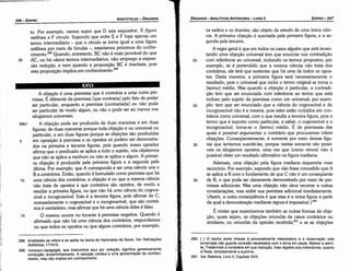 290. { } O trecho entre chaves é provavelmente interpolativo e a observacáo nele
encerrada náo guarda conexáo necessária com o tema em pauta. Bekker a admi­
te, Tredennick a considera em sua traducáo, mas registra sua irrelevancia;quanto
a Ross, simplesmente a suprime.
291. Ver Retórica, Livro 11, Capítulo XXV.
os sadios e os doentes, sáo objeto de estudo de urna única cien-
cia. A primeira objecáo é suscitada pela primeira figura, e a se-
gunda pela terceira.
A regra geral é que em todos os casos alguém que está levan-
tando urna objecáo universal tem que enunciar sua contradícáo
20 com referencia ao universal, incluindo os termos propostos; por
exemplo, se é pretendido que a mesma ciencia náo trata dos
contrários, ele terá que sustentar que há uma de todos os opos-
tos. Desta maneira, a primeira figura será necessariamente o
resultado, pois o universal que incluí o termo original se torna o
[termo} médio. Mas quando a objecáo é particular, a contradi-
cáo tem que ser enunciada com referencia ao termo que está
incluso pelo sujeito da premissa como um universal; por exem-
25 plo: tem que ser enunciado que a ciencia do cognoscível e do
incognoscível náo é a mesma, pois estes estáo incluídos em con-
trários como universal, com o que resulta a terceira figura, pois o
termo que é suposto como particular, a saber, o cognoscível e o
incognoscível, torna-se o [termo) médio. É de premissas das
quais é possível argumentar o contrário que procuramos inferir
objecóes. Conseqüentemente, é somente por meio dessas figu-
30 ras que tentamos suscitá-las, porque nestas somente sáo possí-
veis os silogismos opostos, urna vez que (como vimos) náo é
possível obter um resultado afirmativo na figura mediana.
Ademais, urna objecáo pela figura mediana requereria mais
raciocínio. Por exemplo, supondo que náo fosse concedido que A
se aplica a B com o fundamento de que C náo é um conseqüente
35 de B, o que pode ser claramente demonstrado por meio de pre-
missas adicionais. Mas urna objecáo náo deve recorrer a outras
consideracóes, mas exibir sua premissa adicional imediatamente.
{Assim, a outra conseqüéncia é que essa é a única figura a partir
da qua! a demonstracáo mediante signos é írnpossível.P?"
É mister que examinemos também as outras formas de obje-
cáo, quais sejam, as objecóes oriundas de casos contrários ou
similares, ou oriundas da opiniáo recebida;291 e se as objecóes
EDIPR0-247
ÓRGANON- ANALÍTICOSANTERIORES­ LIVRO 11
1 ',
288. Aristóteles se refere e se apóia na teoria de Hipócrates de Quios. Ver Refuta9óes
Sofísticas, 171b15.
289. AimyOJ'(T'I (apagoge), que traduzimos aqui por redu9áo, sign!fica ~enericament~
conducáo, encaminhamento.A reducáo conduz a urna aproximacao do conheci­
mento, mas náo implica em conhecimento.
l.
A obje~ao é urna premissa que é contrária a urna outra pre-
missa. É diferente da premissa [que contraria} pelo fato de poder
ser particular, enquanto a premissa [contrariada} ou náo pode
ser particular de modo algum, ou náo o pode ser ao menos nos
silogismos universais.
69b1 A objecáo pode ser produzida de duas maneiras e em duas
figuras; de duas maneiras porque toda objecáo é ou universal ou
particular, e em duas figuras porque as objecóes sáo produzidas
5 em oposicáo a premissa e os opostos só podem ser demonstra-
dos na primeira e terceira figuras, pois quando nosso opositor
afirma que o predicado se aplica a todo o sujeito, nós objetamos
que náo se aplica a nenhum ou náo se aplica a algum. A primei-
ra objecáo é produzida pela primeira figura e a segunda pela
última. Por exemplo, que A corresponda a ser urna ciéncia una e
B a contrários. Entáo, quando é formulado como premissa que há
1 o urna ciencia dos contrários, a objecáo é ou que a mesma ciencia
náo trata de opostos e que contrários sáo opostos, de modo a
resultar a primeira figura, ou que náo há uma ciencia do cognos-
cível e incognoscível. Esta é a terceira figura, pois afirmar de e,
nomeadamente o cognoscível e o incognoscível, que sáo contrá-
rios é verdadeiro, mas afirmar que há uma ciencia deles é falso.
15 O mesmo acorre no tocante a premissa negativa. Quando é
afirmado que náo há uma ciencia dos contrários, respondemos
ou que todos os opostos ou que alguns contrários, por exemplo,
·11
;¡
t:;
1
¡1
¡1
1
'I
1
liH
i1
to. Por exemplo, vamos supor que D seja esquadrar, E figura
reti/ínea e F círculo. Supondo que entre E e F haja apenas um
termo intermediário - que o círculo se torna igual a urna figura
retilínea por meio de lúnulas -, estaríamos próximos do conhe-
cimento.288 Quando, entretanto, BC náo é mais provável do que
35 AC, ou há vários termos intermediários, náo emprego a expres-
sáo reducáo, e nem quando a proposícáo BC é imediata, pois
esta proposicáo implica em conhecimento.289
ARISTÓTELES­ ÓRGANON
246-EDIPRO
 