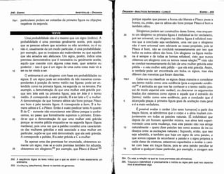 294. Ou seja, a relacáo na qual as duas premissas sao afirmativas.
295. Texunpiov (tekmerion) é precisamente o indicio ou signo pelo qual nos capacita­
mos a reconhecer algo.
porque aqueles que prezam a honra sáo liberais e Pítaco preza a
honra; ou, entáo, que os sábios sáo bons porque Pítaco é bom e
também sábio.
Silogismos podem ser construídos dessa forma, mas enquan-
30 to um silogismo na primeira figura é irrefutável se for verdadeiro,
por ser universal, um silogismo na última figura é refutável mes-
mo que a conclusáo seja verdadeira, urna vez que o silogismo
nao é nem universal nem relevante ao nosso propósito, pois se
Pítaco é bom, náo se concluirá necessariamente por isso que
todos os outros sábios sáo bons. Um silogismo na figura media-
35 na é sempre e de todas as formas refutável, visto que nunca
obtemos um silogismo comos termos nessa relai;áo,294 visto náo
se concluir necessariamente do fato de urna mulher grávida estar
pálida - e esta mulher está pálida - que ela está grávida. Assim,
a verdade pode ser encontrada em todos os signos, mas eles
diferem das maneiras que foram descritas.
70b1 Cabe-nos ou classificar os signos dessa maneira e considerar
seu termo médio como urna evidencia (pois a expressáo evuién-
cia295 é atribuída ao que nos faz conhecer e o termo médio pos-
sui de modo especial este caráter), ou descrever os argumentos
tirados dos extremos como signos e aquele que é extraído do
[termo] médio como urna evidencia, pois a conclusáo que é
5 alcancada gracas a primeira figura goza da aceitacáo mais geral
e é a mais verdadeira.
É possível avaliar o caráter [dos seres humanos] a partir dos
traeos físicos, se admitirmos que o carpo e a alma mudam con-
juntamente em todas as paixóes naturais. (É indubitável que
depois de um homem aprender música, sua alma terá experi-
mentado urna certa mudanca, mas esta paixáo náo nos atinge
1 o naturalmente - quero dizer paíxóes tais como acessos de ira ou
desejos entre as excitacóes naturaís.) Supondo, entáo, que isso
seja admitido, e também que haja um signo de urna paixáo, e
que somos capazes de reconhecer a paixáo e o signo próprios a
cada classe de criaturas, estaremos capacitados a avaliar o cará-
ter com base em traeos físicos, pois se urna paixáo peculiar se
15 aplicar a qualquer classe particular, por exemplo, a coragem aos
EDIPR0-249
ÓRGANON
­ANALÍTICOSANTERIORES­ LIVRO 11
292. A seqüéncia lógica do texto indica que o que se obtém é mais exatamente um
entimema.
293. eA.rneeptoc; (eleutherios), liberal no sentido de generoso.
25
20
15
10
Urna probabilidade náo é o mesmo que um signo (indício). A
probabilidade é urna premissa geralmente aceita, pois aquilo
que as pessoas sabem que acontece ou náo acontece, ou é ou
náo é, usualmente de um modo particular, é urna probabilidade;
por exemplo, que os invejosos sáo malevolentes ou que aqueles
que sáo amados sáo afetuosos. Um signo, porém, indica urna
premissa demonstrativa que é necessária ou geralmente aceita;
aquilo que coexiste com alguma coisa mais, quer anterior ou
posterior - isso é que é um signo de urna outra coisa mais vir a
ser ou ter vindo a ser.
O entimema é um silogismo com base em probabilidades ou
signos. E um signo pode ser entendido de tres maneiras corres-
pondentes a posicáo do termo médio nas figuras; pode ser en-
tendido como na primeira figura, na segunda ou na terceira. Por
exemplo, a demonstracáo de que urna mulher está grávida por-
que tem leite está na primeira figura, pois ter leite é o termo
médio. A corresponde a estar grávida, B a ter leite e C a mu/her.
A dernonstracáo de que homens sábios sáo bons porque Pítaco
era bom é pela terceira figura.. A corresponde a bom, B a ho-
mens sábios e C a Pítaco. Entáo é exato predicar tanto A quanto
B de C - semente náo enunciamos este último porque o conhe-
cemos, ao passo que formalmente supomos o primeiro. Enten-
de-se que a demonstracáo de que urna mulher está grávida
porque se mostra pálida enquadra-se na segunda figura (figura
mediana), pois urna vez que a palidez constituí urna característi-
ca das mulheres grávidas e está associada a essa mulher em
particular, supóe-se que está demonstrado que ela está grávida.
A corresponde a palidez, B a estar grávida e C a mu/her.
Se apenas urna das premissas for enunciada, obteremos so-
mente um signo; mas se a outra premissa também for aduzida,
obteremos um silogismo;292 por exemplo, que Pítaco é liberal 293
5
XXVII
70a1 particulares podem ser extraídas da primeira figura ou objecóes
negativas da segunda.
ARISTÓTELES­ ÓRGANON
248-EDIPRO
 