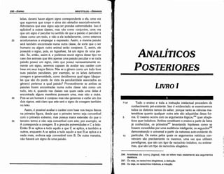 296. Aristóteles diz l..oyou~ (logous), mas se refere mais exatamente aos argumentos
dialéticos.
297. Ou seja, os raciocinios silogísticos, a deducáo.
298. Ou seja, os raciocinios indutivos, a induyáo.
71a1 Todo o ensino e toda a ínstrucáo intelectual procedem de
conhecimento pré-existente. lsso é evidenciado se examinarmos
todos os distintos ramos do saber, porque tanto as ciencias ma-
temáticas quanto qualquer outra arte sáo adquiridas dessa for-
5 ma. O mesmo acorre comos argumentos lógicos,296 quer silogís-
ticos quer indutivos. Ambos constituem o ensino a partir de fatos
já conhecidos, os prímeíros'"? levantando hipóteses como se
fossem concedidas por urna audiencia inteligente; os segundos298
demonstrando o universal a partir da natureza auto-evidente do
10 particular. Os meios pelos quais os argumentos retóricos con-
vencem sáo precisamente os mesmos, urna vez que utilizam
paradigmas, que sáo um tipo de raciocínio indutivo, ou entime-
mas, que sáo um tipo de raciocínio silogístico.
'{ ~-;
)-
LIVROI
POSTERIORES
ANALÍTICOS
1
¡'.
1
35
30
leóes, deverá haver algum signo correspondente a ela, urna vez
que supomos que carpo e alma sáo afetados associativamente.
Admitamos que esse signo seja ter grandes extremidades. Isso é
aplicável a outras classes, mas náo como conjuntos, urna vez
que um signo é peculiar no sentido de que a paixáo é peculiar a
classe como um todo, e náo a ela isoladamente, como estamos
acostumamos a empregar a expressáo. Assim, a mesma paixáo
será também encontrada numa outra classe, de sorte que o ser
humano ou algum outro animal seráo corajosos. E, assim, ele
possuirá o signo, pois, ex hypothesi, há um signo de urna pai-
xáo. Se, entáo, assim é, e podemos reunir signos desse tipo no
caso dos animais que térn apenas urna paixáo peculiar e se cada
paixáo possui um signo, visto que possui necessariamente so-
mente um signo, seremos capazes de avaliar seu caráter com
base em seus traeos físicos. Mas se o genero como um todo tiver
suas paixóes peculiares, por exemplo, se os leóes detiverem
coragem e generosidade, como decidiremos qual signo (daque-
les que sáo do ponto de vista da peculiaridade associados ao
genero) pertence a qua! paixáo? Provavelmente se ambas as
paixóes forem encontradas numa outra classe náo como um
todo, isto é, quando nas classes nas quais cada urna delas é
encontrada alguns membros possuem urna, mas náo a outra.
Pois se um homem é corajoso mas náo generoso e exibe um dos
dais signos, está claro que este será o signo de coragem também
no leáo.
Assim, é possível avaliar o caráter com base nos traeos físicos
na primeira figura, desde que o primeiro termo seja convertível
com o primeiro extremo, mas possua maior extensáo do que o
terceiro termo e náo seja convertível com este; por exemplo, se
A corresponde a coragem, B a grandes extremidades e Ca leáo.
Entáo B se aplica a tuda aquilo a que C se aplica, e também a
outros, enquanto A se aplica a tuda aquilo a que B se aplica e a
nada mais, embora seja convertível com B. De outra maneira,
náo haverá um signo de urna paixáo.
20
ARISTÓTELES­ ÓRGANON
250-EDIPRO
 