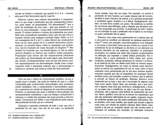 312. Ou, em outras palavras, os predicados que pertencem a esséncía do sujeito.
numa ocasiao, mas náo em outra. Por exemplo, se animal é
30 predicado de todo homem, se é exato chamar este de hornero,
também é exato chamá-lo de animal, e se a primeira proposícáo
é verdadeira agora, também o é a última. Analogamente, tam-
bém, se toda linha contém um ponto. Há evidencia no sentido
de corroborar essa defínícáo, pois a objecáo que aduzimos con-
tra urna proposícáo que envolve "a predicacáo de todo" implica
ou um exemplo ao qua! o predicado náo se aplica ou um tempo
no qua! o predicado náo se aplica.
Descrevo urna coisa como pertencente em si mesma (per se)
a uma outra se constituir um elemento na natureza essencial da
35 outra,312 como, por exemplo, urna linha pertence a um triangulo
e um ponto a urna linha (urna vez que a linha ou o ponto é um
constituinte do ser do triangulo ou da linha e é um elemento na
fórmula descritiva de sua esséncia): [também) os predicados
encerrados nos sujeitos que estáo eles próprios compreendidos
na definicáo que expressa o caráter desses predicados. Por e-
xemplo, reto e curvo pertencem a linha; ímpar, par, primo,
73b1 composto, quadrado, oblongo pertencem ao número; e a fórmu-
la da esséncia de cada um <lestesincluí linha ou número respec-
tivamente. Analogamente, em todos os demais casos descrevo
todos os termos [ou expressóes] de um ou outro entre os tipos
indicados como pertencentes per se aos seus diversos sujeitos,
enquanto aqueles que náo se enquadram em quaisquer desses
5 sentidos (como, por exemplo, musical ou branca, que se aplicam
a animal), eu chamo de acidentes. Ademais, descrevo como
[existente) per se tudo o que náo é enunciado de alguma coisa
mais como sujeito. Quera dizer, por exemplo, que o que cami-
nha é alguma coisa mais que caminha e, analogamente, o bran-
ca, ao passo que a substancia, ou seja o que for que denote o
individual, náo é alguma coisa distinta de exatamente ela mes-
ma. Assim, qualifico como per se os termos [ou expressóes] que
náo sáo predicados (afirmados) de um sujeito, enquanto chamo
de acidentes aqueles que sáo assim predicados (afirmados). Diz-
1 o se também, num outro sentido, que aquilo que sucede a alguma
coisa mais, em virtude da própria natureza desta última coisa,
sucede a ela per se, enquanto aquilo que náo sucede assim é
chamado de acidente; por exemplo, se relampeja enquanto
EDIPR0-259
ÓRGANON
­ANALÍTICOSPOSTERIORES
­ LIVRO I
1
310. Analíticos Anteriores, Livro 1, Capítulo XXV.
311. Analíticos Anteriores, Livro 11, Capítulo V.
Urna vez que o objeto do conhecimento científico, na sua a-
cepcáo pura e simples, náo pode ser distinto do que é, a idéia
conquistada pelo conhecimento demonstrativo será necessaria-
mente verdadeira. Ora, o conhecimento é demonstrativo quan-
do o possuímos em virtude de dispormos de urna demonstracáo,
Portanto, as premissas das quais é inferida a dernonstracáo sáo
necessariamente verdadeiras, o que nos abriga a compreender a
natureza e o caráter das premissas das quais procede a demons-
tracáo. Comecemos por definir o que entendemos pelas expres-
sóes predicado de todo, per se e universal.
Emprego a expressáo predicado de todo a tudo que náo é
predicado de um caso, mas náo de um outro, ou predicado
25
20
15
10
circular se limitam a sustentar que quando A é, A é - maneira
pela qua! é fácil demonstrar seja lá o que for.
Ademais, mesmo esse método demonstrativo é impossível,
salvo no que tange a predicados que sáo conseqüentes recípro-
cos, quais sejam, as propriedades. Foi demonstradol'? que a
partir da postulacáo de urna coisa - pelo que entendo ou um
termo ou urna proposícáo - nunca nada a mais necessariamente
resulta. O número primeiro e mínimo de proposicóes que possi-
bilita urna conseqüéncía necessária é dois, urna vez que este é o
requisito mínimo para qualquer conclusáo lógica. Assim, se A é
um conseqüente de B e de C, e estes últimos sáo conseqüentes
tanto um do outro quanto de A, é possível demonstrar recípro-
camente, na primeira figura, todas as suposicóes que levanta-
mos. Isso foi mostrado em nossa discussáo do silogismo.311 Mas
também foi mostrado que, nas demais figuras, ou náo se obtém
nenhum silogismo ou nenhum que confirme nossas suposicóes,
Proposicóes cujas termos náo sáo recíprocamente predicáveis
náo podem ser demonstradas de modo algum pela demonstra-
cáo circular. Conseqüentemente, urna vez que tais termos ocor-
rem esporadicamente nas dernonstracóes, resulta como conspi-
cuamente inútil e impossível sustentar que a demonstracáo é
recíproca e, portanto, que todas as coisas sáo demonstráveis.
5
ARISTÓTELES­ ÓRGANON
258-EDIPRO
 