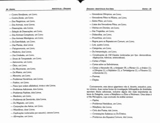 Curiosamente, esse elenco gigantesco náo é, decerto, exaustivo, pois,
no mínimo, duas outras fontes da investigacáo bibliográfica de Aristóteles
apontam títulos adicionais, inclusive alguns dos mais importantes da
lavra do Estagirita, como a Metafísica e a Ética a Nicómaco. Urna delas é
a Vita Menagiana, cuja conclusáo da análise acresce:
-Peplos;
- Problemas Hesiódicos, um Livro;
- Metafísica; dez Livros;
- Ciclo dos Poetas, tres Livros;
- Contesiacoes Sofísticas ou Da Erística;
- Problemas dos Repastos Comuns, tres Livros;
- Vencedores Olímpicos, um Livro;
- Vencedores Pítios na Música, um Livro;
- Sobre Píton, um Livro;
- Listas dos Vencedores Pítios, um Livro;
- Vitórias em Dionísia, um Livro;
-Das Tragédias, um Livro;
- Didascá/ias, um Livro;
- Provérbios, um Livro;
-Regras para os Repastos em Comum, um Livro;
- Leis, quatro Livros;
- Categorías, um Livro;
- Da ltuerpretacáo, um Livro;
- Constitui~óes de 158 Estados (ordenadas por tipo: democráticas,
oligárquicas, tiránicas, aristocráticas);
- Cartas a Felipe;
- Cartas sobre os Selimbrianos;
- Cartas a Alexandre (4), a Antipater (9), a Mentor (1), a Aríston (1),
a O/ímpias (1), a Hefaístion (1), a Temistágoras (1), a Filoxeno (1),
a Demócrito (1);
-Poemas;
-Elegías.
ED/PR0-29
ÓRGANON
­ARISTÓTELES:SUA OBRA
- Contra Xenófanes, um Livro;
- Contra Zenéo, um Livro;
- Dos Pitagóricos, um Livro;
- Dos Animais, nove Livros;
- Díssecccóes, oito Livros;
- Seiecáo de Díssecccóes, um Livro;
- Dos Animais Complexos, um Livro;
- Dos Animais Mitológicos, um Livro;
- Da Esteri/idade, um Livro;
- Das Plantas, dois Livros
- Fisiognomonia, um Livro;
- Medicina, dois Livros;
- Das Unidades, um Livro;
-Sinais de Tempestade, um Livro;
- Astronomía, um Livro;
- Ótica, um Livro;
- Do Movimento, um Livro;
- Da Música, um Livro;
- Memória, um Livro;
- Problemas Homéricos, seis Livros;
- Poética, um Livro;
- Física (por ordem alfabética), trinta e oito Livros;
- Problemas Adicionais, dois Livros;
- Problemas Padróes, dois Livros;
- Mecánica, um Livro;
- Problemas de Demócrito, dois Livros;
- Do Magneto, um Livro;
- Conjuncóes dos Astros, um Livro;
- Miscelánea, doze Livros;
-Explica~óes (ordenadas por assunto), catorze Livros;
- Afirma~óes, um Livro;
ARISTÓTELES­ ÓRGANON
28-EDIPRO
 