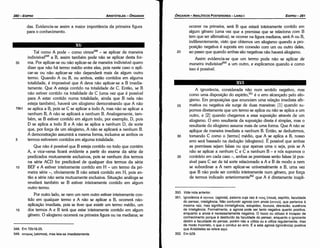350. Vide nota anterior.
351. Ignorancia é cryvom (agnoia), palavra cuja raiz é vous; (nous), espirito, faculdade
do pensar, inteligencia. Nao confundir agnoia com anoia (cvoio), que pertence a
mesma raiz, mas significa ininteligencia, estupidez, loucura, desrazáo, ausencia
de inteligencia. Formalmente, a agnoia pode ser tanto negativa quanto positiva,
enquanto a anoia é necessariamente negativa. O louco ou obtuso é incapaz de
conhecimento porque é destituído da faculdade do pensar, enquanto o ignorante
detém a faculdade do pensar, porém nao a utiliza ou a utiliza regularmente, mas
de modo incorreto, o que o conduz ao erro. É a esta agnoia (ignorancia) positiva
que Aristóteles se refere aqui.
352. Em b29.
35
30
A ignorancia, considerada náo num sentido negativo, mas
como urna dísposicáo do espírito,351 é o erro alcancado pelo silo-
gismo. Em proposicóes que enunciam urna relacáo imediata afir-
mativa ou negativa ele surge de duas maneiras: [1) quando su-
pernos diretamente que um termo se aplica ou náo se aplica a um
outro, e [2) quando chegamos a essa suposicáo através de um
silogismo. O erro resultante da suposicáo direta é simples, mas o
resultante do silogismo assume mais de urna forma. Que A náo se
aplique de maneira imediata a nenhum B. Entáo, se deduzirmos,
tomando C como o [termo) médio, que A se aplica a B, nosso
erro será baseado na deducáo (silogismo). É possível que ambas
as premissas sejam falsas ou que apenas urna o seja, pois se A
náo se aplicar a nenhum C e C a nenhum B - e nós supernos o
contrário em cada caso-, ambas as premissas seráo falsas (é pos-
sível para C ser de tal serte relacionado a A e B de modo a nem
se subordinar a A nem aplicar-se universalmente a B, urna vez
que B náo pode ser contido inteiramente num genero, por forca
de termos indicado anteriormente352 que A é diretamente inapli-
25
acorrer na primeira, será B que estará inteiramente contido em
algum genero (urna vez que a premissa que se relaciona com B
tem que ser afirmativa); se acorrer na figura mediana, será A ou B,
indiferentemente, visto que obtemos um silogismo quando a pro-
posicáo negativa é suposta em conexáo com um ou outro deles,
ao passo que quando ambas sáo negativas náo haverá silogismo.
Assim evidencia-se que um termo pode náo se aplicar de
maneira indivisíve/350 a um outro, e explicamos quando e como
isso é possível.
20
EDIPR0-281
ÓRGANON- ANALÍTICOSPOSTERIORES
­ LIVRO I
348. Em 72b18.­25.
349. a:roµox;(atomos), mas leia­se imediatamente.
Tal como A pode - como vimos348 - se aplicar de maneira
índivisível'"? a B, assim também pode náo se aplicar desta for-
35 ma. Por aplicar-se ou náo aplicar-se de maneira indivisível quera
dizer que náo há termo médio entre eles, pois neste caso o apli-
car-se ou náo aplicar-se náo dependerá mais de algum outro
termo. Quando A ou B, ou ambos, estáo contidos em alguma
totalidade, é impossível que A <leva náo aplicar-se a B imedia-
tamente. Que A esteja contido na totalidade de C. Entáo, se B
náo estiver contido na totalidade de e (urna vez que é possível
para A estar contido numa totalidade, ainda que B nela náo
esteja também), haverá um silogismo demonstrando que A náo
79b1 se aplica a B, pois se C se aplicar a todo A, mas náo se aplicar a
nenhum B, A náo se aplicará a nenhum B. Analogamente, tam-
bém, se B estiver contido em algum todo, por exemplo, D, pois
D se aplica a todo B e A náo se aplica a nenhum D, de sorte
que, por forca de um silogismo, A náo se aplicará a nenhum B.
A dernonstracáo assumirá a mesma forma, inclusive se ambos os
5 termos estiverem contidos em alguma totalidade.
Que náo é possível que B esteja contido no todo que contém
A, e vice-versa ficará evidente a partir do exame da série de
predicados mutuamente exclusivos, pois se nenhum dos termos
na série ACD for predicável de qualquer dos termos da série
10 BEF e A estiver inteiramente contido em H - um termo da pri-
meira série -, obviamente B náo estará contido em H, pois en-
táo a série náo seria mutuamente exclusiva. Situacáo análoga se
revelará também se B estiver inteiramente contido em algum
outro termo.
Por outro lado, se nem um nem outro estiver inteiramente con-
tido em qualquer termo e A náo se aplicar a B, acorrerá náo-
aplícacáo imediata, pois se tiver que existir um termo médio, um
15 dos termos A e B terá que estar inteiramente contido em algum
genero. O silogismo acorrerá na primeira figura ou na mediana; se
das. Evidencia-se assim a maior importancia da primeira figura
para o conhecimento.
ARISTÓTELES­ ÓRGANON
280-EDIPRO
 
