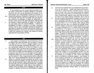 25 coisa mais náo acidentalmente (por acidentalmente quera dizer -
como por vezes dizemos - "aquela coisa branca é um homem",
o que náo é o mesmo que dizer "o homem é branca", urna vez
que um homem náo é urna coisa branca porque ele é alguma
coisa mais, mas a coisa branca é um homem porque o homem é
branca acidentalmente); algumas coisas, assim, sáo tais que sáo
por forca de sua própria natureza, predicáveis. Que e seja tal
30 que náo se aplique adicionalmente a qualquer outro termo, mas
que B se aplique diretamente a C, náo havendo nenhum outro
termo intermediário entre eles. Por outro lado, que E se aplique
da mesma forma a F, e F a B. Haverá, entáo, qualquer limite
necessário para essa série ou é possível que prossiga infinita-
mente? E, também, se nada é de si mesmo predicável de A, mas
35 A se aplica diretamente a H e a nenhum termo intermediário
primeiramente, e H se aplica a G e G a B, deverá esta série,
igualmente, atingir um fim, ou é possível que prossiga infinita-
mente? Esta última questáo difere da primeira em que a primeira
indaga: "É possível, se partirmos de um termo tal que náo se
aplica a nada mais, mas que alguma coisa mais a ele se aplique,
prosseguir infinitamente na direcáo ascendente?", enquanto a
última indaga se, caso partamos de um termo tal que seja ele
82a1 próprio predicável de alguma coisa mais, mas nada seja dele
predicável, é possível prosseguir infinitamente na direcáo des-
cendente. Ademais, podem os termos intermediários ser em
número indefinido quando os extremos sáo definidos? Quera
dizer, por exemplo, se A se aplica a C, e B é seu termo médio, e
5 outros termos sáo predicáveis de B e A e, adicionalmente, outros
termos sáo predicáveis <lestes últimos, podem estes, também,
prosseguir infinitamente ou é isto impossível? Indagar isso é o
mesmo que indagar se as demonstracóes formam urna série
infinita, isto é, se há urna demonstracáo de tuda ou os extremos
sáo limitados um em relacáo ao outro. Ocorr.e algo análogo
10 quanto aos silogismos e premissas negativos - por exemplo, se
A náo se aplica a nenhum B, ou o faz diretamente ou há algum
termo intermediário, digamos G, ao qua! ele náo se aplica em
primeiro lugar, mas que se aplica a todo B e, ainda, algum
outro termo anterior a G, digamos H, ao que A náo se aplica,
mas que se aplica a todo G. Neste caso, também, ou os termos
intermediários aos quais A está mais diretamente relacionado
na predicacáo apresentam número infinito, ou a série tem um
limite.
EDIPR0-287
ÓRGANON
­ANALÍTICOSPOSTERIORES
­ LIVRO 1
1 o Toda silogismo é produzido por meio de tres termos. Um tipo
de silogismo serve para demonstrar que A se aplica a C porque
A se aplica a B e B a C; outro é o silogismo negativo, que tem
como urna das premissas a predicacáo afirmativa e como a ou-
tra a [predicacáo] negativa de um termo em relacáo ao outro.
15 Fica evidente, assim, que ternos aqui os princípios e as chama-
das hipóteses [do silogismo], pois é supondo-os desta forma que
cabe a cada um realizar a sua demonstracáo, por exemplo que A
se aplica por meio de B a C e, por outro lado, que A se aplica a
B através de algum outro termo como médio, e, analogamente,
que B se aplica a C. Ora, se argumentamos visando a plausibili-
dade, isto é, apenas dialeticamente, está claro que bastará con-
20 siderar se a conclusáo procede de premissas que contem com o
máximo possível de aceítecáo, de modo que embora um dado
termo náo seja realmente o [temo] médio entre A e B, contanto
que seja aceito como tal, se deduzirmos através dele, o silogismo
se mostrará dialeticamente carreta. Mas se nosso objetivo é a
verdade, ternos que basear nossa investigac;áo em fatos. Ora, a
sltuacáo é a seguinte: há termos que sáo predicáveis de alguma
É visível também que caso se perca alguma faculdade senso-
rial, algum conhecimento se perderá necessária e irrevogavel-
mente com ela, urna vez que aprendemos por inducáo ou por
demonstrecáo. Ora, a demonstracáo procede dos universais, e a
81 b1 inducáo dos particulares. Entretanto, é impossível ter urna visáo
dos universais, salvo por meio da inducáo {visto que mesmo o
que chamamos de abstracóes só podem ser apreendidas via
inducáo, porque embora náo sejam dissociáveis, algumas delas
5 sáo inerentes a classes particulares de objetos, na medida em
que cada classe possui urna natureza definida) - e estamos im-
possibilitados de utilizar a índucáo se nos faltar a percepcáo
sensorial, urna vez que é a percepcáo sensorial que apreende os
particulares. É impossível conquistar conhecimento científico dos
[objetos] particulares, urna vez que nem podem ser apreendidos
a partir dos universais sem inducáo, nem através da inducáo
separadamente da percepcáo sensorial.
XVIII
ARISTÓTELES­ ÓRGANON
286-EDIPRO
 