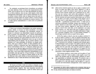 361. Esta passagem (em itálico) é objeto de polémicaentre os helenistas.Nestecaso es­
pecíficonos aproximamosde Rossna medidaem que nos distanciamosde Bekker.
362. Ou seja, através da primeira figura, da mediana ou da última.
82b1 último termo entendo aquele que náo se aplica a nenhum outro
termo, ao passo que algum outro termo, digamos F, a ele se
aplica), quer a partir do primeiro termo rumo ao último (por
primeiro termo entendo aquele que é predicável de um outro,
mas náo tem nenhum outro termo dele predicado). Urna vez
presentes tais condicóes, haverá um limite também na neqacáo.
5 Há tres maneiras nas quais é possível demonstrar que um termo
náo se aplica a um outro: [1] B se aplica a tuda aquilo a que C
se aplica, mas A a nada daquilo a que B se aplica. Ora, na pre-
missa BC - e geralmente na premissa menor - é mister que al-
cancemos proposicóes imediatas, porque essa premissa é afir-
mativa. Quanto ao outro termo, está claro que, se inaplicável a
um outro termo anterior, digamos D, esse termo terá que se
aplicar a todo B. Por outro lado, se far inaplicável a um outro
10 termo anterior a D, esse termo terá que se aplicar a todo D.
Assim, uma vez que o processo ascendente [afirmativo] é limita-
do, o processo [negativo] rumo a A será também limitado361 e
haverá algum primeiro termo ao qua! A náo se aplica.
[2] Se B se aplica a todo A, mas náo se aplica a nenhum C,
15 A náo se aplica a nenhum C. Caso se requeira demonstrar isso,
está claro que a demonstracáo será através da maneira descrita
anteriormente, através da presente maneira ou através da tercei-
ra.362 A primeira já foi indicada. A segunda será indicada agora.
A demonstracáo é como se segue: D se aplica a todo B, mas náo
se aplica a nenhum C (urna vez que algum predicado tem que se
aplicar a B). Por outro lado, visto que náo é para D se aplicar a
C, algum outro termo que náo se aplica a C se aplica a D. As-
20 sim, como a série afirmativa de predicacáo é limitada na direcáo
ascendente, a série negativa também o será.
[3] A terceira maneira é, como vimos: se A se aplica e C náo
se aplica a todo B, C náo se aplica a tuda aquilo a que A se
aplica. Isso também pode ser demonstrado mediante as maneí­
25 ras supracitadas ou mediante urna similar. No primeiro caso, a
série é claramente limitada; no último, suporemos desta vez que
B se aplica a E, a náo tuda aquilo a que se aplica C, o que no-
vamente será demonstrado analogamente. Como supomos que
EDIPR0-289
ÓRGANON
- ANALÍTICOS POSTERIORES ­ LIVRO 1
Se houver um limite a série em ambas as dírecóes na de-
monstracáo afirmativa, haverá evidentemente um limite também
na demonstracáo negativa. Que seja impossível proceder ad
infinitum, quer ascendentemente, a partir do último termo (por
35
30
É óbvio que os termos intermediários náo podem apresentar
número infinito, se houver um limite ascendente e um limite
descendente para a predicacáo (por ascendente entendo na
direcáo do universal e por descendente naquela do particular),
pois se quando A far predicado de F, os termos intermediários
(os Bs) forem em número infinito, está claro que seria possível
que ambos partissem de A para predicar um termo de um outro
na direcáo descendente infinitamente (urna vez que os termos
intermediários antes de atingir F sáo em número infinito), e que
partissem de F para predicacáo ad infinitum na direcáo ascen-
dente, antes que se atinja A. Assim, se estes resultados sáo im-
possíveis, também é impossível que haja infinitamente muitos
termos intermediários entre A e F. Tampouco afetará esta situa-
cáo supor que se diga que alguns dos termos da série AB...F sáo
contíguos, de modo a impossibilitar a presenca de intermediários
entre eles, e que outros estáo totalmente impossibilitados de ser
apreendidos, pois seja qua! far o B que tomemos, os intermedié-
rios na direcáo de A ou F seráo em número infinito ou náo. Náo
faz díferenca onde a série infinita se inicia primeiramente, se irne-
diatamente ou náo. O resto dos termos é em número infinito.
25
20
Se, entretanto, as premissas farem convertíveis, as condicóes
náo seráo idénticas. Onde os termos sáo reciprocamente predi-
cáveis, náo há nada de que um outro seja predicado em primei-
ra ou última instancia, urna vez que, neste aspecto, todos estáo
analogamente relacionados, quer os termos predicados do sujei-
to tenham número infinito, quer as classes acerca das quais ex-
pressamos incerteza sejam em número infinito. A única excecáo
é se os termos náo forem convertíveis da mesma maneira, mas
um deles apenas acidentalmente e o outro como um predicado
verdadeiro.
15
ARISTÓTELES ­ ÓRGANON
288-EDIPRO
 