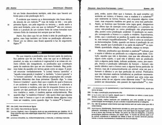 367... .ro unoxeipsvov (to üpokeimenon), o que funciona como fundamento, aquilo que
serve de base.
368. Ou seja, a predicacáo propriamente dita.
369. ev no n eonv (en to ti estin), daquilo que é ­ Aristóteles se refere a ousia (subs­
tancia), a primeira das Categorias.
370. Ouotn (ousia), melhor traduzido por substancia, por urna questáo de rigor ou
unítormlzacáo terminológica, já que a alusáo é especificamente a Categoria.
371. Ou: nao há qualquer coisa branca que seja branca sem ser outra coisa que nao a
coisa branca.
372. tepencrµam (teretismata), literalmente acordes ou sons que imitam o gorjeio dos
pássaros. Aristóteles é irónico ao utilizar urna sutil figura de linguagem para refe­
rir­se a teoria das Formas de Platáo, Do ponto de vista do Estagirita, a doutrina
gnosiológica platónica colocara, por assim dizer, "o mundo de pernas para o ar"
ao atribuir substancia e realidade as ldéias e fazer do mundo sensível precisa­
mente o mundo inconsistente e insubstancial dos simulacros.
20
15
pois, entáo, quero dizer que o homem, do qual constituí um
acidente ser músico, é branco; mas a madeira é o substrato367
que realmente se tomou branca, náo enquanto alguma coisa
mais, mas enquanto madeira em geral ou urna tora particular.
Assim, se tivermos que formular urna regra geral, designemos
este último tipo de assercáo como predica~ao, e o primeiro ou
como nao-predica~ao ou como predica~ao nao propriamente
dita, porém como predica~ao acidental. O predicado no exem-
plo corresponde a bronco e o sujeito a madeira. Suponhamos,
entáo, que o predicado se predica do sujeito náo acidentalmen-
te, mas sempre inquelificadamente.P" pois é como se conduzem
as dernonstracóes. Entáo, quando um termo é predicado de um
outro, aquele que é predicado é ou parte da essencia369 ou qua-
lidade, quantidade, relacáo, acáo, paixáo, espaco ou tempo.
25 Ademais, predicados que denotam a essencia370 indicam que
o sujeito é idéntico ao predicado ou a alguma parte <leste. Con-
tudo, aqueles que náo a denotam, mas que sáo afirmados de
algum outro sujeito, o qua) náo é idéntico nem ao predicado
nem a alguma parte <leste, indicam acidentes, como, por exem-
plo, bronco é predicado (afirmado) de homem - homem náo
sendo idéntico nem a bronco nem a alguma forma particular de
30 bronco; mas ele é presumivelmente um animal, urna vez que o
homem é idéntico a um tipo particular de animal. Predicados
que náo denotam esséncia (substancia) se predicam necessaria-
mente de algum sujeito - náo é possível que urna coisa seja
branca antes de ser alguma coisa diferente antes."! As Formas
podem ser descartadas: náo passam de ingenuidades372 e, mes-
­"':=
EDIPR0-291
ÓRGANON­ANALÍTICOSPOSTERIORES
­ LIVRO 1
363. o&o (odo), mas entenda­se figura.
364. oóoi (odo1), mas entenda­se figuras.
365. AoytKúJS (logikos), mas o Estagirita alude aoque entendemos por dialético. W. D.
Ross suprime aqui esta adjetivacao específica. Como no geral, preferimos o texto
de Bekker.
366. uoooucei(mousiko), ou, indiscriminadamente,o instruído, o indivíduo instruido.
No que respeita a predicados que formam parte da esséncia,
fica patente que há um limite, urna vez que se a definicáo é
possível, ou seja, se a esséncia é cognoscível e as coisas em nú-
mero infinito sáo inesgotáveis, os predicados que constituem
parte da esséncia térn que ser em número limitado. Mas pode-
83a1 mos tratar da questáo em termos gerais como se segue. É possí-
vel enunciar verdadeiramente "a [coisa] branca caminha" e
"aquela coisa grande é madeira" e, também, "a tora é grande" e
"o homem caminha". As duas últimas proposicóes sáo comple-
5 tamente diferentes das duas primeiras. Quando digo "a coisa
branca é madeira", quero dizer que o sujeito do qual a brancura
é um acidente é madeira, náo que a brancura é o substrato a
que é inerente a madeira, pois náo foi enquanto branca ou en-
quanto um tipo particular de bronco que a coisa branca se tor-
nou madeira e, assim, é madeira apenas acidentalmente. Mas
10 quando digo "a madeira é branca", náo quero dizer que alguma
coisa mais é branca e que é um acidente dessa alguma coisa
mais ser madeira, como quando digo "o músico366 é branco",
35
há um limite descendente também, está claro que haverá um
limite para a náo predicacáo de C.
É evidente que mesmo se a demonstracáo náo fosse efetua-
da através de um método,363 mas de todas os tres - ora pela
primeira figura, ora pela segunda ou terceira -, ainda assim a
série será limitada, urna vez que os métodos364 sáo em número
finito e o produto de um número finito de coisas tomadas num
número finito de maneiras tem sempre que ser finito.
Assim, fica claro que há um limite a série de predícacáo ne-
gativa, caso haja também um limite na predicacáo afirmativa.
Haver um no último caso ficará aparente a luz do argumento
lógico.365
30
ARISTÓTELES­ ÓRGANON
290-EDIPRO
 