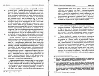 380. { ) Esta alternancia é suprimida no texto de Ross.
381. Este nao é certamente urna ínterpolacáo, considerada cabível e até necessária na
opiniáo de muitos helenistas. Bekker o inclui restritivamente entre colchetes. Ross
o ignora. A cadeia de raciocínios de Aristóteles parece justificá­lo.
382. rprrou rponou (tritou tropou): há quem traduza aquí figura e nao modo (ou seja,
cada urna das formas que o raciocínio silogístico pode assumir [em qualquer das
tres figuras], conforme a vartacáo das proposicóes que o cornpóern do ponto de
vista da quantidade e da qualidade). Parece­nos equivocado, pois embora Aristó­
teles nao use exclusivamente a palavra crxr¡µa (schema) para figura, fazendo uso
por vezes de tropos, o contexto específico aquí aponta para o conceito de modo e
nao para aquele de figura. É o que pensam, a propósito, W. D. Ross e H. Treden­
nick.
383. Corisco de Cépsis, amigo de Aristóteles/
Como a demonstracáo pode ser universal ou particular e a-
15 firmativa ou negativa, é discutível qua) seja a melhor. O mesmo
se diga no que toca as chamadas demonstracáo ostensiva e
reductio ad impossibile. Comecemos por examinar a demonstra-
cáo universal e a particular. Esclarecida esta questáo, nos ocupa-
remos da demonstracáo ostensiva e da reductio ad impossibile.
20 Alguns, visualizando a questáo da maneira que expomos na
imediata seqüéncia, poderiam supor ser a demonstracáo particu-
lar, superior. Se o método superior de dernonstracáo é aquele
mediante o qual conquistamos mais conhecimento (porquanto é
este o mérito distintivo da demonstracáo) e dispomos de mais
conhecimento de urna coisa particular quando a reconhecemos
em virtude de si mesma, do que quando o fazemos em virtude
25 de alguma coisa mais (como, por exemplo, ternos mais conhe-
cimento do instruído Corisco383 quando sabemos que Corisco é
instruído, do que quando nos limitamos a saber que o homem é
instruído e, analogamente, em todos os demais casos), enquanto
requer demonstrar que A náo se aplica a nenhum C, um termo
médio terá que ser suposto entre A e C e o processo progredirá
desta forma. Se, entretanto, requer-se demonstrar que D náo se
aplica a E porque C se aplica a todo D, porém a nenhum {ou náo
a todo }380 E, os termos adicionais jamais ficaráo fora de E, isto é,
o sujeito ao qual se requer que o predicado {náo}381 se aplique.
1 o No terceiro modo382 os termos adicionais jamais procederáo além
do sujeito ou do predicado da exigida conclusáo negativa.
EDIPR0-297
ÓRGANON
- ANALÍTICOS POSTERIORES ­ LIVRO I
1
379. Ross ignora o trecho em itálico.
É evidente também que, quando A se aplica a B, se houver
20 um termo médio, é possível demonstrar que A se aplica a B e os
elementos desta demonstracáo sao idénticos aos termos mé-
dios,379 ou melhor, os mesmos, no que respeita ao número, pois
sáo as premissas imediatas (todas ou as que sáo universais) que
sáo elementos. Se náo houver termo médio, a demonstracáo
será impossível, com o que nos voltamos para os princípios.
Analogamente, também, se A náo se aplica a B, se houver ou
25 um [termo] médio ou um termo anterior ao qua) A náo se apli-
ca, a demonstracáo será possível (de outra maneira, náo é, urna
vez que estamos <liante de um princípío) e haverá a mesma
quantidade de elementos que há de [termos] médios, pois sáo as
premissas que os contém que constituem os princípios da de-
monstracéo, Tal como há algumas premissas indemonstráveis,
por torca de isto ser aquilo ou isto aplicar-se aquilo, do mesmo
modo há outras, por forca de isto náo ser aquilo ou náo se apli-
30 car aquüo, de forma que algumas seráo princípios produtores de
urna afirmativa e outras produtores de urna proposicáo negativa.
Quando, entretanto, requer-se a dernonstracáo, ternos que
supor [como termo médio] o predicado imediato de B. Que este
corresponda a C e que D, analogamente, seja predicado (afir-
mado) de C. Se continuamos este processo, jamais ternos como
suposto em nossa demonstracáo urna premissa ou um predicado
35 que esteja fora de A, mas permanecemos preenchendo o espaco
intermediário até que os intervalos sejam indivisíveis ou unitá-
rios, e dispomos de urna unidade quando a premissa é imediata.
Somente premissa imediata é una em acepcáo estrita. Tal como
em todos os outros generos, o padráo básico é algo simples, mas
náo é o mesmo em todos os casos, no peso sendo a mina, na
melodía o semitom e assim por <lianteem cada genero; no silo-
gismo, a unidade é a premissa imediata, ao passo que, na de-
85a1 monstracáo e conhecimento, é a inteligencia.
Nos silogismos afirmativos, portanto, nada fica fora do predi-
cado. Nos silogismos negativos da primeira figura nada fica fora
do termo cuja predicacáo se requer que seja demonstrada; por
exemplo, supondo que se requeira ser demonstrado por meio de
C que A náo se aplica a B (sendo as premissas C se aplica a
5 todo B e A náo se aplica a nenhum C); se, diferentemente, se
ARISTÓTELES ­ ÓRGANON
296-EDIPRO
 