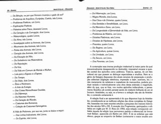 A contemplar essa imensa producáo intelectual (a maior parte da qua!
irreversivelmente desaparecida ou destruída), impossível encarar a ques-
táo central dos apócrifos como polémica. Trata-se, apenas, de um fato
cultural em que possam se debrucar especialistas e eruditos. Nem se o
genio de Estagira dispusesse dos atuais recursos de preparacáo e produ-
cáo editaríais (dígitacáo eletrónica, impressáo a /aser, scanners, etc.) e
náo meramente de redatores e copiadores de manuscritos, poderia pro-
duzir isolada e individualmente urna obra dessa extensáo e magnitude,
além do que, que se frise, nos muitos apócrifos indiscutíveis, o pensa-
mento filosófico ali contido persiste sendo do intelecto brilhante de um só
homem: Aristóteles, ou seja, se a forma e a redacáo náo sáo de Aristóte-
les, o conteúdo certamente é.
A relacáo final a ser apresentada é do que dispomos hoje de Aristóte-
les, considerando-se as melhores edicóes das obras completas do Estagi-
rita, baseadas nos mais recentes estudos e pesquisas dos maiores helenis-
tas dos séculas XIXe XX. A excecáo dos Fragmentos, garimpados e edi-
tados em ingles por W. D. Ross em 1954, essa relacáo corresponde ver-
batim aqueta da edicáo (que permanece padráo e referencial) de Imma-
nuel Bekker, aparecida em Berlim em 1831. É de se enfatizar que este
elenco, gra<;asao empenho de Bekker (certamente o maior erudito aris-
- Da Hibemacáo, um Livro;
- Magna Moralia, dais Livros;
- Dos Céus e do Universo, quatro Livros;
- Dos Sentidos e Sensibilidade, um Livro;
- Da Memória e Sono, um Livro;
- Da Longevidade e Efemeridade da Vida, um Livro;
- Problemas da Matéria, um Livro;
- Diuisóes Platónicas, seis Livros;
- Dunsoes de Hipóteses, seis Livros;
- Preceitos, quatro Livros;
- Do Regime, um Livro;
- Da Agricultura, quinze Livros;
- Da Umidade, um Livro;
- Da Secura, um Livro;
- Dos Parentes, um Livro.
EDIPR0-31
ÓRGANON
­ARISTÓTELES:
SUA OBRA
w
_Da Bén!(áO, ou por que Homero inventou o gado do sol?
_ Problemas de Arquíloco, Eurípides, Coérilo, trés Livros;
- Problemas Poéticos, um Livro;
- Explica!(óesPoéticas;
- Palestras sobre Física, dezesseis Livros;
- Da Gera!(áOe da Corrupcdo, dois Livros;
-Meteorológica, quatro Livros;
- Da Alma, tres Livros;
- Investiga!(áO sobre os Animais, dez Livros;
- Movimento dos Animais, trés Livros;
- Partes dos Animais, trés Livros;
- Gera!(áOdos Animais, trés Livros;
- Da Eleva!(áO do Nilo;
- Da Substancia nas Matemáticas;
- Da Reputa!(áo;
-Da Voz;
- Da Vida em Comum de Marido e Mulher;
- Leis para o Esposo e a Esposa;
-Do Tempo;
- Da Visáo, dois Livros;
- Ética a Nicómaco;
­A Arte da Eulogia;
- Das Coisas Maravilhosas Ouvidas;
- Da Dtierenco;
- Da Natureza Humana;
- Da Gera!(áOdo Mundo;
- Costumes dos Romanos;
- Cotecéo de Costumes Estrangeiros.
A Vida de Ptolomeu, por sua vez, junta os títulos a seguir:
- Das Linhas Indivisíveis, trés Livros;
- Do Espírito, trés Livros;
ARISTÓTELES
­ ÓRGANON
30-EDIPRO
 