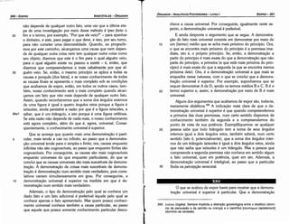 390. A.oytKa (Jogika). Sempre implícita a distlncáo gnosiológica entre o dialético (domi­
nio da persuasáo e da opíntáo ou crenca) e o científico [Enunr¡µwv (epistemon)1
(dominio da verdade).
O que se acabou de expor basta para mostrar que a demons-
tracáo universal é superior a particular. Que a demonstracáo
¡~...,
nhece a causa universal. Por conseguinte, igualmente neste as-
pecto, a demonstracáo universal é preferível.
E ainda desponta o argumento que se segue. A demonstra-
cáo do fato mais universal consiste em demonstrar por meio de
15 um [termo] médio que se acha mais próximo do princípio. Ora,
o que se encontra mais próximo do princípio é a premissa ime-
diata, isto é, o próprio princípio. Se, entáo, a dernonstracáo a
partir do princípio é mais exata do que a dernonstracáo que náo
parte do princípio, a primeira (a que está mais próxima do prin-
cípio) é mais exata do que a segunda (a que se encontra menos
próxima dele). Ora, é a demonstracáo universal a que mais se
enquadra nessa natureza, com o que se conclui que a dernons-
tracáo universal é superior. Por exemplo, suponhamos que se
requer demonstrar A de D, sendo os termos médios Be C. B é o
20 termo superior e, assim, a demonstracáo por meio de B é mais
universal.
Alguns dos argumentos que acabamos de expor sáo, todavia,
meramente dialéticos.390 A indicacáo mais clara de que a de-
monstracáo universal é superior é que quando compreendemos
a primeira das duas premissas, num certo sentido dispomos de
conhecimento também da segunda e a compreendemos do
ponto de vista de sua potencia. Exemplifiquemos: se qualquer
25 pessoa sabe que todo triangulo tem a soma de seus ángulos
internos igual a dois ángulos retos, também saberá, num certo
sentido (isto é, potencialmente), que a soma dos ángulos inter-
nos de um triangulo isósceles é igual a dois ángulos retos, ainda
que náo saiba que isósceles é um triangulo. Mas a pessoa que
compreende a segunda premissa náo conhece em sentido algum
o fato universal, quer em potencia, quer em ato. Ademais, a
demonstracáo universal é inteligível, ao passo que a particular
30 finda na percepcáo sensorial.
EDIPR0-301
ÓRGANON
- ANALÍTICOS POSTERIORES ­ LIVRO 1
T
náo depende de qualquer outro fato, urna vez que a última eta-
pa de urna investigacáo por meio desse método é ipso facto o
30 fim e o termo; por exemplo, "Por que ele veio?" - para apanhar
o dinheiro, e este, para pagar o que deve, e isso, por seu tumo,
para náo cometer urna desonestidade. Quando, ao progredir-
mos por este caminho, alcancemos urna causa que nem depen-
de de qualquer outra coisa nem tem qualquer outra coisa como
seu objeto, dizemos que este é o fim para o qual alguém veio,
para o qua! alguém existe ou passou a existir - é, entáo, que
dizemos que compreendemos o mais cabalmente por que al-
35 guém veio. Se, entáo, o mesmo princípio se aplica a todas as
causas e porqués [dos fatos], e se nosso conhecimento de todas
as causas finais se apresenta o mais completo sob as condicóes
que acabamos de expor, entáo, em todos os outros casos, tam-
bém, nosso conhecimento será o mais completo quando alcen-
camos um fato que náo mais depende de qualquer outro fato.
Assim, quando reconhecemos que a soma dos ángulos externos
de urna figura é igual a quatro ángulos retos porque a figura é
isósceles, ainda persistirá a razáo por que é a figura isósceles, a
86a1 saber, que é um triangulo, e isto porque é urna figura retilínea.
Se esta razáo náo depende de nada rnais, o nosso conhecimento
está agora completo, além do que é, agora, universal. Cense-
qüentemente, o conhecimento universal é superior.
Que se acresca que quanto mais urna dernonstracáo é partí-
5 cular, mais tende a cair no infinito, ao passo que a demonstra-
cáo universal tende para o simples e finito; ora, causas enquanto
infinitas náo sáo cognoscíveis, ao passo que enquanto finitas sáo
cognoscíveis. -Por conseguinte, as causas sáo mais cognoscíveis
enquanto universais do que enquanto particulares, do que se
conclui que as causas universais sáo mais suscetíveis de dernons-
tracáo, A demonstracáo de coisas mais suscetíveis de demons-
tracáo é demonstracáo num sentido mais verdadeiro, pois corre-
lativos variam simultaneamente em grau. Por conseguinte, a
10 dernonstracáo universal é superior na medida em que é de-
monstracáo num sentido mais verdadeiro.
Ademais, o tipo de dernonstracáo pelo qual se conhece um
dado fato e um fato adicional é preferível aquele pelo qual se
conhece apenas o fato apresentado. Mas quem possui conheci-
mento universal conhece também a causa particular, ao passo
que aquele que possui somente conhecimento particular deseo-
ARISTÓTELES ­ ÓRGANON
300-EDIPRO
 