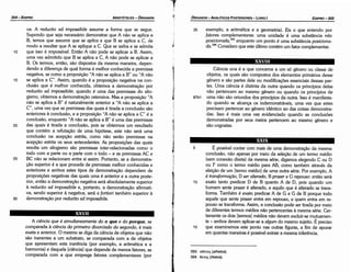 393. a9e't0(; (athetos).
394. 9rn)S; (thetos).
5 É possível contar com mais de urna demonstracáo da mesma
conclusáo, náo apenas por meio da selecáo de um termo médio
(sem conexáo direta) da mesma série, digamos elegendo C ou D
ou F como o termo médio para AB, como também através da
eleícáo de um [termo médio] de urna outra série. Por exemplo, A
é transforma~ao, D ser alterado, B prazer e G repouso: entáo será
10 exato tanto predicar D de B quanto A de D, pois quando um
homem sente prazer é alterado, e aquilo que é alterado se trans-
forma. Também é exato predicar A de G e G de B porque todo
aquele que sente prazer entra em repouso, e quem entra em re-
pouso se transforma. Assim, a conclusáo pode ser tirada por meio
de diferentes termos médios náo pertencentes a mesma série. Cer-
tamente os dais [termos] médios náo devem excluir-semutuamen-
te - ambos devem aplicar-se a a/gum do mesmo sujeito. É preciso
15 que examinemos este ponto nas outras figuras, a fim de apurar
em quantas maneiras é possível extrair a mesma inferencia.
XXIX
Ciencia una é a que conceme a um só género ou classe de
objetos, os quais sáo compostos dos elementos primários desse
género e sáo partes dele ou modifícacóes essenciais dessas par-
tes. Urna ciencia é distinta da outra quando os princípios delas
náo pertencem ao mesmo género ou quando os princípios de
87b1 urna náo sáo oriundos dos princípios da outra. Isso é manifesta-
do quando se alcance os indemonstráveis, urna vez que estes
precisam pertencer ao género idéntico ao das coisas demonstra-
das. Isso é mais urna vez evidenciado quando as conclusóes
demonstradas por seus meios pertencem ao mesmo género e
sáo cognatas.
XXVIII
tJI
~.
l
35 exemplo, a aritmética e a geometria). Eis o que entendo por
fatores complementares: urna unidade é urna substáncia nao
posicionada,393
enquanto um ponto é urna substáncía posiciona-
da.394
Considero que este último contém um fator complementar.
EDIPR0-305
ÓRGANON­ANALÍTICOS POSTERIORES
­ LIVRO I
A ciencia que é simultaneamente do o que e do porque
, se
comparada a ciencia do primeiro divorciado do segundo, é mais
exata e anterior. O mesmo se diga da ciencia de objetos que náo
sáo inerentes a um substrato, se comparada com a de objetos
que apresentam esta ineréncia {por exemplo, a aritmética e a
harmonía) e daquela [ciencia] que depende de menos fatores, se
comparada com a que emprega fatores complementares (por
XXVII
30
25
20
15
va. A reductio ad impossibile assume a forma que se segue.
Supondo que seja necessário demonstrar que A náo se aplica a
B, ternos que assumir que se aplica e que B se aplica a C, de
modo a resultar que A se aplique a C. Que se saiba e se admita
que isso é impossível. Entáo A náo pode se aplicar a B. Assim,
urna vez admitido que B se aplica a C, A náo pode se aplicar a
B. Os termos, entáo, sáo dispostos da mesma maneira, depen-
dendo a diferenca de qua! forma é melhor conhecida a premissa
negativa, se como a proposicáo "A náo se aplica a B" ou "A náo
se aplica a C". Assim, quando é a proposicáo negativa na con-
clusáo que é melhor conhecida, obtemos a demonstracáo por
reductio ad impossibile; quando é urna das premissas do silo-
gismo, obtemos a demonstracáo ostensiva. Mas a proposicáo "A
náo se aplica a B" é naturalmente anterior a "A náo se aplica a
C", urna vez que as premissas das quais é tirada a conclusáo sáo
anteriores a conclusáo, e a proposicáo "A náo se aplica a C" é a
conclusáo, enquanto "A náo se aplica a B" é urna das premíssas
das quais é tirada a conclusáo, pois se obtermos um resultado
que contém a refutacáo de urna hipótese, este náo será urna
conclusáo na acepcáo estrita, como náo seráo premissas na
acepcáo estrita os seus antecedentes. As proposicóes das quais
resulta um silogismo sáo premissas ínter-relacionadas como o
todo com a parte ou a parte com o todo - e as premissas AC e
BC náo se relacionam entre si assim. Portanto, se a demonstra-
r;áo superior é a que procede de premissas melhor conhecidas e
anteriores e ambos estes tipos de demonstracáo dependem de
proposicóes negativas das quais urna é anterior e a outra poste-
rior, entáo a demonstracáo negativa será absolutamente superior
a reductio ad impossibile e, portante, a demonstracáo afirmati-
va, senda superior a negativa, será a fortiori também superior a
dernonstracáo por reduaio ad impossibile.
10
ARISTÓTELES­ ÓRGANON
304-EDIPRO
 