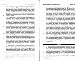 400. No Capítulo VII.
30 O conhecimento e seu objeto diferem da opiniáo e seu obje-
to pelo fato do conhecimento pertencer ao universal e progredir
através de proposicóes necessárias, e aquilo que é necessário
náo pode ser de outra maneira. Há, contudo, algumas proposi-
cóes que, embora verdadeiras e reais, também podem ser de
35 outra maneira. É evidente que nao é o conhecimento que !hes
diz respeito; se fosse, aquilo que é capaz de ser de outra maneira
seria incapaz de ser de outra maneira; tampouco é a intelígén-
XXXIII
ca e estes da medicina", isto simplesmente significaría que as
ciencias tero princípios. É absurdo dizer que sáo idénticos por-
que sáo idénticos a si próprios, porque nesta acepcáo de identi-
dade tuda pode ser classificado como idéntico. Nem tampouco a
15 tentativa de sustentar que todos os silogismos possuem princí-
pios idéndcos significa que qualquer dada proposicáo possa ser
demonstrada com base na totalidade dos princípios. lsso seria
demasiado ingenuo. Náo é o que acorre nas ciencias matemáti-
cas, cujas métodos sao evidentes, e náo é possível na análise [do
silogismo], urna vez que neste caso sáo as premissas imediatas
os princípios e cada nova conclusáo é formada pela adicáo de
20 urna nova premissa imediata. No caso da sugestáo de que sao
as premissas imediatas primárias os princípios, haverá urna em
cada genero. Se, todavía, nao obstante náo se pretenda que
qualquer conclusáo tenha que ser demonstrável com base na
totalidade dos princípios, se insiste em negar que estes últimos
diferem a ponto de serem genericamente distintos para cada
ciencia, restará examinar se os princípios de todas as proposi-
cóes sao cognatos, mas que alguns sáo apropriados as demons-
tracóes de urna determinada ciencia e alguns o sáo aquelas de
urna outra ciencia particular. Salta aos olhos, contudo, que
25 mesmo isso é impossível, porque demonstramos que os princí-
pios das coisas de genero diferente sao eles próprios generica-
mente díferentes.f" Efetivamente, os princípios sao de dais ti-
pos: as premissas das quais procede a dernonstracáo e o genero
ao qua! a demonstracáo diz respeito. Os primeiros sao comuns,
ao passo que os segundos (digamos, o número e a grandeza)
sao peculiares.
EDIPR0-309
ÓRGANON
­ANALÍTICOSPOSTERIORES
­ LIVRO 1
399. lsso apenas do prisma da díterenca geral entre silogismos verdadeiros e falsos,
porque urna conclusáo falsa pode partir de urna premissa verdadeira e urna con­
clusáo verdadeira pode partir de uma premissa falsa ou até de duas premissas
falsas (conforme 88a22, lago acima ­ conferir também, Analíticos Anteriores, Li­
vro 11, Capítulos 11 a IV).
falsas premissas, enquanto conclusóes verdadeiras sao tiradas de
premissas verdadeíras.P? E aquilo que é falso é diferente daquilo
que é verdadeiro. Mesmo conclusóes falsas nem sempre possuem
princípios idénticos urna vez que um falso juízo pode ou envol-
ver urna contradi~ao, por exemplo, que a justi~a é injusti~a ou
que o igual é maior ou menor, ou urna incompatibilidade, por
exemplo, que a justi~a é couardia, ou que um ser humano é um
30 cava/o ou um boi.
A impossibilidade é indicável com base naquilo que já esta-
belecemos, como se segue. Nem sequer todos os silogismos
verdadeiros possuem os mesmos princípios. Muitos apresentam
princípios genericamente distintos e nao intercambiáveis, como,
por exemplo, unidades nao sao intercambiáveis com pontos,
urna vez que estes térn posicáo, e as unidades náo. Em qualquer
caso, os termos precisam ser introduzidos quer como [termos]
35 médios, quer como [termos] maiores ou menores, aos termos
originais, ou parcialmente como os primeiros e parcialmente
como os últimos. É impossível que quaisquer dos princípios
comuns (por exemplo, o princípio do termo médio excluído)
sirvam como premissas para todas as dernonstracóes, porque os
sujeitos pertencem a diferentes generas, alguns dos quais sáo
88b1 predicados (afirmados) somente de quantidades e outros somen-
te de qualidades. É mediante o concurso <lestesque as demons-
tracóes sao realizadas por meio dos princípios comuns. Os prin-
cípios nao sáo muito inferiores em número as conclusóes porque
5 as premissas sao princípios e as premissas sao formadas grecas a
adicáo de um outro termo quer externa ou internamente. As
conclusóes sáo em número infinito, ao passo que os termos sao
em número finito. Alguns princípios sáo apodíticos, outros sáo
problemáticos.
Se encararmos a questáo dessa forma, os princípios nao po-
deráo ser idénticos para todos [os silogismos] ou em número
10 finito quando as conclusóes sáo infinitas. Supondo que idénuco
seja utilizado em outra acepcáo, como se alguém viesse a dizer
"Estes sao os próprios princípios da geometria, estes da aritméti-
ARISTÓTELES­ ÓRGANON
308-EDIPRO
 