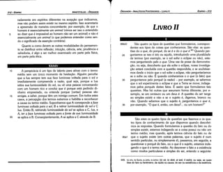 405. 't_? on, 'to Sion, El e?"n, n ecnv (t~ oti, to dioti, ei esti, ti estin), ou seja, as ques­
toes do fato ou fenomeno, da razao ou causa, do ser ou existencia e da esséncia.
Sáo estes os quatro tipos de questóes que fazemos e os qua-
tro tipos de conhecimento de que dispomos quando descobri-
mos as respostas. Quando formulamos a questáo do fato ou do
simples existir, estamos indagando se a coisa possui ou nao um
termo médio; mas quando, após termos ciencia do fato ou de
90a1 que o sujeito existe (em outras palavras, que o sujeito é num
sentido particular, ou simplesmente é), passamos, em seguida, a
questionar o porque do fato, ou o que é o sujeito, estamos inda-
gando o que é o termo médio. Ao descrever o fato e a existencia
como modos particulares e simples do ser, entendo o seguinte:
89b23 Sao quatro os tipos de questóes que formulamos, correspon-
dentes aos tipos de coisas que conhecemos. Sao elas: as ques-
tóes do o que, do porqué, do se é e do o que é.405 Quando per-
25 guntamos se isso é isto ou aquilo, introduzindo urna pluralidade
de termos (por exemplo, se o sol sofre o eclipse ou nao), esta-
mos perguntando pelo o que. Urna vez de posse da demonstra-
cáo, ou seja, descoberto que ele sofre o eclipse, nossa investiga-
c;áo estará concluída com a questáo respondida; e se soubésse-
mos desde o inicio que o sol sofre o eclipse, nao perguntaríamos
se o sofre ou nao. E quando conhecemos o o que (o fato) que
30 perguntamos pelo porqué (a razáo) ­ por exemplo, se sabemos
que o sol experimenta o eclipse e que a Terra se move, indaga-
mos pelos porqués <lestes fatos. E assim que formulamos tais
questóes. Mas há outras que assumem forma diferente; por e-
xemplo, se um centauro ou um deus é. A questáo do ser tange
ao simples existir e nao a se o sujeito é, digamos, branca ou
nao. Quando sabemos que o sujeito é, perguntamos o que é,
35 por exemplo, "O que é, entáo, um deus? ... ou um homem?"
LIVRO 11
EDIPR0-313
ÓRGANON
­ANALÍTICOSPOSTERIORES
­ LIVRO 11
20
15
A perspicácia é um tipo de talento para atinar com o termo
médio sem um único momento de hesítacáo. Alguém percebe
que a lua sempre tem sua face luminosa voltada para o sol e
imediatamente compreende a razáo, qua! seja, porque a lua
retira sua luminosidade do sol, ou ve urna pessoa conversando
com um homem rico e conclui que é porque está pedindo di-
nheiro emprestado, ou entende porque [certas] pessoas sáo
amigas, a saber, porque tém um inimigo comum. Em todos estes
casos, a percepcáo dos termos extremos o habilita a reconhecer
a causa ou termo médio. Suponhamos que A corresponde a /ace
luminosa voltada para o sol, B a retirar luminosidade do sol e C
lua. Entáo B, retirando luminosidade do sol se aplica a C, lua, e
A, ter a face luminosa voltada para a fonte de sua luminosidade
se aplica a B. Conseqüentemente, A se aplica a C através de B.
10
XXXIV
radamente em espíritos diferentes na acepcáo que indicamos,
mas nao podem assim existir no mesmo espírito. Isso acarretaria
a apreensáo de maneira concomitante; por exemplo, de que o
homem é essencialmente um animal (vimos ser isso o entendido
ao dizer que é impossível ao homem nao ser um animal) e nao é
essencialmente um animal (o que podemos entender como sen-
da o significado da assercáo contrária).
Quanto a como devem as outras modalidades do pensamen-
to se distribuir entre reflexáo, intuicáo, ciencia, arte, prudencia e
sabedoria, é algo a ser melhor examinado em parte pela física,
em parte pela ética.
5
ARISTÓTELES­ ÓRGANON
312-EDIPRO
 