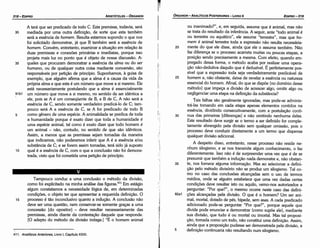 ¡;
I~
ou inanimado?", e, em seguida, assume que é animal, mas náo
se trata do resultado da inferencia. A seguir, ante "todo animal é
ou terrestre ou aquático", ele assume "terrestre", mas que ho-
mem é animal terrestre toda a expressáo náo resulta necessária-
20 mente do que ele disse, ainda que ele o assuma também. Náo
faz diferenca se o processo acarreta muitas ou poucas etapas, a
posicáo senda precisamente a mesma. Com efeito, quando em-
pregado dessa forma, o método acaba por realizar urna opera-
cáo náo-dedutiva daquilo que é deduzível. É perleitamente pos-
sível que a expressáo toda seja verdadeiramente predicável de
25 homem e, náo obstante, deixe de revelar a esséncia ou natureza
essencial do homem. Afina!, do que se dispóe [no domínio desse
método] que impeca a divisáo de acrescer algo, omitir algo ou
negligenciar urna etapa na definicáo da substancia?
Tais falhas sáo geralmente ignoradas, mas pode-se adminis-
trá-las tomando em cada etapa apenas elementos contidos na
esséncía, dividindo consecutivamente, com a postulacáo contí-
30 nua das primeiras [díferencas] e náo omitindo nenhuma delas.
Este resultado deve surgir se o termo a ser definido far comple-
tamente abrangido pela divisáo sem qualquer omíssáo, pois o
processo deve conduzir diretamente a um termo que dispensa
qualquer divisáo adicional.
A despeito disso, entretanto, nesse processo náo reside ne-
nhum silogismo, e se nos transmite algum conhecimento, o faz
diferentemente. lsso náo é de surpreender urna vez que é de se
presumir que também a inducáo nada demonstre e, náo obstan-
35 te, nos fornece alguma informacáo. Mas ao selecionar a defini-
cáo pelo método divisório náo se produz um silogismo. Talco-
mo no caso das conclusóes alcancadas sem o uso de termos
médios, onde se alguém estabelece que urna vez dadas certas
condicóes deve resultar isto ou aquilo, vemo-nos autorizados a
perguntar: "Por que?", o mesmo acorre neste caso das defini-
92a1 cóes elcancadas pela divisáo. O que é o homem? Um ser ani-
mal, mortal, dotado de pés, bípede, sem asas. A cada predicado
adicionado pode-se perguntar "Por que?", porque aquele que
divide pode enunciar e demonstrar (como supóe ele), mediante
sua divisáo, que tuda é ou mortal ou imortal. Mas tal proposi-
cáo, tomada como um todo, náo constitui urna definicáo. Assim,
ainda que a proposicáo pudesse ser demonstrada pela divisáo, a
5 definicáo continuaria náo resultando num silogismo.
EDIPR0-319
ÓRGANON
­ANALÍTICOSPOSTERIORES
­ LIVRO 11
~
.
.
411. Analíticos Anteriores, Livro 1, Capítulo XXXI.
Tampouco conduz a urna conclusáo o método da divisáo,
como foi explicitado na minha análise das figuras.411 Em estágio
algum constatamos a necessidade lógica de, em determinadas
condlcóes, o objeto ter que apresentar a requerida defínícáo. O
15 processo é táo inconclusivo quanto a inducáo. A conclusáo náo
deve ser urna questáo, nem conservar-se somente gracas a urna
concessáo [do opositor] - deve resultar necessariamente das
premissas, ainda <liante da contestacáo daquele que responde.
[O adepto do método da divisáo indaga:] "É o homem animal
A terá que ser predicado de todo C. Esta premissa, todavia, será
30 mediada por urna outra deflnicáo, de sorte que esta também
será a esséncia de homem. Resulta estarmos supondo o que nos
foi solicitado demonstrar, já que B também será a esséncia de
homem. Convém, entretanto, examinar a sítuacáo em relacáo as
duas premissas e conexóes primárias e imediatas, porque isso
projeta mais luz no ponto que é objeto de nossa discussáo. A-
35 queles que procuram demonstrar a esséncia da alma ou do ser
humano, ou de qualquer outra coisa mediante conversáo, sáo
responsáveis por peticáo de princípio. Suponhamos, a guisa de
exemplo, que alguém afirma que a alma é a causa da vida da
própria alma e que esta é um número que move a si mesmo. Ele
está necessariamente postulando que a alma é essencialmente
91b1 um número que move a si mesmo, no sentido de ser idéntica a
ele, pois se A é um conseqüente de B, e B de C, A náo será a
esséncia de C, senda somente verdadeiro predicá-lo de C; tam-
pouco será A a esséncia de C, se A far predicado de todo B
5 como genero de urna espécie. A animalidade se predica de toda
a humanidade porque é exato dizer que toda a humanidade é
urna espécie animal, tal como é exato dizer que todo homem é
um animal - náo, contudo, no sentido de que sáo idénticos.
Assim, a menos que as premissas sejam tomadas da maneira
que indicamos, náo poderemos inferir que A é a esséncia e/ou
substancia de C; e se forem assim tomadas, terá sido já suposto
10 qual é a esséncia de e, com o que a conclusáo náo foi demons-
trada, visto que foi cometida urna peticáo de princípio.
ARISTÓTELES­ ÓRGANON
318-EDIPRO
 