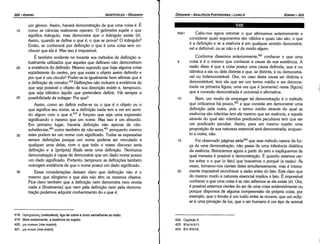 422. Capítulo 11.
423. 91a14­b11.
424. Em 91b10.
1

93a1 Cabe-nos agora retomar o que afirmamos anteriormente e
considerar quais argumentos sáo válidos e quais náo sáo, o que
é a defínicáo e se a esséncia é em qualquer sentido demonstrá-
vel e definível, ou se náo o é de modo algum.
Conforme dissemos anteriormente,422 conhecer o que urna
5 coisa é é o mesmo que conhecer a causa de sua existencia. A
razáo disso é que a coisa possui urna causa definida, que é ou
idéntica a ela ou dela distinta e que, se distinta, é ou demonstrá-
vel ou indemonstrável. Ora, no caso desta causa ser distinta e
demonstrável, tem ela que ser um termo médio e ser demons-
trada na primeira figura, urna vez que é [somente] nesta [figura]
que a conexáo demonstrada é universal e afirmativa.
1 o Bem, um modo de empregar tal dernonstracáo é o método
que criticamos há pouco,423 e que consiste em demonstrar urna
defínicáo pela outra, pois o termo médio através do qua) as
esséncias sáo inferidas tem ele mesmo que ser esséncía, e aquele
através do qua! sáo inferidos predicados peculiares tem que ser
um predicado peculiar. Assim, para um mesmo sujeito urna
proposicáo de sua natureza essencial será demonstrada, enquan-
to a outra, náo.
15 Foi observado páginas atrás424 que esse método carece da for-
c;a de urna dernonstracáo: náo passa de urna inferencia dialética
da esséncia. Reiniciemos agora a partir do zero e expliquemos de
qua! maneira é possível a demonstracáo. É quando estamos cer-
tos sobre o o que (o fato) que buscamos o porque (a razáo). As
vezes, tornamo-nos cientes deles simultaneamente, mas é inteira-
20 mente impossível reconhecer a razáo antes do fato. Está claro que
do mesmo modo a natureza essencial implica o fato. É impossível
conhecer o que urna coisa ése náo sabemos se ela existe (é). Ora,
é possível estarmos cientes do ser de urna coisa acidentalmente ou
porque dispomos de alguma compreensáo da própria coisa; por
exemplo, que o trováo é um ruído entre as nuvens, que um eclip-
se é urna privacáo de luz, que o ser humano é um tipo de animal
VIII
EDIPR0-323
ÓRGANON
­ANALÍTICOSPOSTERIORES
­ LIVRO 11
418. OpeixcV..Koi;(oreicalkos), liga de cobre e zinco semelhante ao tatáo.
419. Mais exatamente, a esséncía do sujeito.
420. µr¡ ououov (me ousion).
421. µr¡ ovnov (me onton).
35
30
25
20
um genero. Assim, haverá demonstracáo de que urna coisa é. É
como as ciencias realmente operam. O geómetra supóe o que
significa triangulo, mas demonstra que o triangulo existe (é).
Assim, quando se define o que é, o que se prova? O triangulo?
Entáo, se conhecerá por definicáo o que é urna coisa sem co-
nhecer que ela é. Mas isso é impossível.
É também evidente no tocante aos métodos de defínícáo a-
tualmente utilizados que aqueles que definem náo demonstram
a existencia do definido. Mesmo supondo que haja alguma coisa
eqüidistante do centro, por que existe o objeto assim definido e
por que é um círculo? Poder-se-ia igualmente bem afirmar que é
a definicáo de oricalco.418
Defínicóes náo incluem a evidencia de
que seja possível o objeto de sua descricáo existir e, tampouco,
que seja idéntico aquilo que pretendem definir. Há sempre a
possibilidade de indagar: Por que?
Assim, como ao definir exibe-se ou o que é o objeto ou o
que significa seu nome, se a defínicáo nada tem a ver em senti-
do algum com o que é,419
é forcoso que seja urna expressáo
significando o mesmo que um nome. Mas isso é um absurdo.
Em primeiro lugar, haveria definícáo náo apenas de náo-
substáncías.F" como também de náo-seres,421 porquanto mesmo
estes podem ter um nome com significado. Todas as expressóes
seriam defínicóes porque um nome poderia ser vinculado a
qualquer urna delas, com o que todo o nosso discurso seria
definicáo e a [própria] Ilíada seria urna definicáo. Nenhuma
demonstracáo é capaz de demonstrar que um dado nome possui
um dado significado. Portanto, tampouco as definícóes também
outorgam evidencia de que o nome possui um dado significado.
Essas consideracóes deixam claro que defínicáo náo é o
mesmo que silogismo e que eles náo tém os mesmos objetos.
Fica claro também que a definicáo nem demonstra nem revela
nada e [finalmente] que nem pela definicáo nem pela demons-
tracáo podemos adquirir conhecimento do o que é.
15
ARISTÓTELES­ ÓRGANON
322-EDIPRO
 