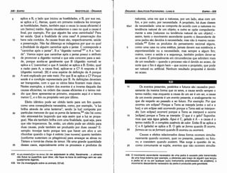 439. O movimento ascendente necessário de urna pedra é causado pela transrníssáo
de urna forc;:a externa (por exemplo, a oferecida pelo brac;:o de alguém que lanc;:ou
a pedra ao ar ou por qualquer outro instrumento arremessador de projéteis); o
movimento descendente necessário da pedra é produzido pela gravidade.
10 Os eventos presentes, pretéritos e futuros sáo causados preci-
samente da mesma forma que os seres, a causa senda sempre o
termo médio; mas enquanto a causa de um ser é um ser, a causa
de um evento presente é um evento presente, e analogamente no
que diz respeito ao passado e ao futuro. Por exemplo: Por que
ocorreu um eclipse? Porque a Terra se interpós [entre o sol e a
lua); e um eclipse está ocorrendo porque a Terra está se interpon-
do; [um eclipse] ocorrerá porque a Terra se interporá e ocorre
15 [eclipse] porque a Terra se interpóe. O que é o gelo? Suponha-
mos que seja água gelada. Água é C, ge/ada é A - a causa é o
termo médio B: a completn ausencia de calor. Entáo B se aplica a
C e A (gelada} se aplica a B. O gelo se forma quando B ocorre,
20 formou-se ou se formará quando B ocorreu ou ocorrerá.
Causas e efeitos relacionados dessa forma ocorrem simulta-
neamente quando ocorrem, quer no presente, passado ou futu-
ro; e coexistem quando existem. Mas surge a questáo de se,
25 como comumente se supóe, eventos que náo ocorrem simulta-
natureza, urna vez que a natureza, por um lado, atua com um
fim, e por outro, por necessidade. A propósito, há duas classes
95a1 de necessidade: urna se comporta de acorde coma natureza ou
tendencia natural de um objeto; a outra se opóe compulsoria-
mente a esta [natureza ou tendencia natural de um objeto) -
assim, tanto o movimento ascendente quanto o descendente de
urna pedra sáo devidos a necessidade, mas náo a mesma neces-
sidade. 439 Entre os produtos do pensamento racional alguns,
5 como urna casa ou urna estátua, jamais devem sua existencia a
espontaneidade ou a necessidade, mas sempre a algum fim;
outros, como a saúde e a seguranca, também podem dever-se
ao acaso. É principalmente em circunstancias que admitem mais
de um resultado - quando o processo náo é devido ao acaso, de
serte que o fim é algum bem - que acorre o propósito, que pode
ser natural ou artificial. Nenhum resultado proposital é devido
ao acaso.
EDIPR0-329
ÓRGANON­ANALÍTICOS POSTERIORES ­ LIVRO 11
l1
437. ro µT] Emnol..a~Etv 'ta ovnc (to me epipolazein ta sítia), literalmente ... o alimento
nao flutue na superlície, quer dizer, nao fique na boca do estómago sem ser ade­
quadamente digerido.
438. Ver Da investigat;áo sobre os animais, 531a5.
35
30
25
20
15
aplica a B, o lado que iniciou as hostilidades, e B, por sua vez,
se aplica a C, Atenas, quem em primeira instancia fez irromper
as hostilidades. Assim, também aqui a causa (a causa eficiente) é
um [termo) médio. Agora visualizemos o caso no qua! a causa é
final; por exemplo, Por que alguém faz urna caminhada? Para
ter saúde. Qua! a finalidade de urna casa? A preservacáo dos
bens nela contidos. As causas finais sáo, respectivamente, saúde
e preservacáo, Náo faz diferenca se indagamos por que ou qua/
a finalidade de alguém caminhar após o jantar. C corresponde a
"caminhar após o jantar", B a "digestáo normal"437 e A a "saú­
de". Vamos supor que caminhar após o jantar possui o atributo
de promover a digestáo normal e que esta concorre para a saú-
de, porque aceita-se geralmente que B (digestáo normal) se
aplica a C (caminhar) e que A (saúde) se aplica a B. Entáo, qua!
a razáo para A, a causa final, aplicar-se a C? A resposta é: B
{digestáo normal). [B) é urna espéde de definicáo de A porque
A será explicado por este meio. Por que B se aplica a C? Porque
saúde é a condicáo representada por B. As definícóes deveriam
ser transpostas, com o que os vários fatos ficariam mais claros.
Nestes exemplos, a ordem dos eventos é a inversa daquela das
causas eficientes; na ordem das causas eficientes é o termo mé-
dio que deve apresentar-se primeiro, enquanto aqui é o termo
menor C, e o fim ou propósito vem por último.
Efeito idéntico pode ser obtido tanto para um fim quanto
como urna conseqüéncía necessária, como, por exemplo, "a luz
brilha através de urna lanterna"; senda [a luz] composta por
partículas menores do que os poros da lanterna.f" náo há como
náo atravessá-los (supondo que seja assim que a luz se propa-
gue}. Mas ela também brilha com urna finalidade, qua! seja, para
que náo tropecemos. Se, entáo, um efeito pode ser obtido para
duas causas, pode também ser produzido por duas causas? E-
xemplo: trovejar tanto porque tem que haver um silva e um
ribombar quando o fago é extinto [nas nuvens] quanto também
(conforme sustentam os pitagóricos) para ameacar as almas no
Tártaro e torná-las cheias de temor. Há urna grande quantidade
desses casos, especialmente entre os processos e produtos da
10
ARISTÓTELES ­ ÓRGANON
5
328-EDIPRO
 
