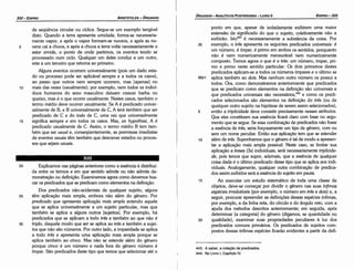 443. A saber, a colecáo de predicados.
444. No Livro 1, Capítulo IV.
ponto em que, apesar de isoladamente exibirem urna maior
extensáo de significado do que o sujeito, coletivamente náo a
exibiráo. lsto443 é necessariamente a substancia da coisa. Por
35 exemplo, o tres apresenta os seguintes predicados universais: é
um número, é ímpar, é primo em ambos os sentidos, porquanto
náo é nem numericamente mensurável nem numericamente
composto. Ternos agora o que é o tres: um número, ímpar, pri-
mo e primo neste sentido particular. Os dais primeiros <lestes
predicados aplicam-se a todos os números ímpares e o último se
96b1 aplica também ao dois. Mas nenhum outro número os possui a
todos. Ora, como demonstramos anteriormente que predicados
que se predicam como elementos na definicáo sáo universais e
que predicados universais sáo necessáríos.t" e como os predi-
cados selecionados sáo elementos na definicáo do tres (ou de
qualquer outro sujeito na hipótese de serem assim selecionados),
5 entáo a triplicidade <leve consistir precisamente nesses atributos.
Que eles constituem sua esséncia ficará claro com base no argu-
mento que se segue. Se essa combinacáo de predicados náo fosse
a esséncia de tres, seria forcosamente um tipo de genero, com ou
sem um nome peculiar. Entáo sua aplicacáo tem que se estender
1 o além de tres. Suponhamos que o genero é tal de modo a apresen-
tar a aplicacáo mais ampla possível. Neste caso, se limitar sua
aplícacáo a treses (3s) individuais, será necessariamente triplicida-
de, pois ternos que super, ademais, que a esséncia de qualquer
coisa dada é o último predicado desse tipo que se aplica aos indi-
viduais. Analogamente, qualquer outra combínacáo de predica-
dos assim exibidos será a esséncia do sujeito em pauta.
15 Ao executar um estudo sistemático de toda urna classe de
objetos, <leve-se comecar por dividir o genero nas suas ínfimas
espécies irredut(veis {por exemplo, o número em tres e dois) e, a
seguir, procurar apreender as definicóes dessas espécies ínfimas,
por exemplo, a da linha reta, do círculo e do angulo reto, com a
ajuda dos métodos descritos anteriormente; em seguida, após
determinar [a categoría] do genero (digamos, se quantidade ou
20 qualidade), examinar suas propriedades peculiares a luz dos
predicados comuns primários. Os predicados de sujeitos com-
postos dessas ínfimas espécies ficaráo evidentes a partir da defi-
EDIPR0-333
ÓRGANON- ANALÍTICOS POSTERIORES ­ LIVRO 11
20 Explicamos nas páginas anteriores como a esséncía é distribuí-
da entre os termos e em que sentido admite ou náo admite de-
monstracáo ou definicáo. Examinemos agora como <levemosbus-
car os predicados que se predicam como elementos na definicáo.
Dos predicados náo-acidentais de qualquer sujeito, alguns
25 térn aplicacáo mais ampla, embora náo além do genero. Por
predicado que apresenta ap/ica~oo mais ampla entendo aquele
que se aplica universalmente a um sujeito particular, mas que
também se aplica a alguns outros [sujeitos]. Por exemplo, há
predicados que se aplicam a todo tres e também ao que náo é
30 triplo, daquele modo que ser se aplica ao tres e também a sujei-
tos que náo sáo números. Por outro lado, a imparidade se aplica
a todo tres e apresenta urna aplicacáo mais ampla porque se
aplica também ao cinco. Mas náo se estende além do genero
porque cinco é um número e nada fara do genero número é
ímpar. Sáo predicados <lestetipo que ternos que selecionar até o
XIII
de seqüéncia circular ou cíclica. Segue-se um exemplo tangível
disto. Quando a terra apresenta umidade, forma-se necessaria-
mente vapor, e após o vapor formam-se nuvens, e após as nu-
5 vens cai a chuva, e após a chuva a terra volta necessariamente a
estar úmida, o ponto de onde partimos, os eventos tendo se
processado num ciclo. Qualquer um deles conduz a um outro,
este a um terceiro que retoma ao primeiro.
Alguns eventos ocorrem universalmente {pois um dado esta-
do ou processo pode ser aplicável sempre e a todos os casos),
ao passo que outros nem sempre ocorrem, mas [apenas] no
10 mais das vezes (usualmente); por exemplo, nem todos os indiví-
duos humanos do sexo masculino deixam crescer barba no
queixo, mas é o que ocorre usualmente. Nestes casos, também o
termo médio <leveacorrer usualmente. Se A é predicado univer-
salmente de B, e B universalmente de C, A terá também que ser
predicado de e e do todo de e, urna vez que universalmente
15 significa sempre e em todos os casos. Mas, ex hypothesi, A é
predicado usualmente de C. Assim, o termo médio B tem tam-
bém que ser usual e, conseqüentemente, as premissas imediatas
de eventos usuais térn também que descrever estados ou proces-
sos que sejam usuais.
ARISTÓTELES ­ ÓRGANON
332-EDIPRO
 