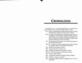 As datas sáo a.C. e, na maioria, aproximativas, e os eventos indica-
dos contemplam apenas os aspectos filosófico, político e militar.
481 - Criada a confederacáo das cidades-Estados gregas comandada
por Esparta para combater o inimigo comum: os persas.
480 - Os gregos sáo fragorosamente derrotados pelos persas nas
Termópilas (o último reduto de resistencia chefiado por Leóni-
das de Esparta e seus trezentos é aniquilado); a acrópole é des-
truída; no mesmo ano, derrota dos persas em Salamina pela
esquadra chefiada pelo ateniense Temístocles.
479 - Fim da guerra contra os persas, com as vitórias dos gregos nas
batalhas de Platéia e Micale.
478-477 - A Grécia é novamente ameacada pelos persas; formacáo
da Liga Délia, desta vez comandada pelos atenienses.
469 - Nascimento de Sócrates em Atenas.
468 - Os gregos derrotamos persas no mar.
462 - Chegada de Anaxágoras de Clazómenes a Atenas.
462-461 - Promocáo do governo democrático em Atenas.
457 - Atenas conquista a Beócia.
456 - Conclusáo da construcáo do templo de Zeus em Olímpia.
447 - O Partenon comeca ser construído.
444 - Protágoras de Abdera redige urna legislacáo para a nova colo-
nia de Túrio.
CRONO LOGIA
 