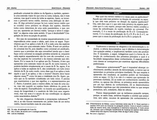 456. Ou seja, da aplica9áode A aos Es.
457. lsto, é claro, de acorde com o zoología aristotélica.
458. Leía­se imediatas.
459. Diferentemente de Bekker, outros helenistas (entre eles W. D. Ross) apontam o
capítulo XVIII como se iniciando no parágrafo anterior. Como é visível a continui­
dade do mesmo tema, esta divergencia é totalmente irrelevante. É muito prová­
vel, inclusive, que a indicacáo injustificável de mudanca de capítulo nesta oportu­
nidade tenha sido alguma lntervencáo infeliz de algum editor antigo.
460. No Livro 1, Capítulo l.
15 Explicamos a natureza do silogismo e da dernonstracáo e, in-
clusive, a ciencia demonstrativa, que é idéntica a demonstracáo
[ern acepcáo estrita], e [explicamos] também como sáo produzi-
dos. É necessário, a seguir, indagarmos qual é a forma de ob-
tencáo do conhecimento dos primeiros princípios e qual é a
faculdade asseguradora desse conhecimento. A resposta surgirá
com clareza se comecarrnos por examinar algumas dificuldades
preliminares.
20 Observamos anteríormente't" que é impossível alcancar co-
nhecimento científico através da demonstracáo, a menos que se
apreendam os primeiros princípios imediatos. No que respeita a
apreensáo dos imediatos, as questóes podem ser formuladas
como se segue. [1] Se é ou náo é o mesmo que apreensáo de
premissas mediatas, [2] se existe um conhecimento científico de
ambos, ou apenas das últimas, os primeiros senda apreendidos
por um tipo distinto de conhecimento, [3] se desenvolvemos
faculdades cognitivas que náo possuíamos antes ou que sempre
25 possuímos, sem, entretanto, disso ter ciencia.
Parece despropositado que as tenhamos possuído sempre,
porque, se assim fosse, seríamos forcados a concluir que possuí-
mos, sem saber, recursos de apreensáo [de conhecimento] e
Mas qual dos termos médios é a causa para os particulares?
Aquele que está mais próximo na direcáo do universal, ou aque-
le que está mais próximo na direcáo da espécie [particular]?
Ora, está claro que é o que está mais próximo da espécie parti-
cular que é o seu sujeito, porque este [termo] médio constitui a
causa da subordinacáo do sujeito imediato ao universal. Por
exemplo, C é a causa da predicacáo de B a O. Conseqüente-
mente, C é a causa da predicacáo de A a O; B a de A a C, ao
passo que a causa da predicacáo de A a B é o próprio B.
XVlll459
predicado universal da videira ou da figueira e, também, apresen-
ta urna extensáo maior do que urna ou outra; todavia, náo é mais
extensa, mas igual a soma de todas as espécies. Assim, se tomar-
mos o primeiro termo médio, teremos urna definicáo de decí-
duo. [E digo primeiro] porque há [um outro] termo médio que
se constitui como primeiro na direcáo dos sujeitos, descritos
todos como detentores de urna certa característica, o que, por
sua vez, apresenta um [termo] médio "porque a seiva é coagu-
lada" ou alguma coisa neste sentido. O que é deciduidade? Coa-
gula<;áoda seiva na juncáo do pecíolo.
30 Em caso de necessidade de mostrar esquematicamente a cor-
respondencia entre causa e efeito, será como se segue. Supo-
nhamos que A se aplica a todo B, e B a cada urna das espécies
de O, mas com urna extensáo maior. Entáo, B será um predica-
do universal dos Os, pois classificocomo universal um predicado,
mesmo que a premissa náo seja convertível (ainda que o classi-
fique como universal na acepcáo primária somente se, enquanto
35 cada espécie separadamente náo for com ele convertível, a so-
ma das espécies for convertível e da mesma extensáo que ele).
Assim, B é a causa de A se aplicar aos Os. Portanto, A tem que
apresentar urna extensáo maior do que B; de outra maneira, A
poderia também simplesmente ser a causa de B. Se, agora, A se
aplica a todas as espécies de E, eles constituiráo um todo único
distinto de B; de outro modo, como dizer que A se aplica a tudo
99b1 aquilo a que E se aplica, e náo o inverso? Oecerto <leve haver
alguma causa,456 como há para a totalidade dos Os. Assirn, pa-
rece que os Es também constituiráo um todo único. E preciso
que examinemos o que isso significa, e o representaremos por
C. Assim, é possível, para o mesmo efeito, ter mais de urna cau-
sa, mas náo quando os sujeitos forem idénticos do ponto de
5 vista da espécie. Exemplificando: no tocante aos quadrúpedes, a
causa da longevidade é a ausencia de bílis [nos seus organis-
mos], mas nas aves é a secura de sua constituicáo ou alguma
outra característica distinta.457
Se náo chegarmos diretamente a proposicóes indivisíveis,458
isto é, se náo houver meramente um, porém mais de um termo
médio, haverá também mais de urna causa.
25
EDIPR0-343
ÓRGANON
- ANALÍTICOS POSTERIORES ­ LIVRO 11
ARISTÓTELES ­ ÓRGANON
342-EDIPRO
 