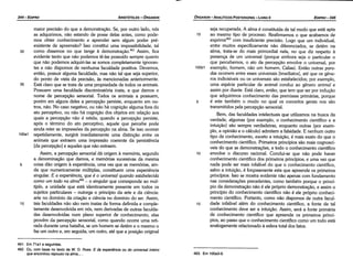 463. Em 100a3­9.
461. Em 71a1 e seguintes.
462. Ou, com base no texto de W. D. Ross: E da experiencia ou do universal inteiro
que encontrou repouso na alma....
seja recuperada. A alma é constituída de tal modo que está apta
15 ao mesmo tipo de processo. Reafirmemos o que acabamos de
exprimir463 com insuficiente precisáo. Logo que um indivídual,
entre muitos especificamente náo diferenciados, se detém na
alma, trata-se do mais primordial nela, no que diz respeito a
presenca de um universal (porque embora seja o particular o
que percebemos, o ato da percepcáo envolve o universal, por
tooei exemplo, homem, náo um homem, Calias). Entáo outras para-
das ocorrem entre esses universais [imediatos], até que os gene-
ros indivisíveis ou os universais sáo estabelecidos; por exemplo,
urna espécie particular de animal conduz ao genero animal e
assim por <liante. Está claro, entáo, que tem que ser por inducáo
que adquirimos conhecimento das premissas primárias, porque
5 é este também o modo no qua! os conceitos gerais nos sáo
transmitidos pela percepcáo sensorial.
Bem, das faculdades intelectuais que utilizamos na busca da
verdade, algumas (por exemplo, o conhecimento científico e a
intuícáo) sáo sempre verdadeiras, enquanto outras (por exem-
plo, a opiniáo e o cálculo) admitem a falsidade. E nenhum outro
tipo de conhecimento, exceto a íntuicáo, é mais exato do que o
conhecimento científico. Primeiros princípios sáo mais cognoscí-
veis do que as demonstracóes, e todo o conhecimento científico
1 o envolve o discurso racional. Conclui-se que náo pode haver
conhecimento científico dos primeiros princípios; e urna vez que
nada pode ser mais infalível do que o conhecimento científico,
salvo a intuicáo, é forcosamente esta que apreende os primeiros
princípios. Isso se mostra evidente náo apenas com fundamento
nas consíderacóes precedentes, como também porque o princí-
pio da demonstracáo náo é ele próprio dernonstracáo, e assim o
princípio do conhecimento científico náo é ele próprio conheci-
mento científico. Portanto, como náo dispomos de outra facul-
15 dade infalível além do conhecimento científico, a fonte de tal
conhecimento deve ser a intuícáo. Assim, será a fonte primária
de conhecimento científico que apreende os primeiros princí-
pios, ao passo que o conhecimento científico corno um todo está
analogamente relacionado a esfera total dos fatos.
maior precisáo do que a dernonstracáo, Se, por outro lado, nós
as adquirimos, náo estando de posse delas antes, como pode-
mos obter conhecimento e aprender sem algum poder pré-
existente de apreensáo? lsso constitui urna impossibilidade, tal
30 como dissemos no que tange a demonstracáo.v'! Assim, fica
evidente tanto que náo podemos te-las possuído sempre quanto
que náo podemos adquiri-las se somos completamente ignoran-
tes e náo dispomos de nenhuma faculdade positiva. Devemos,
entáo, possuir alguma faculdade, mas náo tal que seja superior,
do ponto de vista da precisáo, as mencionadas anteriormente.
35 Está claro que se trata de urna propriedade de todos os animais.
Possuem urna faculdade discriminatória inata, a que damos o
nome de percepcáo sensorial. Todos os animais a possuem,
porém em alguns deles a percepcáo persiste, enquanto em ou-
tros, náo. No caso negativo, ou náo há cognicáo alguma fora do
ato perceptivo, ou náo há cognicáo dos objetos em relacáo aos
quais a percepcáo náo é retida; quando a percepcáo persiste,
após o término do ato perceptivo, aquele que percebe pode
ainda reter as impressóes da percepcáo na alma. Se isso ocorrer
100a1 repetidamente, surgirá imediatamente urna dístincáo entre os
animais que extraem urna impressáo coerente da persistencia
[da percepcáo] e aqueles que náo extraem.
Assim, a percepcáo sensorial dá origem a memória, segundo
a denominacáo que damos, e memórias sucessivas da mesma
5 coisa dáo origem a experiencia, urna vez que as memórias, ain-
da que numericamente múltiplas, constituem urna experiencia
singular. E a experiéncia, que é o universal quando estabelecida
como um todo na alma462 - o singular que corresponde ao múl-
tiplo, a unidade que está identicamente presente em todos os
sujeitos particulares - outorga o princípio da arte e da ciencia:
arte no domínio da criacáo e ciencia no domínio do ser. Assim,
1 o tais faculdades náo sáo nem inatas de forma definida e comple-
tamente desenvolvida em nós, nem derivadas de outras faculda-
des desenvolvidas num plano superior de conhecimento; elas
provém da percepcáo sensorial, como quando ocorre urna reti-
rada durante urna batalha, se um homem se detém e o mesmo o
faz um outro e, em seguida, um outro, até que a posicáo original
EDIPR0-345
ÓRGANON
­ANALÍTICOSPOSTERIORES
­ LIVRO 11
ARISTÓTELES­ ÓRGANON
344-EDIPRO
 