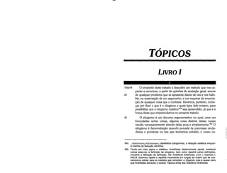 464.... füaA.EKnKo<; cruM.oyicrµo<; (dialektikos sülogismos), a deoucáo dialética enquan­
to distinta da deducáo científica.
465. Tendo em vista agora a dialética, Aristóteles didaticamente repete, mediante
outras palavras, a deñnícáo de silogismo, bem como repetirá outras deñnlcóes,
inclusive a defini~o de deñnlcáo, Ver Analíticos Anteriores, Livro 1, Capítulo 1,
24b19. Dizemos repete e repetirá meramente em fun~ao da ordem que se con­
vencionou adatar para os tratados que cornpóern o Órganon, pois é quase certo
que Aristóteles escreveu o tratado Tópicosantes dos Analíticos Anteriores.
100a18 O propósito <leste tratado é descobrir um método que nos ca-
pacite a raciocinar, a partir de opinióes de aceitacáo geral, acerca
20 de qualquer problema que se apresente <liante de nós e nos habi-
lite, na sustentacáo de um argumento, a nos esquivar da enuncia-
c;áo de qualquer coisa que o contrarie. Devemos, portanto, come-
car por dizer o que é o silogismo e quais tipos dele existem, para
possibilitar que o silogismo dialético464 seja apreendido, já que é a
busca <leste que empreendemos no presente tratado.
25 O silogismo é um discurso argumentativo no qual, urna vez
formuladas certas coisas, alguma coisa distinta destas coisas
resulta necessariamente através delas pura e simplesmente.v" O
silogismo é demonstracáo quando procede de premissas verda-
deiras e primárias ou tais que tenhamos extraído o nosso co-
LIVROI
TÓPICOS
 