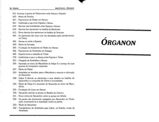 ~
0RGANON
431- Irrompe a guerra do Peloponeso entre Atenas e Esparta.
429 - Morte de Péricles.
427 - Nascimento de Platáo em Atenas.
421 - Celebrada a paz entre Esparta e Atenas.
419 - Reinício das hostilidades entre Esparta e Atenas.
418 - Derrota dos atenienses na batalha de Mantinéía.
413 - Nova derrota dos atenienses na batalha de Siracusa,
405 - Os atenienses sáo mais urna vez derrotados pelos lacedemonios
na Trácia.
404 - Atenas se rende a Esparta.
399 - Morte de Sócrates.
385 - Fundacáo da Academia de Platáo em Atenas.
384 - Nascimento de Aristóteles em Estagira.
382 - Esparta toma a cidadela de Tebas.
378 - Celebradas a paz e a alianca entre Esparta e Tebas.
367 - Chegada de Aristóteles a Atenas.
359 - Ascensáo ao trono da Macedonia de Felipe 11 e comeco de suas
guerras de conquista e expansáo.
347 - Morte de Platáo.
343 - Aristóteles se transfere para a Macedonia a assume a educacáo
de Alexandre.
338 - Felipe 11 derrota os atenienses e seus aliados na batalha de
Queronéia e a conquista da Grécia é concretízada.
336 - Morte de Felipe 11 e ascensáo de A!exandre ao trono da Mace-
donia.
335 - Fundacáo do Liceu em Atenas.
334 - Alexandre derrota os persas na Batalha de Granico.
331 - Nova vitória de Alexandre contra os persas em Arbela.
330 - Os persas sáo duramente castigados por Alexandre em Persé-
polis, encerrando-se a expedicáo contra os persas.
323 - Morte de Alexandre.
322 - Transferencia de Aristóteles para Cálcis, na Eubéia; morte de
Aristóteles.
ARISTÓTELES ­ ÓRGANON
36-ED/PRO
 