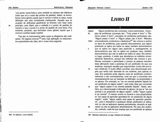 497. Métodos destrutivos, ou seja, métodos de refutacáo.
Alguns problemas sáo universais, outros particulares. Exem-
plos de problemas universais sáo: "Todo prazer é born" e "Ne-
nhum prazer é bom"; exemplos de problemas particulares sáo:
"Algum prazer é bom" e "Algum prazer náo é bom". Métodos
universalmente construtivos e destrutivos497 sáo comuns a ambos
os tipos de problemas, pois quando demonstramos que algum
predicado se aplica em todos os casos, também demonstramos
que se aplica em algum caso particular e, analogamente, se
demonstramos que náo se aplica em qualquer caso, também
demonstramos que náo se aplica em todos os casos. Em primei-
ro lugar, portanto, é mister que abordemos os métodos univer-
salmente destrutivos, porque tais métodos sáo comuns a pro-
blemas universais e particulares e porque as pessoas aventam
teses afirmando mais a presenca de um predicado do que sua
ausencia, enquanto aqueles que argumentam contra eles procu-
ram refutá-las. É muito difícil converter urna denominacáo pró-
pria que tenha sido derivada de um acidente, pois apenas no
caso dos acidentes pode alguma coisa ser predicada condicio-
nalmente e náo universalmente, urna vez que a conversáo tem
necessariamente que ser baseada na definicáo, na propriedade e
no genero. Por exemplo, se "ser um animal pedestre bípede for
um predicado de algum sujeito", será exato dizer por conversáo
que "algum sujeito é um animal pedestre bípede". Assim, tam-
bém, se a denominacáo é derivada do genero, já que se "ser um
animal é um predicado de algum sujeito", entáo "algum sujeito
é um animal". O mesmo ocorre no tocante a urna propriedade;
se "ser capaz de aprender gramática for um predicado de algum
sujeito", entáo "algum sujeito será capaz de aprender gramáti-
ca", pois é impossível a quaisquer desses predicados se aplica-
rem ou náo se aplicarem apenas parcialmente, devendo se apli-
carem ou náo se aplicarem absolutamente. No caso dos aciden-
tes, contudo, nada há que írnpeca que um predicado se aplique
20
15
10
5
109a1
108b34
35
LIVROll
EDIPR0-373
ÓRGANON- TÓPICOS - LIVRO11
l!I
496. Ou tópicos [.. .tonot (topo1)).
iil'
"um ponto numa linha e urna unidade no número sáo idénticos
(visto que um e outra sáo pontos de partida). Assim, se formu-
lamos como genero aquilo que é comum a todos os casos, nossa
definicáo náo será considerada inadequada. Aqueles que se
ocupam de definícóes geralmente as formam com base neste
princípio, pois dizem que a unidade é o ponto de partida do
número e que o ponto é o ponto de partida de urna linha. Fica
evidente, portanto, que formulam como genero aquilo que é
comum a ambas [essas nocóes],
Tais sáo os instrumentos pelos quais os silogismos sáo reali-
zados. Os lugares-comuns.P" para cuja aplícacáo os instrumen-
tos supracitados sáo úteis, sáo o nosso tema seguinte.
30
ARISTÓTELES - ÓRGANON
372-EDIPRO
 