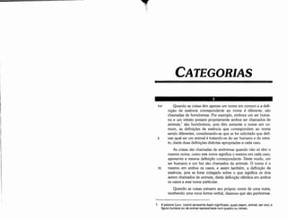 1. A palavra (;(ú()v (zoon) apresenta duplo significado, quais sejam, animal, ser vivo, e
figura humana ou de animal representada num quadro ou retrato.
Quando as coisas extraem seu próprio nome de urna outra,
recebendo urna nova forma verbal, dizemos que sáo parónimas.
10
1a1 Quando as coisas térn apenas um nome em comum e a defi-
nícáo de esséncia correspondente ao nome é diferente, sáo
chamadas de homónimas. Por exemplo, embora um ser huma-
no e um retrato possam propriamente ambos ser chamados de
animais, 1
sáo homónimos, pois tém somente o nome em co-
mum, as definícóes de esséncia que correspondem ao nome
senda diferentes, considerando-se que se for solicitado que defi-
5 nas qua! ser um animal é tratando-se do ser humano e do retra-
to, darás duas definícóes distintas apropriadas a cada caso.
As coisas sáo chamadas de sinónimas quando náo só tém o
mesmo nome, como este nome significa o mesmo em cada caso,
apresenta a mesma definícáo correspondente. Oeste modo, um
ser humano e um boi sáo chamados de animais. O nome é o
mesmo em ambos os casos, e assim também, a definicáo de
esséncia, pois se fores indagado sobre o que significa os dais
serem chamados de animais, darás definicáo idéntica em ambos
os casos a esse nome particular.
CATEGORIAS
 