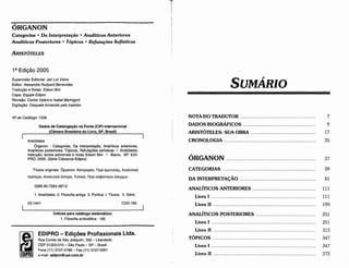 313
347
347
373
Livro 1 .
Livro 11 .
Livro 11 .
TÓPICOS .
CATEGORIAS 39
DA INTERPRETA<;ÁO 81
ANALÍTICOS ANTERIORES .. . .. .. .. .. . . .. . . . .. .. . . . . .. .. 111
Livro I 111
Livro 11 . ... . .. . .. .. . .. . . . . .. . . ... . ... ... . .. ... ... .. .. . .. .. .. . . . . . .. . . . . . .. .... ... . .. ... . . 199
ANALÍTICOS POSTERIORES 251
Livro I 251
7
9
17
35
ÓRGANON 37
NOTA DO TRADUTOR .
DADOS BIOGRÁFICOS .
ARISTÓTELES: SUA OBRA .
CRONO LOGIA .
SUMÁRIO
T
EDIPRO­ Edic;oes Profissionais Ltda.
Rua Conde de Sao Joaquim, 332­ Liberdade
CEP 01320­01O - Sao Paulo ­ SP ­ Brasil
Fone (11) 3107­4788 ­ Fax (11) 3107­0061
e­mail: edipro@uol.com.br
Índices para catálogo sistemático:
1. Filosofía aristotélica : 185
CDD­185
03­1441
1. Aristóteles 2. Filosofía antíga 3. Política l. Títulos. 11. Séire.
ISBN 85­7283­387­0
Títulos oríginais: Opyavov: Karrwopíai, nEpi Épµr¡vEiac;, AvaAUTIKÓ
rrpórzpn, Ava>.ur1Kó üorcpc, Tornxc, nEpi ao<1>1ar1Kwv t>.tyxwv
Aristóteles
Órganon : Categorías, Da lnterpretacáo, Analíticos anteriores,
Analíticos posteriores, Tópicos, Hefutacóes sofísticas / Aristóteles;
traducáo, textos adicíonais e notas Edson Bini / Bauru, SP: EDl­
PRO, 2005. (Série Clássicos Edipro)
Dados de Cataloga~áo na Fonte (CIP) Internacional
(Camara Brasileira do Livro, SP, Brasil)
NQ de Catálogo: 1336
Suparvisáo Editorial: Jair Lot Vieira
Editor: Alexandre Rudyard Benevides
Traducáo e Notas: Edson Bini
Capa: Equipe Edipro
Revisao: Carlos Va/eroe Isabel Maringoni
Dígitac;ao: Disquetefornecidopelo tradutor
1 ª Edi~ao2005
ARISTÓTELES
Categorias • Da lnterpretaeáo • Analíticos Anteriores
Analíticos Posteriores • Tópicos • Refutafóes Sofísticas
ÓRGANON
 