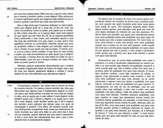 30
25
20
Os tópicos que se ocupam do mais e do menos (graus com-
parativos) devem ser tomados da forma mais universal possí-
vel, pois quando sáo assim tomados seráo úteis numa gama
mais ampla de casos. Dos exemplos tangíveis dados antes,
alguns podem ganhar urna aplicacáo mais geral por meio de
urna ligeira alteracáo da maneira em que sáo expressos. Po-
demos dizer, por exemplo, que aquilo que naturalmente possui
urna certa qualidade possui esta qualidade num grau maior do
que aquilo que náo a possui naturalmente. Por outro lado, se
urna coisa produz e outra náo produz urna certa qualidade
naquilo que a possui ou em que está presente, entáo aquela
das duas que a produz possui aquela qualidade num grau maior
do que aqueta que náo a produz; e caso ambas a produzam,
entáo aquela que a produz num grau mais elevado a possui
num grau mais elevado.
Acrescente-se que, se numa dada qualidade urna coisa é
excessiva e a outra é insuficiente relativamente ao mesmo pa-
dráo e se urna excede algo detentor da qualidade, enquanto a
outra excede algo que náo a detém, entáo fica clar9 que a
primeira exibe tal qualidade num grau mais elevado. E neces-
sário também verificar, como algo resultante da adicáo, se
alguma coisa adicionada a mesma coisa constitui o todo de
urna certa qualidade num grau mais elevado, ou se, sendo
adicionada a alguma coisa que detém a qualidade num grau
inferior, transmite ao todo tal qualidade num grau superior. E,
analogamente, em caso do uso da subtracáo, urna vez que
aquilo sobre cuja subtracáo o resto vem a exibir urna certa
qualidade num grau inferior, exibe ele próprio essa qualidade
num grau mais elevado. Também possuem qualidades num
grau superior as coisas que apresentam menos mescla dos
contrários dessas qualidades; por exemplo, é mais branca urna
coisa que apresenta menos mescla de preto. Ademais, além do
que já foi <lito, urna coisa possui urna qualidade num grau mais
elevado quando admite a definícáo particular do sujeito em
questáo a um grau mais elevado; por exemplo, se a defínicáo
de branca é "urna cor que dissocia a visáo", é mais branco
aquilo que num grau mais elevado for urna cor que seja disso-
ciante da visáo.
15
EDtPR0-405
ÓRGANON - TÓPICOS - LIVRO 111
Comparacóes, portanto, das coisas entre si devem ser feítas
da maneira descrita. Os mesmos tópicos também sáo úteis para
demonstrar que alguma coisa é simplesmente elegível ou evitá-
vel, para o que basta subtrair o excesso de urna coisa em rela~~o
a outra, pois se aquilo que é mais valioso é mais elegível, entao
também aquilo que é valioso é elegível, e se aquilo que é mais
útil é mais elegível, entáo também aquilo que é útil é elegível,
isto também sendo aplicável aos demais casos nos quais tal
cornparacáo é possível. Com efeito, há ocasióes quando esta-
mos efetivamente comparando duas coisas que asseveramos de
modo imediato que cada urna delas ou urna entre elas é elegí-
vel; por exemplo, quando dizemos que urna coisa é naturalmen-
te boa e urna outra náo naturalmente boa, pois o que é natu-
ralmente bom é evidentemente elegível.
10
5
119a1
por urna única destas razóes. Mais urna vez, a que for mais valiosa
por si mesma é também melhor e mais elegível. Mais valiosa por
si mesma significaria aquilo que elegemos pela preferencia por si
mesma, quando é provável que nada mais dela resulte.
Que se diga ainda que é imperioso distinguir os vários signifi-
cados que elegível pode ter e quais sáo os fins em vista, tais
como conveniencia, honra ou prazer, pois aquilo que se revelas-
se útil a todos esses fins, ou a maioria deles, seria mais elegível
do que aquilo que náo fosse táo útil. Se as mesmas qualidades
forem pertinentes a duas coisas, será necessário apurar a qua!
das duas sáo pertinentes num grau maior, ou seja, qua! é mais
agradável, honrosa ou conveniente. Ademais, aquilo que serve
ao propósito melhor é mais elegível; por exemplo, aquilo que
visa a virtude, do que aquilo que visa ao prazer. O mesmo ocor-
re com as coisas a serem evitadas. O que deve ser mais evitado
é aquilo que mais provavelmente se opóe aquilo que é elegível;
por exemplo, a doenca deve ser mais objeto do evitar do que a
disformidade, urna vez que a doenca constitui um maior óbice
tanto ªº prazer quanto a virtude.
Ademais, pode-se argumentar demonstrando que a matéria
em questáo é igualmente objeto do evitar e do eleger, pois o tipo
de coisa que alguém igualmente elegeria e evitaria é menos
elegível do que urna alternativa que seja apenas elegível.
35
30
25
ARISTÓTELES - ÓRGANON
404-EDtPRO
 