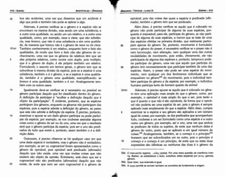 532. O manuscrito registra: ... Etlio<; (eidos). Por urna mera questáo de coeréncia inter­
na, Bekker, ao estabelecer o texto, substituiu eidos (espécie) por yEvo<; (genos),
género.
533. Quer dizer, sua extensáo é igual.
534. A npxll (arché) se somam também os conceitos de fundamento e origem.
35
30
opinável, pois das coisas das quais a espécie é predicada (afir-
mada), também o genero tem que ser predicado.
Além disso, é preciso verificar se aquilo que é colocado no
genero nao pode participar de alguma de suas espécies, por-
quanto é impossível, para ele, participar do genero, se nao parti-
cipa de alguma de suas espécies, a menos que se trate de urna
das espécies obtidas na primeira divísáo, que realmente partíci-
pam apenas do genero. Se, portanto, movimento é formulado
como o genero do prazer, é necessário verificar se o prazer nao é
nem locomocáo, nem alteracáo, nem qualquer urna das outras
modalidades de movimento, pois entáo, obviamente, ele nao
participarla de alguma das espécies e, portanto, tampouco pode-
ria participar do genero, urna vez que aquilo que participa do
genero tem necessariamente que participar também de urna das
espécies. Assim, o prazer nao pode ser urna espécie do moví­
mento, nem qualquer um dos fenómenos individuais que se
enquadram no genero532 do movimento, pois o individual tam-
bém participa do genero e da espécie; por exemplo, o indivíduo
humano participa tanto de homem quanto de animal.
121b1 Ademais, é preciso apurar se aquilo que é colocado no gene-
ro tem urna aplicacáo mais ampla do que o genero, como, por
exemplo, o opinável é mais amplo do que o ser, pois tanto o
que é quanto o que nao é sao opináveis, de forma que o opiné-
vel nao poderia ser urna espécie de ser, pois o genero é sempre
aplicado mais amplamente do que a espécie. Além disso, cumpre
5 examinar se a espécie e seu genero sao aplicados a um número
igual de coisas; por exemplo, se dos predicados que acompanham
tuda, coubesse a um ser formulado como urna espécie e a outro
como um genero; por exemplo, ser e uno, urna vez que ambos
se predicam de todos os sujeitos, de sorte que nenhum deles é
genero do outro, pasto que se aplicam a um igual número de
coisas.533 Analogamente, também, se o comeco e o princípio534
tivessem que ser subordinados um ao outro, pois o princípio é
10 comeco e o corneco é um princípio, de sorte que ou estas duas
expressóes sao idénticas ou nenhuma das duas é o genero da
EDIPR0-413
ÓRGANON- TÓPICOS -LIVRO IV
~~;.
25
20
15
Igualmente deve-se verificar se é necessário ou possível ao
genero participar daquilo que foi classificado dentro do genero.
A definicáo de participar é "acolher a definicáo daquilo que é
objeto da particípacáo", É evidente, portanto, que as espécies
participam dos generas, enquanto os generas nao participam das
espécies, pois a espécie admite a definícáo do genero, ao passo
que este nao admite a defínicáo da espécie. É preciso, portanto,
examinar e apurar se um dado genero participa ou pode partici-
par da espécie; por exemplo, se nos coubesse assinalar alguma
coisa como o genero do ser ou do uno, urna vez que o resultado
será que o genero participa da espécie, pois ser e uno sao predi-
cados de tuda que existe e, portanto, assim também o é a defi-
nícáo deles.
Outrossim, é preciso observar se há qualquer caso em que
urna dada espécie é verdadeira, mas o genero nao é verdadeiro;
por exemplo, se ser ou cognoscível foram apresentados como o
genero de opinável, pois opinável será predicado (afirmado)
daquilo que nao existe, urna vez que muitas coisas que nao
existem sao objeto da opiniáo. Entretanto, está claro que ser e
cognoscível nao sao predicados (afirmados) daquilo que nao
existe, de sorte que nem ser nem cognoscível é o genero de
10
35 bos sao acidentes, urna vez que dissemos que um acidente é
algo que pode e também nao pode se aplicar a algo.
Ademais, é preciso verificar se o genero e a espécie nao se
encontram na mesma divisáo, mas senda um urna substancia, e
a outra urna qualidade, ou senda um um relativo, e a outra urna
qualidade, como, por exemplo, neve e cisne, que sao substan-
cia, mas branca, que nao é urna substancia e sim urna qualida-
de, de maneira que branca nao é o genero de neve ou de cisne.
121a1 Também conhecimento é um relativo, enquanto bom e be/o sao
qualidades, de modo que bom e be/o nao sao generas de co-
nhecimento, urna vez que os generas de relativos térn que ser
5 eles próprios relativos, como acorre com duplo, pois múltiplo,
que é o genero de duplo, é ele próprio também um relativo.
Formulando o assunto em termos gerais, o genero tem que se
subordinar a mesma divisáo da espécie, pois se a espécie é urna
substancia, também o é o genero, e se a espécie é urna qualida-
de, também é o genero urna qualidade; exemplificando: se
branca é urna qualidade, também o é cor. Analogamente tam-
bém com os outros casos.
ARISTÓTELES - ÓRGANON
412-EDIPRO
 