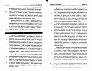 3. ..:to AEUKov.... (to leukon). Aristóteles, como nós mesmos nas línguas modernas,
utiliza o adjetivo no lugar do substantivo [(leukotes)I, mas o substantivando. As co­
res sáo abstratas, ou seja, o branco, o azul, o amarelo, etc. só sáo concebíveis de
um corpo (um vestido, por exemplo) que seja branco, azul, amarelo, etc.
Quando nos voltamos, ao contrário, para coisas que estáo
presentes ou sáo encontradas num sujeito, notamos que náo
podemos - ao menos na maioria dos casos - predicar seus no-
mes e definicóes desse sujeito. Com efeito, a própria definicáo
30 náo será aplicável em caso algum. Mas em alguns casos nada
nos impede de usar o nome do sujeito. Tomemos o branco3
como exemplo. Ora, o branca está, sem dúvida, num corpo e
assim é predicado de um corpo, urna vez que um corpo, está
claro, é que é chamado de branco. A definicáo, contudo, de
branco nunca pode ser predicada de qualquer carpo.
35 Todas as outras coisas, salvo a substancia primária, sáo afir-
madas da primeira substancia como sujeitos ou estáo nela pre-
sentes como seu sujeito. Isto se evidencia pelos casos particula-
res que tomamos a guisa de exemplos. Predicamos animal do
homem [em geral], de sorte que predicamos também animal de
2b1 qualquer ser humano particular. Se náo existissem indivíduos
dos quais se pudesse assim predicar, náo se poderia predicá-lo
da espécie. Ademais, a cor está no corpo e, conseqüentemente,
também neste ou naquele carpo, pois caso náo existissem cor-
pos nos quais ela pudesse também existir, náo poderia estar, de
modo algum, no carpo [em geral]. Em suma, todas as coisas,
sejam quais forem, exceto o que chamamos de substancias prí­
5 márias, sáo predicados das substancias primárias ou estáo nestas
presentes como seus sujeitos. E, supondo que náo houvessem
substancias primárias, seria impossível que existissem quaisquer
das outras coisas.
Das substancias secundárias, a espécie é melhor classificada
como substancia do que o genero: a espécie está mais próxima
da substancia primária, enquanto o genero está dela mais dis-
tante. Supóe que alguém te pergunta "O que é isso?" relativa-
10 mente a urna substancia primária. Tua resposta será tanto mais
instrutiva quanto mais apropriada ao sujeito, se mencionares sua
espécie, do que se mencionares seu genero. Toma, por exern-
plo, este ou aquele ser humano. Farias urna exposicáo mais
esclarecedora se indicasses a espécie, ou seja, homem, do que
EDIPR0-43
ÓRGANON
­CATEGORIAS
Substancia, em sua acepcáo mais própria e mais estrita, na
acepcáo fundamental do termo, é aquilo que náo é nem dito de
um sujeito nem em um sujeito. A título de exemplos podemos
15 tomar este homem em particular ou este cavalo em particular.
Entretanto, realmente nos referimos a substancias secundárias,
aquetas dentro das quais - senda etas espécies - estáo incluídas
as substancias primárias ou primeiras e aquelas dentro das quais
- sendo estas generas - estáo contidas as próprias espécies. Por
exemplo, incluímos um homem particular na espécie denomina-
da humana e a própria espécie, por sua vez, é incluída no gene-
ro denominado animal. Estes, a saber, ser humano e animal, de
outro modo espécie e genero, sáo, por conseguinte, substancias
secundárias.
Do que dissemos fica evidente que o nome e a definicáo dos
20 predicados podem ser ambos afirmados do sujeito. Por exem-
plo, predicamos homem de um ser humano individual como o
sujeito. O nome da espécie denominada homem (humana) é
afirmado de cada indivíduo; predica-se homem de um homem.
25 A definicáo ou significado de homem se aplicará a um homem
de maneira análoga, pois um homem é tanto homem quanto
animal. O nome e a definicéo da espécie se aplicaráo, assim,
ambos ao sujeito.
de substancia sáo homem, cavalo; de quantidade, dois cóvados
de comprimento, tres cóvados de comprimento; de qualidade,
2a1 branco e gramatical. Termos como metade, dobro, maior, indi-
cam relacáo; no mercado, no Liceu e expressóes similares indi-
cam lugar, enquanto a referencia é ao tempo em expressóes
como ontem, o ano passado, etc. Deitado ou sentado indica
posi<;éio; calcado ou armado indica estado; corta ou queima
indica a~éio; é cortado ou é queimado indica paixáo.
5 Nenhum desses termos em si mesmo é positiyamente asserti-
vo. Afirrnacóes, bem como negacóes, somente podem surgir
quando esses termos sáo combinados ou unidos. Toda assercáo,
afirmativa ou negativa, tem que ser verdadeira ou falsa, o que -
ao menos isso - está facultado a todos, mas urna palavra ou
expressáo náo combinada (exemplos: "homem", "branco",
10 "corre" ou "vence") náo pode ser nem verdadeira nem ser falsa.
ARISTÓTELES­ ÓRGANON
42-EDIPRO
 