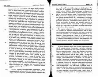 É preciso, ademais, atentar para as coisas que guardam rela-
c;áo de analogia entre si. Por exemplo, o agradáuel está para o
prazer como o benéfico está para o bem, pois tanto num caso
como no outro um produz o outro. Se o prazer é o que é bom,
entáo o agradável será o que é benéfico, pois está claro que
seria produtivo do bem, urna vez que o prazer é um bem. Do
mesmo modo com os processos de geracáo e corrupcáo, Se, por
exemplo, construir é ser ativo, ter construído é ter sido ativo; se
aprenderé rememorar, ter aprendido éter rememorado, e se ser
dissolvido é ser destruído, ter sido dissolvido é ter sido destruído
e· díssolucáo é um tipo de destruicáo. Deve-se lidar da mesma
forma com os agentes da gerac;áo e da corrupcáo, bem como
com as capacidades e usos das coisas. Em resumo, tanto no
argumento destrutivo quanto no construtivo é preciso executar o
exame a luz de qualquer analogia possível, como asseveramos
no tocante a geracáo e a corrupcáo, pois se o que é agente de
corrupcáo é dissolvente, entáo ser corrompido é ser dissolvido, e
que aquilo que fo¡ proposto [como genero] náo é o genero. Por
outro lado, no que respeita ~o argumento construtivo, dispomos
de tres métodos utilizáveis. E preciso principiar verificando se o
contrário da espécie é encontrado no genero designado quando
náo há contrário do genero, pois se o contrário for nele encon-
trado, obviamente a espécie proposta também será aí encontra-
da. Ademais, é mister verificar se o intermediário é encontrado
no genero designado, urna vez que os extremos sáo encontrados
no mesmo genero dos interrnediários. Que se acresca que, se
houver um contrário do genero, será necessário apurar se a
espécie contrária também é encontrada no genero contrário,
pois se far, ficará claro que a espécie proposta será também
encontrada no genero proposto.
Em seguida, será preciso tomar as inflexóes e os coordena-
dos e verificar se seguem-se semelhantemente, tanto no argu-
mento destrutivo quanto no construtivo, pois tuda o que perlen-
ca ou náo pertenca a um, simultaneamente perlence ou náo
perlence a todos. Exemplo: se a justiqa far um tipo de conheci-
mento, entáo também justamente será cientemente e o justo será
o homem de conhecimento. Se, contudo, urna destas coisas náo
far exata, tampouco será exata qualquer urna das restantes.
EDIPR0-421
ÓRGANON- TÓPICOS­ LIVRO IV
nem um nem outro é encontrado num genero, senda cada um
deles um genero. Além disso, é preciso verificar se tanto o gene-
ro quanto a espécie sáo contrários a alguma coisa e se há um
intermediário entre um par de contrários, mas náo entre o outro,
15 pois se houver um intermediário entre os generas, também ha-
verá um entre as espécies e, se entre as espécies, igualmente
também entre os generas, como no caso da virtude e do vício e
da justíca e da ínjustica, pois cada par apresenta um intermediá-
rio. Poder-se-ia objetar aqui que náo há intermediário entre a
saúde e a doenca, como há entre o mal e o bem. Cumpre tam-
bém verificar se, ainda que haja um intermediário entre ambos
os pares, isto é, entre as espécies e entre os generas, náo o seja,
entretanto, de forma semelhante, mas num caso negativamente
20 e em outros como um sujeito, pois se julga geralmente que o
intermediário é de um tipo semelhante em ambos os casos, co-
mo acontece com a virtude e o vício e com a justica e a lnjustica,
urna vez que entre ambos esses pares os intermediários sáo pu-
ramente negativos; além disso, quando náo há nenhum contrá-
rio ao genero, náo é necessário apenas verificar se o contrário se
acha no mesmo genero, mas se o intermediário também se acha
- isto porque os intermediários se encontram no mesmo genero
25 dos extremos, como no caso, por exemplo, do preto e do bron-
co, pois a cor é o genero tanto deles como de todas as cores
intermediárias. Poder-se-ia [neste caso] objetar que a deficiencia
e o excesso se ancontram no mesmo genero - pasto que ambos
se acham no genero do mal - ao passo que aquilo que é mode-
rado, que é intermediário entre eles, náo está no genero do mal,
mas no do bem. Necessário ainda verificar se quando o genero é
30 contrário de algo, a espécie náo o é, pois se o genero for o
contrário de alguma coisa, também o será a espécie, tal como
a virtude é o contrário do vício e a justica da ínjustica. Analo-
gamente, se examinarmos os outros casos também, este ponto
de vista ficará patente. Há urna objecáo relativamente a saúde
e a doenca, pois a saúde - em termos gerais - é sempre contrá-
35 ria a doenca, ainda que urna doenca particular, que é urna
espécie de doenca (por exemplo, urna febre ou oftalmia ou
qualquer outra doenca específica) náo é o contrário de alguma
coisa.
124a1 Tais sáo, porlanto, os diversos meios investigativos a serem
utilizados quando se busca refutar urna opiniáo, pois se as con-
dicóes indicadas acima náo estiverem presentes, patentear-se-á
ARISTÓTELES­ ÓRGANON
420-EDIPRO
 
