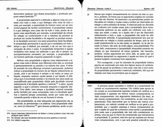 129b1 A primeira tarefa necessária é verificar se a propriedade foi
correta ou incorretamente expressa. Um critério para apurar se
foi carreta ou incorretamente expressa consiste em verificar se a
propriedade é expressa em termos menos compreensíveis ou
mais compreensíveis: nos argumentos destrutivos [da tese], se
sáo menos compreensíveis; nos construtivos, se sáo mais [com-
5 preensíveis]. Para demonstrar que os termos sáo menos com-
preensíveis, um método consiste em verificar se em geral a pro-
priedade que o opositor expressa é menos compreensível do
. que o sujeito do qual ele a enunciou como senda a propriedade,
pois neste caso a propriedade náo terá sido corretamente ex-
pressa, urna vez que é a favor da compreensáo que introduzimos
a propriedade. E, portanto, esta tem que ser expressa em termos
mais compreensíveis, com o que será possfvel entendé-la mais
20 blemas que surgem necessariamente em número de dois ou qua-
tro e, portanto, de forma que os argumentos surgidos em conexáo
com eles sáo diversos. As essenciais e as permanentes podem ser
discutidas em relacáo a muitas coisas e podem ser observadas em
relacáo a vários períodos de tempo. A essencial pode ser discutida
em confronto com muitas coisas, pois a propriedade deve neces-
sariamente pertencer ao seu sujeito em confronto com tudo o
mais que existir, e assim, se o sujeito náo é por ela dissociado
relativamente a tuda o mais, a propriedade náo pode ter sido
25 devidamente atribuída. A [propriedade] permanente tem que ser
observada em relacáo a muitos períodos de tempo, pois se náo
existir presentemente ou se náo existiu no passado, ou se náo far
existir no futuro, náo será, de modo algum, urna propriedade. Por
outro lado, examinamos a [propriedade] temporária somente em
relacáo ao que chamamos de tempo presente, náo havendo,
30 portanto, muitos argumentos em tomo dela, ao passo que um
problema apropriado ao argumento é aquele em tomo do qua! é
possível surgirem numerosos bons argumentos.
Por conseguinte, o que foi chamado de propriedade relativa
precisa ser examinado por meio dos tópicos acerca do acidente,
a fim de apurar se aconteceu a urna coisa, mas náo a urna outra.
As propriedades permanente e essencial, entretanto, tém que ser
35 tratadas com base nos princípios que se seguem.
EDIPR0-437
ÓRGANON
- TÓPICOS - LIVROV
J
·~ff:·.
.
.
­;·
570. Alguns helenistas (diferentemente de Bekker e outros) preferem situar todo este
parágrafo após 129a16.
571. Na verdade, sao duas !acuidades distintas da alma (apetitiva e irascível).
572. Em 128b22 e seguintes.
demonstrar qualquer urna dessas proposicóes, o predicado pro-
posto estará destruído.f"
A propriedade essencia/ é a atribuída a alguma coisa em con-
traste com tudo o mais, e que distingue urna coisa de tudo o
mais; por exemplo, a propriedade do homem como um ser vivo
35 mortal passível de receber conhecimento. A propriedade relativa
é a que distingue urna coisa náo de tuda o mais, porém de al-
guma coisa especificada; por exemplo, a propriedade da virtude
em relacáo ao conhecimento é ser a natureza da primeira se
produzir em muitas faculdades e do segundo se produzir somen-
te na faculdade racional e nos seres possuidores desta faculdade.
A propriedade permanente é aquela que é verdadeira em todo o
129a1 tempo e que é infalível; por exemplo, a de um ser vivo que é
composto de alma e corpo. A propriedade temporária é aquela
verdadeira num tempo em particular e que náo é sempre um
acompanhamento necessário; por exemplo, a propriedade de
5 um homem particular enquanto passeando na ágora.
Atribuir urna propriedade a alguma coisa relativamente a al-
guma coisa mais é afirmar urna díferenca entre elas ou universal
e permanentemente ou amiúde e na maioria dos casos. A título
de exemplo de urna diferenca universal e permanente, podemos
indicar a propriedade do homem de ser bípede relativamente ao
cavalo, pois o ser humano é sempre e em todos os casos um
10 bípede, enquanto nenhum cavalo jamais é um bípede. A dife-
renca que é encontrada amiúde e na maioria dos casos pode ser
exemplificada pela propriedade detida pela faculdade racional
relativamente a faculdade apetitiva e irascível,571 a saber, aquela
segundo a qua! a primeira comanda enquanto a segunda obe-
dece. Com efeito, nem sempre a faculdade racional comanda,
15 sendo também por vezes comandada, nem é a faculdade apeti-
tiva e irascível sempre comandada, sendo por vezes esta que
comanda quando a alma de um ser humano é viciosa.
Das propriedades, as mais adequadas aos argumentos sáo as
essenciais, as permanentes e as relativas. Urna propriedade relati-
va, como já indicamos,572
gera diversos problemas, senda os pro-
ARISTÓTELES - ÓRGANON
436-EDIPRO
 