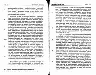 35
30
25
20
termo que náo distinga o sujeito de quaisquer outras coisas será
inútil - o que é enunciado nas propriedades, bem como o que é
enunciado nas defínicóes, exige dístincáo) e com isso a proprie-
dade náo terá sido corretamente expressa. Por exemplo, aquele
que formulou como urna propriedade do conhecimento ser este
uma crenco nao passível de ser alterada pelo argumento por ser
uma utilizou na propriedade um termo, qua! seja, uno, de um tal
tipo que se presta a ser de aplicacáo universal, com o que a
propriedade do conhecimento náo póde ser corretamente ex-
pressa. Por outro lado, se a meta em questáo é construtiva, é
preciso averiguar se ele usou náo um termo comum, mas um
[termo] que distingue o sujeito de alguma coisa mais, pois neste
caso terá sido corretamente expressa nesse aspecto. Por exem-
plo, aquele que disse que ter uma alma é urna propriedade do
ser vivo náo usou qualquer termo comum, com o que ter uma
alma teria sido nesse aspecto corretamente expresso como urna
propriedade do ser vivo.
A seguir, no que respeita ao argumento destrutivo, é necessá-
rio averiguar se o opositor atribuí mais de urna propriedade a
mesma coisa sem definir que está formulando mais de urna, com
o que a propriedade náo terá sido corretamente expressa, pois
tal como nas definicóes nada mais <leve ser agregado além da
expressáo que revela a esséncia, do mesmo modo também nas
propriedades nada <leve ser atribuído (predicado) que ultrapasse
a expressáo que constituí a propriedade que é afirmada, pasto
que este procedimento se mostra inútil. Por exemplo, alguém
que tenha <lito que constituí urna propriedade do fogo ser o
carpo mais sutil e mais leve expressou mais de urna propriedade
(urna vez que é exato predicar cada um desses termos com ex-
clusividade do fogo) e, conseqüentemente, o carpo mais sutil e
mais leve náo seria urna expressáo carreta para urna proprieda-
de do fogo. Por outro lado, quanto ao argumento construtivo, é
preciso averiguar se o opositor náo atribuiu múltiplas proprieda-
des a mesma coisa, mas apenas urna, caso em que a proprieda-
de terá sido corretamente expressa nesse aspecto. Por exemplo,
alguém que afirmou que é propriedade do líquido ser ele um
carpo que pode ser levado a assumir qualquer forma atribuiu
urna coisa e náo mais do que urna como sua propriedade, de
modo que neste caso a propriedade do líquido teria sido nesse
aspecto corretamente expressa.
15
EDIPR0-441
ÓRGANON- TÓPICOS­LIVRO V
1-
,_-,1
__;_1_.·_'
·.t··~
j
-_•I,:_.·_·__-_
1
,~
573. av0p(l)7[oc;(anthropos), ser humano (referindo­se a espécie).
574. uwµato A.e:rrtotatovtrov uwµar(i)v(soma to leptotaton ton somaton).
Na seqüéncia, no que se refere ao argumento refutatório (da
tese], é preciso verificar se foi introduzido na propriedade qual-
quer termo que tenha urna aplicacáo universal (pois qualquer
sos significados, mas é uno e simples, pois entáo a propriedade
25 terá sido corretamente expressa nesse aspecto. Por exemplo,
como homem573 é utilizado somente em um sentido, animal
naturalmente civilizado seria corretamente expresso como urna
propriedade tocante ao homem.
Avancando, no caso do argumento destrutivo, é míster verifi-
car se o mesmo termo foi empregado mais de urna vez para des-
30 crever a propriedade, pois sem que tenham percepcáo disso, as
pessoas freqüentemente assim agem ao descrever propriedades,
tal como agem também com as definícóes. Urna propriedade a
qua! isso tenha acorrido náo terá sido corretamente expressa, pois
a repeticáo freqüente confunde o ouvinte, o que forcosamente
produz obscuridade, além do que é instaurada a ininteligibilidade.
35 A repeticáo acorre provavelmente de duas maneiras: em primeiro
lugar, quando alguém utiliza a mesma palavra mais de urna vez;
por exemplo, quando atribuí ao fogo a propriedade de ser o car-
po que é o mais leve dos corpos574 (visto que usou a palavra car-
po mais de urna vez); em segundo lugar, quando coloca defini-
cóes no lugar de palavras; por exemplo, se pretendesse atribuir a
terra a propriedade de ser a substáncia que entre todos os carpos,
130b1 é a que mais facilmente, por sua natureza, se move para baixo no
espa~o e se dispusesse entáo a substituir corpos por substáncias de
uma certa espécie, urna vez que carpo e substáncia de uma certa
espécie sáo urna e a mesma coisa. Ele teria assim repetido o ter-
5 mo substáncia e, desta forma, nem urna nem outra das proprie-
dades teria sido corretamente expressa. Quanto ao argumento
construtivo, por outro lado, é preciso verificar se ele evita usar o
mesmo termo mais de urna vez, pois neste caso a propriedade
terá sido corretamente expressa nesse aspecto. Por exemplo, a-
quele que enunciou como urna propriedade do homem ser ele
um ser vivo passível de receber conhecimento náo utilizou o
1 o mesmo vocábulo mais de urna vez, e assim a propriedade do
homem seria nesse aspecto corretamente expressa.
ARISTÓTELES­ ÓRGANON
440-EDIPRO
 