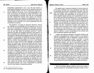 É por meio desses métodos, portanto, que se deve realizar o
exame que apure se a propriedade foi expressa carreta ou incor-
! .
20
15
10
5
132a1
Em seguida, para o argumento destrutivo, é preciso apurar se
ele formulou a definicáo como urna propriedade, pois neste caso
a propriedade náo terá sido corretamente enunciada, pois náo
cabe a propriedade indicar a esséncía. Por exemplo, aquele que
disse que constitui urna propriedade do ser humano ser um
animal pedestre bípede apontou como propriedade do ser hu-
mano aquilo que denota sua esséncia, com o que a propriedade
do ser humano náo terá sido corretamente apontada. Para o
argumento construtivo, por outro lado, é preciso verificar se ele
apontou como propriedade um predicado que é convertível com
o sujeito, mas que náo denota a esséncia, pois neste caso a pro-
priedade terá sido corretamente indicada nesse aspecto. Por
exemplo, aquele que afirmou que constitui urna propriedade do
ser humano ser naturalmente um animal civilizado expressou
urna propriedade que é convertível com o sujeito, mas que náo
denota a esséncía, e assim a propriedade do ser humano terá
sido corretamente expressa nesse aspecto.
A seguir, para efeito de refutacáo, é necessário verificar se ele
expressou a propriedade sem colocar o sujeito em sua esséncia,
pois em propriedades, como em definicóes, o primeiro termo a
ser expresso <leveser o genero, e entáo - e só entáo - os outros
termos devem ser adicionados, devendo distinguir o sujeito. A
propriedade, portanto, que náo for enunciada desta maneira
náo terá sido corretamente expressa. Por exemplo, aquele que
disse que é urna propriedade do ser vivo ter uma alma náo colo-
cou ser uiuo em sua esséncia, e assim a propriedade do ser uiuo
náo terá sido corretamente expressa. No argumento construtivo,
por outro lado, é preciso verificar se ele situou o sujeito cuja
propriedade está expressando em sua esséncía, adicionando em
seguida os demais termos, pois neste caso a propriedade terá sido
corretamente expressa nesse aspecto. Por exemplo, aquele que
afirmou como propriedade do ser humano ser este um ser uiuo
passíue/ de receber conhecimento situou o sujeito em sua essén-
cia, e entáo expressou a propriedade, com o que a propriedade
do ser humano teria sido corretamente enunciada nesse aspecto.
EOIPR0-445
ÓRGANON- TÓPICOS - LIVROV
575. Na qualidade de atributo ou predicado.
35
30
25
20
propriedade presentemente, com o que náo terá expresso a
propriedade corretamente, urna vez que se manifestou sem qual-
quer indicacáo explícita. No caso do argumento construtivo, é
preciso verificar se, ao propor o que é urna propriedade no pre-
sente, ele enunciou com precisáo que estava formulando o que
era urna propriedade no presente, pois neste caso a propriedade
terá sido corretamente expressa nesse aspecto. Por exemplo,
aquele que afirmou que constitui urna propriedade de um de-
terminado homem estar passeando presentemente realizou esta
distincáo em seu enunciado, com o que a propriedade teria sido
corretamente enunciada.
Na seqüéncia, no tocante ao argumento destrutivo, deveria
ser verificado se a propriedade que ele expressou é de um tal
tipo que sua presenca só é manifesta por percepcáo sensorial,
pois entáo a propriedade náo terá sido corretamente enunciada,
urna vez que todo objeto da percepcdo sensoria/, 575
quando
passa fora da esfera da percepcáo sensorial se torna obscuro, já
que sua existencia como predicado náo é mais evidente por ser
ele somente conhecido pela percepcáo sensorial. lsso se revelará
verdadeiro no que tange aos predicados que náo acompanham
sempre e necessariamente o sujeito. Por exemplo, aquele que
afirmou constituir urna propriedade do sol ser o mais brilhante
astro que se moue acima da Terra empregou na propriedade
algo de um caráter que é somente conhecido por meio da per-
cepcáo sensorial, a saber, que se moue acima da Terra e, assim,
a propriedade do sol náo teria sido corretamente expressa, pois
náo será evidente com o pór do sol se este permanecerá se mo-
vendo acima da Terra, pois entáo nos faltará a percepcáo senso-
rial. Para o argumento construtivo, por outro lado, é preciso
averiguar se a propriedade por ele apontada é tal que náo se
manifesta por percepcáo sensorial ou, senda sensíuel, se predica
necessariamente do sujeito, com o que a propriedade terá sido
nesse aspecto corretamente enunciada. Por exemplo, aquele que
afirmou que constitui urna propriedade da superfície ser a pri-
meira coisa suscetíuel de ser colorida utilizou um predicado sen-
sível, a saber, ser colorido, mas um predicado que obviamente
está sempre presente, com o que a propriedade da superfície
terá sido nesse aspecto corretamente expressa.
15
ARISTÓTELES - ÓRGANON
444-EOIPRO
 