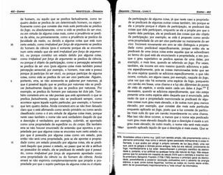 579. Aristóteles utiliza o termo 1!Up (pür) num sentido amplo, nao propriamente como o
elemento primordial, mas como o veículo ígneo associado intimamente a coisa in­
flamada, o que acaba por atingir o próprio conceito de luz [~ (fos)), urna vez
que, para ?S gregos e demais povos antigos, toda luz era natural, proveniente do
fogo, manitestamente a luz solar: desconheciam o principio científico da eletrici­
dade e, portante, a luz artificial ou qualquer fonte nao natural do fogo. Nao esque­
camos que foi semente em meados do século XVIII que o cientista e inventor nor­
te­americano. ~enjamin Fran~lin (1706­1790) teorizou o principio geral da eletrici­
da_d~, poss1b1htando a posterior revoíucáo civilizatória com o advento da energia
eletnca, a qual, entre outras tacanhas, ilumina as noites do mundo deste entáo
além de ter possibilitado majoritariamente a "vida virtual" da informática. '
da participacáo de alguma coisa, já que neste caso a proprieda-
de se predicará de algumas outras coisas também, isto porque se
20 ele a propóe porque é objeto de participacáo, se predicará das
coisas que dela participam, enquanto se ele a propóe por que o
sujeito dela participa, ela se predicará das coisas que sao objeto
da participacáo; por exemplo, se vida é proposto como senda
urna propriedade de um ser vivo particular ou meramente do ser
vivo. Incorrerá novamente em erro se náo distinguiu a proprie-
dade como predicável específicamente, porque entáo ela se
predicará de urna única coisa entre aquelas que se subordinam
ao termo do qua! está ele enunciando a propriedade, e isto por-
que o grau superlativo se predica apenas de urna delas; por
exemplo, o mais leve, quando se referindo ao fogo. Por vezes,
também, ele incorre em erro mesmo quando adicionou a pala-
vra especificamente, pois as coisas mencionadas teráo que ser
de urna espécie quando se adiciona especificamente, o que nao
ocorre, contudo, em alguns casos; por exemplo, naquele do fogo,
urna vez que nao há somente urna espécie de fogo, porquanto
um carváo em brasa, urna chama e a luz sao diferentes do ponto
de vista da espécie, e ainda assim cada um deles é /ogo.579 É
necessário, quando se adiciona especificamente, que náo esteja
presente urna outra espécie além daquela que é enunciada, pela
razáo de que a propriedade mencionada se predicará de algu-
mas coisas num grau mais elevado, e de outras num grau menos
elevado; por exemplo, que consiste das mais sutis partículas
enquanto aplicado ao fogo, posto que a luz consiste de partícu-
las mais sutis do que um carváo incandescente ou urna chama.
Mas isso nao <leve ocorrer, a menos que o nome seja predicado
num grau mais elevado daquilo de que a descricáo é exata a um
grau mais elevado; de outro modo, o nome nao será mais exato
quando aplicado aquílo de que a descricáo é mais exata. Que se
EDIPR0-453
ÓRGANON
- TÓPICOS - LIVROV
15
10
5
134b1
de homem, ou aquilo que se predica factualmente, como ter
quatro dedos se predica de um determinado homem, ou especi-
ficamente como que consiste das mais sutis partículas se predica
do fogo, ou absolutamente, como a vida se predica do ser vivo,
ou em virtude de alguma coisa mais, como a prudencia se predi-
ca da alma, ou primariamente, como a prudencia se predica da
faculdade da razcio, ou devido a alguma coisa que está num
certo estado, como irrefutável por jorca de argumento se predica
do homem de ciencia (pois é somente porque ele se encontra
num certo estado que ele será irrefutável por jorca de argumen-
to), ou porque constituí um estado detido por alguma coisa,
como irrefutável por jorca de argumento se predica de ciencia,
ou porque é objeto de participacáo, como a percepcáo sensorial
se predica de ser vivo (pois alguma coisa mais também possui
percepcáo sensorial; por exemplo, o homem, mas este a possui
porque já participa do ser vivo), ou porque participa de alguma
coisa, como vida se predica de um ser vivo particular. Alguém,
portanto, erra, se náo acrescenta as palavras por natureza, já
que é possível áquilo que se predica por natureza náo se predi-
car factualmente daquilo de que se predica por natureza. Por
exemplo, se predica do homem por natureza ter dais pés. Tam-
bém cometerá erro se náo precisar que está apontando o que se
predica !actualmente, porque nao se predicará sempre, como
acontece agora áquele sujeito particular; por exemplo, o homem
que tem quatro dedos. Ainda cometerá erro se náo tiver deixado
claro que o está afirmando como sendo primário ou como senda
classificado como o é em virtude de alguma coisa mais, porque
neste caso também o nome náo será verdadeiro daquilo de que
a descricáo é verdadeira; por exemplo, colorido, se apontado
como urna propriedade da superfície ou do corpo. Ele também
erra se nao houver enunciado de anternáo que apontou a pro-
priedade por que alguma coisa se encontra num certo estado ou
por que é possuída por alguma coisa como um estado, pois
entáo náo será urna propriedade, pois se ele apontar a proprie-
dade como um estado possuído por alguma coisa, ela se predi-
cará daquilo que possui o estado, ao passo que se ele a atribuir
ao possuidor do estado, ela se predicará do estado que é possuí-
do, como irrefutável por jorca de argumento apontado como
urna propriedade da ciencia ou do homem da ciencia. Ainda
errará se nao exprimiu complementarmente que propóe a pro-
priedade por que o sujeito participa de alguma coisa ou é objeto
35
ARISTÓTELES - ÓRGANON
452-EDIPRO
 