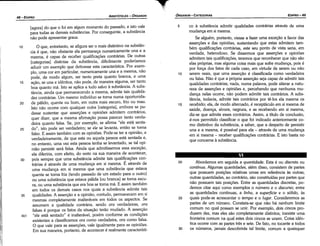 20 Abordemos em seguida a quantidade. Esta é ou discreta ou
contínua. Algumas quantidades, além disso, consistem de partes
que possuem posicóes relativas urnas em referencia as outras·
outras quantidades, ao contrário, sáo constituídas por partes que
náo possuem tais posícóes, Entre as quantidades discretas, po-
demos citar aquí como exemplos o número e o discurso; entre
as quantidades contínuas, a /inha, a superfície e o sólido, as
25 quais pode-se acrescentar o tempo e o lugar. Consideremos as
partes de um número. Constata-se que náo há nenhum limite
comum no qua! possam se unir. Por exemplo, dois cincos pro-
duzem dez, mas eles sáo completamente distintos; inexiste urna
fronteira comum na qual estes deis cincos se unem. Coisa idén-
tica acorre com as partes tres e sete. De fato, no tocante a todos
30 os números, jamais descobrirás tal limite, comum a quaisquer
5 co a substancia admitir qualidades contrárias através de urna
rnudanca em si mesma.
Se alguém, portante, viesse a fazer urna excecáo a favor das
assercóes e das opinióes, sustentando que estas admitem tam-
bém qualificacóes contrárias, este seu ponto de vista seria, em
verdade, heterodoxo. Se dissermos que assercóes e opinióes
admitem tais qualificacóes, teremos que reconhecer que náo sáo
etas próprias, mas alguma coisa mais que sofre mudanca, pois é
por forca dos fatos de cada caso, em virtude de serem ou náo
1 o serem reais, que urna assercáo é classificada como verdadeira
ou falsa. Náo é que a própria assercáo seja capaz de admitir tais
qualidades contrárias; nada, numa palavra, pode alterar a natu-
reza de assercóes e opinióes e, percebendo que nenhuma mu-
danca netas ocorre, náo podem admitir tais contrários. A subs-
tancia, todavia, admite tais contrários por te-los ela mesma os
15 recebido; ela, de modo alternado, é receptáculo em si mesma de
saúde, doenca, alvura, negrura, e as recebendo em si mesma
diz-se que admite esses contrários. Assim, a título de conclusáo,
é-nos permitido classificar o que foi indicado anteriormente co-
mo distintivo da substancia, a saber, que a despeito de persistir
una e a mesma, é possível para ela - através de urna mudanca
em si mesma - receber qualificacóes contrárias. E isto basta no
que concerne a substancia.
EDIPR0-49
ÓRGANON
- CATEGORIAS
1 o O que, entretanto, se afigura ser o mais distintivo na substan-
cia é que, náo obstante ela permanece numericamente una e a
mesma, é capaz de receber qualíñcacóes contrárias. De outras
[categorias] distintas da substancia, dificilmente poderíamos
aduzir um exemplo que detivesse esta característica. Por exem-
plo, urna cor em particular, numericamente una e a mesma, náo
pode, de modo algum, ser tanto preta quanto branca, e urna
15 acáo, se una e idéntica, náo pode, de maneira alguma, ser tanto
boa quanto má. Isto se aplica a tudo salvo a substancia. A subs-
tancia, ainda que permanecendo a mesma, admite tais qualida-
des contrárias. Um mesmo indivíduo se torna numa oportunida-
20 de pálido, quente ou bom, em outra mais escuro, frio ou mau.
Isto náo acorre com qualquer outra [categoria], embora se pu-
desse sustentar que assercóes e opinióes admitem contrários,
quer dizer, que a mesma añrmacáo possa parecer tanto verda-
deira quanto falsa. Se, por exemplo, se afirma "ele está senta-
25 do", isto pode ser verdadeiro; se ele se levanta, entáo se torna
falso. E assim também com as opinióes. Pode-se ter a opiniáo, e
verdadeiramente, de que esta ou aquela pessoa está sentada e,
no entanto, urna vez esta pessoa tenha se levantado, se tal opi-
niáo persistir será falsa. Ainda que admitíssemos essa excecáo,
ela diferiria, com efeito, do resto na sua maneira de acontecer,
30 pois sempre que urna substancia admite tais qualíñcacóes con-
trárias é através de urna mudanca em si mesma. É através de
urna rnudanca em si mesma que urna substancia que estava
quente se torna fria (tendo passado de um estado para o outro)
ou urna substancia que estava pálida [ou branca] se torna escu-
ra, ou urna substancia que era boa se torna má. E assim também
em todos os demais casos nos quais a substancia admite tais
35 qualidades. A assercáo e a opiniáo, contudo, permanecem em si
mesmas completamente inalteráveis em todos os aspectos. Se
assumem a qualidade contrária, senda ora verdadeiras, ora
falsas é porque os fatos da situacáo teráo mudado. A assercáo
4b1 "ele está sentado" é inalterável, porém conforme as condicóes
existentes a classificamos ora como verdadeira, ora como falsa.
O que vale para as assercóes, vale igualmente para as opinióes.
Em sua maneira, portanto, de acontecer é realmente característi-
[agora] do que o foi em algum momento do passado, e isto vale
para todas as demais substancias. Por conseguinte, a substancia
náo pode apresentar graus.
ARISTÓTELES ­ ÓRGANON
48-EDIPRO
 