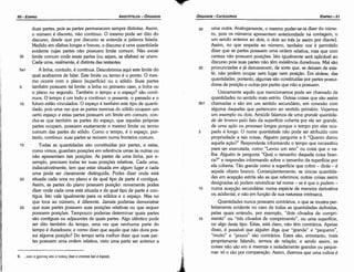 30 urna outra. Analogamente, o mesmo poder-se-ia dizer do núme-
ro, pois os números apresentam anterioridade na contagem, o
um senda anterior ao dois, o dois ao tres [e assim por <liante].
Assim, no que respeita ao número, também nos é permitido
dizer que as partes possuem urna ordem relativa, mas que com
certeza nao possuem posicóes, lsto igualmente será aplicável ao
discurso pois suas partes nao tém existencia duradoura. Mal sao
35 pronunciadas e já desvanecem, de sorte que, se deixam de exis-
tir, nao podem ocupar nem lugar nem posicáo. Em síntese, das
quantidades, portanto, algumas sao constituídas por partes possui-
doras de posicáo e outras por partes que nao a possuem.
Unicamente aquilo que mencionamos pode ser chamado de
quantidades no sentido mais estrito. Outras coisas que sao assim
5b1 chamadas o sao em um sentido secundário, em conexáo com
alguma daquelas que pertencem ao sentido primário. Vejamos
um exemplo ou dais. Amiúde falamos de urna grande quantida-
de de branco pelo fato da superfície coberta por ele ser grande,
de urna a~ao ou processo longos porque o tempo por eles ocu-
5 pado é longo. O nome quantidade nao pode ser atribuído com
propriedade a tais coisas. Alguém pergunta a ti "Quanto durou
aquela acáo?" Responderás informando o tempo que necessitou
para ser executada, como "Levou um ano" ou coisa que o va-
lha. Alguém te pergunta "Qua! o tamanho daquela coisa bran-
ca?" e respondes informando sobre o tamanho da superfície por
ela coberta. Tao grande como a superfície que cobre - dirás - é
aquele objeto branca. Conseqüentemente, as únicas quantida-
des em acepcáo estrita sao as que referimos; outras coisas assim
designadas só podem reivindicar tal nome - se é que o podem -
1 o numa acepcáo secundária: numa espécie de mane ira derivativa
ou acidental, e nao em funcáo de sua natureza intrínseca.
Quantidades nunca possuem contrários, o que se mostra per-
feitamente evidente no caso de todas as quantidades definidas,
pelas quais entendo, por exemplo, "dais cóvados de cornpri-
15 mento" ou "tres cóvados de comprimento", ou urna superfície,
ou algo <leste tipo. Estas, está claro, nao térn contrários. Apesar
disso, é possível que alguém diga que "grande" e "pequeno",
"muito" e "pouco" sao contrários. Estes sao, entretanto, mais
propriamente falando, termos de relacáo, e senda assim, as
coisas nao sao em si mesmas e isoladamente grandes ou peque-
nas: só o sao por comparacáo. Assim, dizemos que urna colina é
EDIPR0-51
ÓRGANON
­CATEGORIAS
·.~·
!&
J
;~.
.
.
6. ... Kmo XPovos Kmo rono; (kai o cronos kai o topos).
duas partes, pois as partes permanecem sempre distintas. Assim,
o número é discreto, nao contínuo. O mesmo pode ser dita do
discurso, desde que por discurso se entenda a palavra falada.
Medido em sílabas longas e breves, o discurso é urna quantidade
evidente cujas partes nao possuem limite comum. Nao existe
35 limite comum onde essas partes (ou sejam, as sílabas) se unem.
Cada urna, realmente, é distinta das restantes.
5a1 A linha, contudo, é contínua. Descobrimos aqui este limite do
qua! acabamos de falar. Este limite ou termo é o ponto. O mes-
mo acorre com o plano (superficie) ou o sólido. Suas partes
5 também possuem tal limite: a linha no primeiro caso, a linha ou
o plano no segundo. Também o tempo e o espaco" sao contí-
nuos. O tempo é um todo e contínuo: o presente, o passado e o
1 o futuro estáo vinculados. O espaco é também este tipo de quanti-
dade, pois urna vez que as partes mesmas do sólido ocupam um
certo espaco e estas partes possuem um limite em comum, con-
clui-se que também as partes do espaco, que aquelas próprias
partes ocupam, possuem exatamente o mesmo limite ou termo
comum das partes do sólido. Como o tempo, é o espaco, por-
tanto, continuo: suas partes se reúnem numa fronteira comum.
15 Todas as quantidades sao constituídas por partes, e estas,
como vimos, guardam posicóes em referencia urnas as outras ou
nao apresentam tais posicóes. As partes de urna linha, por e-
xemplo, precisam todas ter suas posicóes relativas. Cada urna,
indiscutivelmen'te, tem que estar situada em a/gum lugar e cada
urna pode ser claramente distinguida. Podes dizer onde está
20 situada cada urna no plano e de qua! tipo de parte é contígua.
Assim, as partes do plano possuem posicáo: novamente podes
dizer onde cada urna está situada e de qua! tipo de parte é con-
tígua. lsto vale igualmente para os sólidos e o espaco. Mas no
que toca ao número, é diferente. Jamais poderias demonstrar
25 que suas partes possuem suas posicóes relativas ou que sequer
possuem posicóes. Tampouco poderias determinar quais partes
sao contíguas ou adjacentes de quais partes. Algo idéntico pode
ser dita também do tempo, urna vez que nenhuma parte do
tempo é duradoura; e como dizer que aquilo que nao dura pos-
sui alguma posicáo? Do tempo seria melhor dizer que suas par-
tes possuem urna ordem relativa, visto urna parte ser anterior a
ARISTÓTELES­ ÓRGANON
50-EDIPRO
 