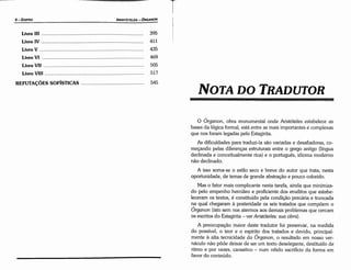O Órganon, obra monumental onde Aristóteles estabelece as
bases da lógica formal, está entre as mais importantes e complexas
que nos foram legadas pelo Estagirita.
As dificuldades para traduzi-la sáo variadas e desafiadoras, co-
rnecando pelas diferencas estruturais entre o grego antigo (língua
declinada e conceitualmente rica) e o portugués, idioma moderno
náo declinado.
A isso soma-se o estilo seco e breve do autor que trata; nesta
oportunidade, de temas de grande abstracáo e pouco colorido.
Mas o fator mais complicante nesta tarefa, ainda que minimiza-
do pelo empenho hercúleo e proficiente dos eruditos que estabe-
leceram os textos, é constituído pela condicáo precária e truncada
na qua! chegaram a posteridade os seis tratados que compóern o
Órganon (isto sem nos atermos aos demais problemas que cercam
os escritos do Estagirita - ver Aristóteles: sua obra).
A preocupacáo maior <leste tradutor foi preservar, na medida
do possível, o teor e o espírito dos tratados e devido, principal-
mente a alta tecnicidade do Órganon, o resultado em nosso ver-
náculo náo pode deixar de ser um texto deselegante, destituído de
ritmo e por vezes, cansativo - num nítido sacrificio da forma em
favor do conteúdo.
NOTA DO TRADUTOR
T
LivroVII . .. . . . ... . .. .. . .. .. .. .. .. ... .. .. .. .. .. .. . .. . ....... . .... ..... ... .. . . .. .. . . ... .. . 505
LivroVIII . . . .. .. . . ....... . . . . . . . . . . . .. . . ... .. . . . .. .. . .... .... ........... . .. .. .. . .. . . . . . . 517
REFUTA<;ÓES SOFÍSTICAS 545
469
LivroVI
LivroIll .. .. ... ..... .. .. . ........ ... .. .. .. ......... . .. ....... .... ... ........ .. .. .. ... .... 395
LivroIV 411
LivroV................................................................................... 435
ARISTÓTELES - ÓRGANON
6-EDIPRO
 