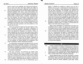 11 b1 A acáo e a paixáo apresentam contrários, bem como graus, ou
seja, o aquecimento é o contrário do arrefecimento, como tam-
bém o ser arrefecido o é do ser aquecido, ou, por outro lado, ser
agradado é o contrário de ser desagradado. É desta forma que
admitem os contrários. Adicionalmente, admitem graduacác, pois
5 podes aquecer ou ser aquecido mais ou menos. Segue-se que a
acáo e a paixáo podem admitir variacóes de gradua<;áo.
1 o Dessas categorias basta o que foi dita. Da postura ou posicáo
nós tratamos ao nos ocuparmos antes da relacáo, Dissemos que
esses termos obtérn seus nomes das posturas que a eles corres-
pondem. Quanto as demais categorías, quais sejam, tempo,
genero, é definido por referencia a alguma coisa que lhe é
distinta, urna vez que o conhecimento é conhecimento de al-
guma coisa. Entretanto, ramos particulares do conhecimento
náo sáo assim explicados. Por exemplo, náo definimos um
conhecimento de gramática ou de música mediante urna refe-
rencia a alguma coisa externa. A razáo disto é porque se sáo,
em algum sentido, relacóes, somente podem ser tomados co-
mo tais do ponto de vista de seu genero. Por exemplo, a gra-
mática náo é chamada de gramática de a/guma coisa, nem a
música de música de alguma coisa. Se, afinal, é em virtude do
genero que se fala destas na sua relacáo com alguma coisa, a
30 gramática é chamada de conhecimento de alguma coisa (náo
gramática de alguma coisa), e a música, de conhecimento de
alguma coisa (náo música de alguma coisa).
Assim, ramos particulares do conhecimento náo devem ser
classificados entre os relativos. As pessoas sáo chamadas desta
ou daquela forma por serem versadas nesses ramos do conhe-
cimento. É em funcáo destas coisas em que somos versados que
35 somos chamados de conhecedores ou sábios, e nunca pelo ge-
nero ou o conhecimento [em geral]. A conclusáo é que esses
ramos do conhecimento, por forca dos quais somos as vezes
descritos como pertencentes a esta ou aquela natureza, devem
eles mesmos ser enquadrados na categoría da qua/idade e náo
naquela da relacáo. Que se acresca que se alguma coisa é tanto
relacáo quanto qualidade, nada haverá de absurdo em incluí-la
em ambas essas categorias.
pode ter mais de urna qualidade, pois coisas que sáo alvas po-
dem se tornar mais alvas. Esta regra, embora seja válida na
maioria dos casos, está sujeita a apresentar certas excecóes, já
30 que se a justica pudesse ser mais ou menos justica, determinados
problemas poderiam disto nascer, como acorre também com
todas as qualidades que nos é possível chamar de disposicóes. E
alguns chegam a sustentar que estas náo admitem graduacáo. A
própria saúde e a própria justica - contestam - náo estáo sujei-
tas a tais variacóes, mas urna pessoa é mais saudável do que
11a1 outra, mais justa do que outra, o mesmo valendo para o conhe-
cimento gramatical e todas as demais disposicóes. E, certamen-
te, ninguém poderá negar que as coisas caracterizadas por tais
qualidades as encerram em maior ou menor medida. Um indiví-
duo saberá mais sobre gramática, será mais saudável ou mais
justo do que um outro.
5 Termos que expressam a figura de urna coisa, digamos o trián-
gulo, o quadrado, etc. parecem náo admitir a graduar,;áo. As
coisas as quais sáo aplicadas as designacóes de triángulo ou
círculo sáo igualmente triangulares ou circulares. Outras, as
quais a definicáo de nem urna nem outra dessas coisas é aplicá-
vel, náo podem diferir elas mesmas em matéria de graduacáo, O
1 o quadrado náo é mais círculo do que o é, por exemplo, o retán-
gulo. A definicáo de círculo que demos náo se aplica a um ou
outro <lestes. Assim, a menos que, em síntese, a definicáo da
coisa ou o termo em questáo seja apropriado a ambos os obje-
tos, náo poderáo, de maneira alguma, ser comparados. Nem
todas as qualidades, portanto, apresentam gradua<;áo.
15 As características anteriormente indicadas náo sáo, de modo
algum, pertencentes a qualidade. o que lhe é característico é a
predicacáo de seme/hante ou dessemelhante com urna referen-
cia exclusiva a qualidade, isto porque urna coisa é semelhante a
outra no que respeita exclusivamente a urna qualidade. É isto
que caracteriza a qualidade.
20 Náo deve, entretanto, nos transtornar que alguém refute
nossas afirrnacóes porque, senda a qualidade o nosso objeto
de estudo, incluímos nesta categoria muitos termos relativos,
pasto que reconhecemos serem termos relativos tanto estados
(hábitos) quanto disposicóes. Ora, ao menos na maioria dos
casos, os generas indiscutivelmente sáo relativos, ao passo que
25 as espécies particulares náo o sáo. O conhecimento, que é
EDIPR0-67
ÓRGANON- CATEGORIAS
ARISTÓTELES­ ÓRGANON
66-EDIPRO
 