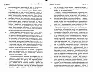 coes, por exemplo, "ele está sentado" e "ele náo está sentado" -
15 se opóem também os fatos assim expressos, ou seja, "ele está
sentado" ou "ele náo está sentado".
Positivos e privativos evidentemente náo se opóem no mes-
mo sentido que os relativos se opóem entre si. Quera dizer que
náo os explicamos referindo um ao outro. Náo chamamos a
visáo de visao da cegueira nem usamos qualquer outra forma de
20 proposicáo que sirva para introduzir urna relacáo. E a cegueira,
analogamente, náo é chamada de cegueira da visao, mas sim de
privacáo da visáo. Além disso, termos relativos apresentam reci-
procidade. Assim, fosse a cegueira um relativo, haveria recipro-
cidade entre a cegueira e a visáo. Náo é, entretanto, o que ocor-
25 re, pois nao classificamos a visáo como visao da cegueira.
Que positivos e privativos, ademais, nao se opóem no mes-
mo sentido que os contrários se opóem entre si parece perfei-
tamente evidente pelo seguinte: quando os contrários nao térn
intermediários, notamos que um ou o outro tem sempre que
30 estar presente no sujeito no qua! sao naturalmente encontrados
ou do qua) serviráo como os predicados. Atendida esta neces-
sidade, os termos poderiam náo ter intermediários. Saúde e
doenca, ímpar e par, foram mencionados anteriormente como
exemplos. Mas onde os contrários térn um intermediário, nao
existe essa necessidade. Nao é necessário, com efeito, que
todo sujeito que possa ser receptivo de preto e de branca te-
nha, por conseguinte, que ser preto ou branca. O mesmo vale
35 para o fria e o quente; ou seja, nada impede que haja alguma
coisa ou outra intermediária entre o preto e o branca, entre o
quente e o frio e outros similares. (Ademais, já constatamos
que aqueles contrários possuíam um intermediário onde nao
constituía urna necessidade um dos dais ser inerente a tudo
capaz de recebé-los.) Urna excecáo <leve, contudo, ser feita
onde um contrário é naturalmente inerente. Ser quente é ine-
rente ao fago, como ser branca é inerente a neve. Nestes ca-
40 sos, um dos contrários tem forcosamente que estar definitiva-
mente presente nas coisas - mas nao um ou o outro. É incogi-
tável o fago ser frio ou a neve ser negra. Conseqüentemente,
13a1 conclui-se que um dos contrários nao precisa estar presente em
todas as coisas que possam ser a ele receptivas. Está presente
necessariamente somente nos sujeitos aos quais é inerente. E
cumpre acrescer que neste caso é definitivamente um único
definir o intermediário pela neqacáo de cada um dos extremos,
25 como em nem bom nem mau e nem justo nem injusto, etc.
Privativos e positivos se referem a sujeitos ídénticos, como a
cegueira e a visáo sáo ditas do olho. E geralmente o sujeito no
qua! o positivo naturalmente é encontrado ou produzido é o
mesmo sobre o qua! os pares sáo predicados. Assim, dizemos
que qualquer coisa capaz de receber urna positivacáo é desta
30 despojado quando se acha inteiramente ausente daquilo que
naturalmente a possui na ocasiáo em que lhe é natural possuí-la.
Náo chamamos, assim, [alguém] de desdentado ou cego só
porque carece de dentes ou de visáo, mas usamos estes termos
aludindo a alguém que náo possui dentes ou visáo, mas que
deveria possuí-los naquela oportunidade [urna vez que seria
natural que os possuísse]. Com efeito, há certas criaturas que
desde o nascimento náo possuem dentes ou visáo e, no entanto,
náo sáo conhecidas como desdentadas ou cegas.
35 Possuir faculdades ou destas carecer náo é o mesmo que os
correspondentes positivos e privativos. A visáo, por exemplo, é
um positivo (urna posse), enquanto a cegueira, seu aposto, é um
privativo (urna privacáo). Visao e ter uísdo, contudo, náo devem
ser considerados idénticos: estar cego náo é cegueira. A ceguei-
ra, dissemos, é um privativo, ao passo que estar cego indica
urna condicáo de carencia ou prívacáo. Estar cego náo é em si
40 mesmo um privativo. Que se sorne a isso que, se cegueira fosse
o mesmo que estar cego, ambas as expressóes seriam predicá-
veis do mesmo sujeito; pode-se dizer de um homem que é cego;
entretanto, náo se diz de um homem que ele é cegueira.
12b1 Tal como positivos e privativos sáo opostos, o sáo também
possuir urna faculdade e estar num estado de privm;ao. Estamos
<liantedo mesmo tipo de oposicáo, pois estar cego e ter visáo se
opóem, tal como cegueira e visáo.
5 O que é afirmado numa proposicáo náo é por sisó urna afir-
macáo, nem o que é negado, urna neqacáo. A afirmacáo é urna
proposicdo afirmativa, e a neqacáo, urna proposícdo negativa.
Numa proposicáo, o que é afirmado ou negado náo é proposi-
cáo. A despeito disso, as coisas que afirmamos e negamos sáo
1 o chamadas de opostos no mesmo sentido porque dispomos do
mesmo genero de antítese. Tal como as próprias proposicóes
afirmativa e negativa se opóem - observe-se as duas proposi-
EDIPR0-71
ÓRGANON
- CATEGORIAS
ARISTÓTELES­ ÓRGANON
70-EDIPRO
 