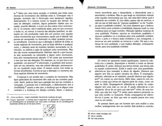 26. lsto é, veste, enverga, usa.
27. lsto é, contém.
28. Ver nota anterior.
25
[O verbo] ter apresenta muitas signifícacóes. Usamo-lo refe-
rindo-nos a estados, disposicóes e também a todas as demais
qualidades. E, assim, dizemos que ternos virtude, que temos este
ou aquele conhecimento. Entáo é usado com urna quantidade,
referindo-se [por exemplo] a altura de alguém. Dizemos que
alguém tem tres ou quatro cóvados de altura. É empregado,
ademais, referindo-se ao vestuário, quando dizemos que alguém
tem26 um manto ou urna túnica. Além disso, usamo-lo com res-
peito a coisas que ternos em alguma parte do carpo, como um
anel no dedo. Empregamo-lo referindo-se a partes do corpo:
alguém tem urna máo ou um pé. É usado referindo-se a um
recipiente: diz-se de um jarro que este tem27 vinho; de urna me-
dida, que esta tem trigo.28 E nestes casos estamos pensando no
que está contido no recipiente. Ainda, empregamos ter referin-
do-nos a posse, ªº dízer que esta ou aquela pessoa tem urna
casa ou um campo.
As pessoas dizem que um homem tem urna mulher e urna
mulher, analogamente, tem um marido. Este sentido é, contudo,
20
25. ronov r¡pEµta(topon eremia): repouso local.
ro
µ
V
y
23.... ronov µEta[3ot..r¡... (topan metabole): literalmentemudence de lugar.
24. Fvrourov (gnomon) - o sentido aquí é específico: em geometría, a figura (parte de
um paralelogramo ou quadrado) que resta após a rernocáo de um paralelogramo
(quadrado) similar de um de seus cantos.
15
mento ascendente para o descendente, o descendente para o
ascendente e similares. Mas no que tange ao movimento restante
entre aqueles mencionados por nós, nao seria fácil indicar qua! é
realmente seu contrário. E, com efeito, parece nao ter nenhum, a
nao ser que se trate aqui do "repouso qualitativo" ou da "mudan-
ca para a qualidade contrária", tal como dissemos que o desloca-
mento tinha como contrário a imobilidade (repouso local) ou urna
mudanca para um lugar contrário. Alteracáo significamudanca de
urna qualidade. Portanto, opomos ao movimento qualitativo o
repouso qualitativo ou a mudanca para urna qualidade contrária.
Assim, o preto e o branca seráo contrários e, por conseguinte, o
tornar-se um será contrário ao tornar-se o outro. Há aqui a mu-
danca de urna qualidade, o que implica alteracáo, conseqüente-
mente, para urna qualidade contrária.
10
to.23 Salvo por urna única excecáo, é evidente que todas estas
[formas de movimento] sáo distintas entre si. Corrupcáo nao é
gerac;ao; aumento nao é dirninuicáo nem tampouco significa
deslocamento. E o mesmo acorre no tocante aos demais. No
caso da alterai;ao, contudo, alguns poderiam objetar que um
sujeito, quando alterado, o é por um dos outros cinco movimen-
20 tos. E, no entanto, nao é realmente assim, pois no que concerne
a todas ou, ao menos, a maioria das afeicóes (paixóes), asalte-
racóes em nós produzidas nada tém em comum com aqueles
outros movimentos que mencionamos; aquilo que é afetado nao
precisa ser aumentado ou diminuído ou sofrer qualquer proces-
25 so semelhante. Conclui-se que a alteracáo é distinta de todas as
outras espécies de movimento, pois se fosse ídéntica a qualquer
outro, o alterado seria de imediato também aumentado ou di-
minuído, ou sofreria a acáo de qualquer outro movimento. Mas
isto nao acorre necessariamente. Ademais, seja lá o que houves-
se sido aumentado ou submetido a algum outro movimento,
teria sido necessariamente alterado. E há coisas que aumentam
e nem por isso sao alteradas. Por exemplo, se, no que toca a um
30 quadrado, um gnomon24 é adicionado, o quadrado será aumen-
tado em seu tamanho, mas nao sofrerá alteracáo, permanecen-
do um quadrado como antes. O mesmo acorre com todas as
formas semelhantes. Conclui-se que a alteracáo e o aumento sao
duas espécies distintas de movimento.
15b1 O repouso é, em sentido lato, o contrário do movimento. Mas
tipos particulares de movimento térn cada um seu contrário parti-
cular. Assim, pode-se dizer que a geracáo tem por seu contrário a
corrupcáo, o aumento tem a díminuicáo, o deslocamento tem a
imobilidade;25 quanto a este caso, a mudanca que se afigura mais
5 contrária é a mudanca em direcáo contrária. Assim, o desloca-
EDIPR0-79
ÓRGANON
­CATEGORIAS
ARISTÓTELES­ ÓRGANON
78-EDIPRO
 