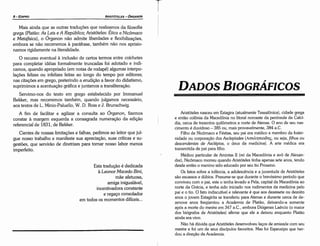 Aristóteles nasceu em Estagira (atualmente Tessalónica), cidade grega
e entáo colonia da Macedonia no litoral noroeste da península da Calcí-
dia, cerca de trezentos quilómetros a norte de Atenas. O ano de seu nas-
cimento é duvidoso - 385 ou, mais provavelmente, 384 a.C.
Filho de Nicórnaco e Féstias, seu pai era médico e membro da frater-
nidade ou corporacáo dos Asclepíades (Am0.:r¡ma8r¡~, ou seja, filhos ou
descendentes de Asclépios, o deus da medicina). A arte médica era
transmitida de pai para filho.
Médico particular de Amintas II (rei da Macedonia e avo de Alexan-
dre), Nicómaco morreu quando Aristóteles tinha apenas sete anos, tendo
desde entáo o menino sido educado por seu tia Proxeno.
Os fatos sobre a infancia, a adolescencia e a juventude de Aristóteles
sáo escassos e dúbios. Presume-se que durante o brevíssimo período que
conviveu com o pai, este o tenha levado a Pela, capital da Macedonia ao
norte da Grécia, e tenha sido iniciado nos rudimentos da medicina pelo
pai e o tia. O fato indiscutível e relevante é que aos dezessete ou dezoito
anos o jovem Estagirita se transferiu para Atenas e durante cerca de de-
zenove anos freqüentou a Academia de Platáo, deixando-a somente
após a marte do mestre em 347 a.C., embora Diógenes Laércio (o maior
dos biógrafos de Aristóteles) afirme que ele a deixou enquanto Platáo
ainda era vivo.
Náo há dúvida que Aristóteles desenvolveu laces de amizade com seu
mestre e foi um de seus discípulos favoritos. Mas foi Espeusipo que her-
dou a direcáo da Academia.
DADOS BIOGRÁFICOS
Esta traducáo é dedicada
a Leonor Macedo Bini,
máe afetuosa,
amiga inigualável,
incentivadora constante
e regace consolador
em todos os momentos difíceis...
Mais ainda que as outras traducóes que realizamos da filosofia
grega (Platáo: As Leis e A República; Aristóteles: Ética a Nicómaco
e Metafísica), o Órganon náo admite liberdades e flexibilizacóes,
embora se náo recorremos a paráfrase, também náo nos aprisio-
namos rigidamente na literalidade.
O recurso eventual a inclusáo de certos termos entre colchetes
para completar idéias formalmente truncadas foi adotado e indi-
camos, quando apropriado (em notas de rodapé) algumas interpo-
lacóes felizes ou infelizes feitas ao longo do tempo por editores;
nas citacóes em grego, preterindo a erudicáo a favor do didatismo,
suprimimos a acentuacáo gráfica e juntamos a transliteracáo.
Servimo-nos do texto em grego estabelecido por Immanuel
Bekker, mas recorremos também, quando julgamos necessário,
aos textos de L. Minio-Paluello, W. D. Ross e J. Brunschwig.
A fim de facilitar e agilizar a consulta ao Órganon, fizemos
constar a margem esquerda a consagrada numeracáo da edicáo
referencial de 1831, de Bekker.
Cientes de nossas limitacóes e falhas, pedimos ao leitor que jul-
gue nosso trabalho e manifeste sua apreciacáo, suas críticas e su-
gestóes, que serviráo de diretrizes para tornar nosso labor menos
imperfeito.
ARISTÓTELES ­ ÓRGANON
8-EDIPRO
 
