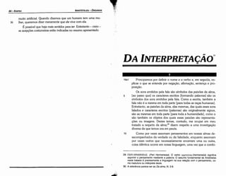 29. ITEPI EPMHNEIA~ (Peri Hermeneias). O verbo epunveixo (hermeneüo) significa
exprimir o pensamento mediante a palavra. O assunto fundamental de Aristóteles
neste tratado é precisamente a linguagem na sua relacáo com o pensamento, co­
mo tradutora ou intérprete deste.
30. A referencia parece ser ao Da alma, 111, 3­8.
16a1 Principiemos por definir o nome e o verbo e, em seguida, ex-
plicar o que se entende por neqacáo, afirmacáo, sentenca e pro-
posicáo.
Os sons emitidos pela fala sáo símbolos das paixóes da alma,
5 [ao passo que] os caracteres escritos [formando palavras] sáo os
símbolos dos sons emitidos pela fala. Como a escrita, também a
fala náo é a mesma em toda parte [para todas as racas humanas].
Entretanto, as paixóes da alma, elas mesmas, das quais esses sons
falados e caracteres escritos (palavras) sáo originalmente signos,
sáo as mesmas em toda parte [para toda a humanidade], como o
sáo também os objetos dos quais essas paixóes sáo representa-
cóes ou imagens. Destes temas, contudo, me ocupei em meu
tratado a respeito da alma;30 dizem respeito a urna investigacáo
diversa da que ternos ora em pauta.
1 o Como por vezes assomam pensamentos em nossas almas de-
sacompanhados da verdade ou da falsidade, enquanto assomam
por vezes outros que necessariamente encerram urna ou outra,
coisa idéntica ocorre em nossa linguagem, urna vez que a combí-
DA INTERPRETA<;Ao
'"
muito artificial. Quando dizemos que um homem tem urna mu-
30 lher, queremos dizer meramente que ele vive com ela.
É possível que haja mais sentidos para ter. Entretanto - creio -
as acepcóes costumeiras estáo indicadas no resumo apresentado.
ARISTÓTELES - ÓRGANON
80-EDIPRO
 