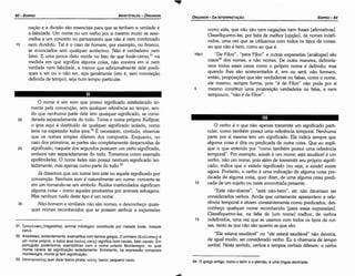 34. O grego antigo, como o latim e o alernáo, é urna língua declinada.
31. TpayEAa<!>oc; (tragelafos), animal mitológico constituído por metade bode, metade
cervo.
32. Aristóteles, evidentemente, exemplificacom termosgregos.O primeiro (KaM.mnoc;) é
um nome próprio, e ka/os ipos (m>.os; mnoc;) significa bom cavalo, belo cavalo. Em
portugués poderíamos exemplificar com o nome próprio Montenegro, no qual
monte carece de significa9ao isoladamente. Entretanto, na expressáo composta
montenegro, monte já tem significa9ao.
33. EnaKTpOKEAlJS quer dizer barco­pirata; KEAl]c;: barco, pequeno navio.
O verbo é o que nao apenas transmite um significado parti-
cular, como também possui urna referencia temporal. Nenhuma
parte por si mesma tem um significado. Ele indica sempre que
alguma coisa é dita ou predicada de outra coisa. Que eu expli-
que o que entendo por "como também possui urna referencia
temporal". Por exemplo, saúde é um nome; está saudável é um
verbo, nao um nome, pois além de transmitir seu próprio signifi-
cado, indica que o estado significado (ou seja, a saúde) existe
agora. Portanto, o verbo é urna indicacáo de alguma coisa pre-
dicada de alguma coisa, quer dizer, de urna a/guma coisa predi-
10 cada de um sujeito ou neste encontrada presente.
"Está náo-doente", "está náo-bern", etc náo deveriam ser
considerados verbos. Ainda que certamente apresentem a refe-
rencia temporal e atuem constantemente como predicados, des-
conheco qualquer nome reconhecido [para essas expressóes].
Classifiquemo-las, na falta de [um nome) melhor, de verbos
15 indefinidos, urna vez que as usamos com todos os tipos de coi-
sas, tanto as que nao sáo quanto as que sáo,
"Ele estava saudável" ou "ele estará saudável" náo deveria,
de igual modo, ser considerado verbo. Eu o chamaría de tempo
verbal. Neste sentido, verbos e tempos verbais diferem: o verbo
O nome é um som que possui significado estabelecido se-
mente pela convencáo, sem qualquer referencia ao tempo, sen-
da que nenhuma parte dele tem qualquer significado, se consi-
20 derada separadamente do todo. Toma o nome próprio Ka//ipos;
o ipos aqui é destituído de qualquer significado isolado, como
teria na expressáo ka/os ipos.32 É necessário, contudo, observar
que os nomes simples diferem dos compostos. Enquanto, no
caso dos primeiros, as partes sao completamente desprovidas de
25 significado, naquele dos segundos possuem um certo significado,
embora nao separadamente do todo. Tomemos como exemplo
epaktrokeles. O nome keles nao possui nenhum significado iso-
ladamente, mas apenas como parte do todo."
Já dissemos que um nome tem este ou aquele significado por
convencdo, Nenhum som é naturalmente um nome: converte-se
em um tornando-se um símbolo. Ruídos inarticulados significam
alguma coisa - como aqueles produzidos por animais selvagens.
Mas nenhum ruído <lestetipo é um nome.
30 Náo-bomem e similares nao sao nomes, e desconheco quais-
quer nomes reconhecidos que se possam atribuir a expressóes
como esta, que nao sao nem negacóes nem frases [afirmativas].
Classifiquerno-las, por falta de melhor [opcáo], de nomes indefi-
nidos, urna vez que as utilizamos com todos os tipos de coisas:
ao que nao é bem, como ao que é.
16b1 "De Fílon", "para Fílon" e outras expressóes [análogas] sao
casos34 dos nomes, e nao nomes. De outra maneira, definiría-
mos todos esses casos como o próprio nome é definido; mas
quando !hes sao acrescentados é, era ou será, náo formam,
entáo, proposicóes que sao verdadeiras ou falsas, como o nome,
ele mesmo, sempre forma, pois "é de Fílon" nao pode por si
5 mesmo constituir urna proposicáo verdadeira ou falsa, e nem
tampouco, "nao é de Fílon".
nacáo e a divisáo sao essenciais para que se tenham a verdade e
a falsidade. Um nome ou um verbo por si mesmo muito se asse-
melha a um conceito ou pensamento que náo é nem combinado
nem dividido. Talé o caso de homem, por exemplo, ou branca,
se enunciados sem qualquer acréscimo. Nao é verdadeiro nem
falso. E urna prava disto reside no fato de que bode-cervo, 31
na
medida em que significa alguma coisa, nao encerra em si nem
verdade nem falsidade, a menos que adicionalmente dele predi-
ques o ser ou o nao ser, seja geralmente (isto é, sem conotacáo
definida de tempo), seja num tempo particular.
15
EDIPR0-83
ÓRGANON
­DA INTERPRETACAO
ARISTÓTELES­ ÓRGANON
82-EDIPRO
 