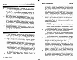 30
25
20
hornero náo é branca", etc. O sujeito ou homem é universal e,
no entanto, as próprias proposicóes náo sáo enunciadas de ma-
neira universal, pois nem urna nem outra contém a palavra todo.
O sujeito náo é um universal por ser referido a um todo, mas
todo, aplicado ao sujeito, confere a proposicáo inteira sua uni-
versalidade absoluta. No entanto, ainda assim, se tanto o sujeito
quanto o predicado forem usados na sua extensáo máxima, a
proposicáo resultante será falsa, urna vez que, de fato, nenhuma
afirmacáo poderia, nestas circunstancias, ser verdadeira. 'Toda
hornero é todo animal" serviria como urna boa ilustracáo disto.
Chamo de opostos contraditórios a urna afirrnacác e urna
neqacáo quando aquilo que urna indica universalmente, a outra
indica náo universalmente.
Exemplos:
Todo homem é branca se opóe a A/gum homem nao é branca.
Nenhum homem é branca se opóe a Algum homem é branca.
No que tange aos opostos contrários, a afirrnacáo e a nega-
cáo igualmente apresentam um caráter universal, o sujeito sen-
do, em ambos os casos, tomado universalmente. Assim:
Todo homem é branca ou Todo homem éjusto é o contrário,
e náo o contraditório, de Nenhum homem é bronco ou Nenhum
homem é justo.
Tratando-se dos contrários, notamos que ambos [na sua o-
posicáo] náo podem ser ao mesmo tempo verdadeiros. Náo
obstante, seus contraditórios as vezes sáo ambos verdadeiros,
ainda que seu sujeito seja uno e o mesmo. Assim:
Algum homem nao é branca e Algum homem é bronco sáo
proposicóes verdadeiras. Todavia, no que respeita aos opostos
contraditórios que tém universais por sujeitos e possuem caráter
universal, um terá que ser verdadeiro, ao passo que o outro,
falso. lsto também vale para proposicóes que apresentam termos
singulares e particulares como seus sujeitos, como em "Sócrates
é branco" e "Sócrates náo é branca". Quando, entretanto, as
duas proposicóes náo tém caráter universal, ainda que [sejam]
sobre universais, nem sempre nos defrontamos com o caso de
ser urna delas verdadeira e a outra, falsa, pois decerto podemos
declarar muito verdadeiramente que "o hornero é branca" e "o
homem náo é branca", e que "o homem é belo" e "o hornero
15
40. avn$(lcr~ (antífasis).
Entre as coisas, há as uniuersais e as particulares, e isso em
funcáo de ser sua natureza tal que possam ser (as universais) ou
náo ser (as particulares) predicados de muitos sujeitos; das uni-
17b1 versais é exemplo homem, e das particulares, Calias.
As proposicóes afirmativas e negativas necessitam as vezes
ter sujeitos universais; outras vezes, sujeitos particulares. Supon-
do que estabelecamos duas proposicóes, urna afirmativa e urna
negativa, ambas universais na sua forma e tendo por sujeito um
universal, teremos duas proposicóes contrárias. Por "ambas
universais na sua forma e tendo por sujeito um universal" en-
5 tendo proposicóes como "todo hornero é branca", por um lado,
e "nenhum hornero é branco", por outro. Quando, contudo, as
duas proposicóes, ainda que tenham um sujeito universal, náo
tém caráter universal, náo podemos classificá-las como contrá-
rias, embora ocasionalmente, talvez, o significado seja contrário.
10 Tomemos, a guisa de exemplo disto, "o hornero é branco", "o
25 Entendemos por afirma~ao a proposicáo que afirma alguma
coisa de alguma coisa, e entendemos por nega~ao a proposicáo
que nega alguma coisa de alguma coisa.
Urna vez que é possível afirmar e negar tanto a presenca da-
quilo que está presente quanto a presenca daquilo que está au-
sente, o que pode ser feito mediante referéncia aos tempos que
30 estáo fara do presente, tuda o que se possa afirmar é possível
também negar, e tudo o que se possa negaré possível também
afirmar. Conclui-se que toda afirmacáo terá sua própria neqacáo
oposta, tal como toda negacáo terá sua própria afírmacáo opos-
ta. Chamaremos de contradícáo'" o par formado por urna pro-
posicáo afirmativa e urna negativa em oposicáo, entendendo
por proposicóes opostas as que realmente enunciam sempre os
35 mesmos predicados e sujeitos, de maneira náo meramente ho-
mónima [de sortea gerar ambigüidade). Estas e algumas outras
condicóes sáo necessárias para podermos encarar as objecóes
[sutis e) problemáticas dos sofistas.
EDIPR0-87
ÓRGANON-DA INTERPRETA<;:AO
ARISTÓTELES ­ ÓRGANON
86-EDIPRO
 