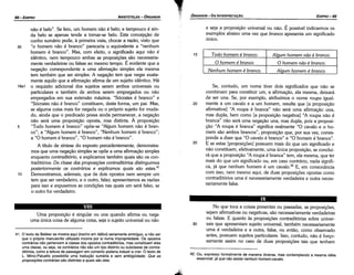 42. Ou, expresso formalmente de maneira diversa, mas contemplando a mesma idéia
essencial: já que nao existe nenhum homem-cavalo.
No que toca a coisas presentes ou passadas, as proposicóes,
sejam afirmativas ou negativas, sáo necessariamente verdadeiras
ou falsas. E quanto as proposicóes contraditórias sobre univer-
30 sais que apresentam sujeito universal, também necessariamente
urna é verdadeira e a outra, falsa, ou entáo, como observado
antes, possuem sujeitos particulares. lsso, contudo, náo é force-
samente assim no caso de duas proposicóes tais que tenham
25
Se, contudo, um nome tiver dais significados que náo se
combinam para constituir um, a afirmacáo, ela mesma, deixará
de ser una. Se, por exemplo, atribuímos o nome roupa igual-
mente a um cavalo e a um homem, resulta que [a proposicáo
afirmativa] "A roupa é branca" náo será urna afírmacáo una,
mas dupla, bem como [a proposicáo negativa] "A roupa náo é
branca" náo será urna negacáo una, mas dupla, pois a proposi-
cáo "A roupa é branca" significa realmente "O cavalo e o ho-
mem sáo ambos brancas", proposícáo que, por sua vez, corres-
ponde a dizer que "O cavalo é branco" e "O homem é branco".
E se estas [proposicóes] possuem mais do que um significado e
náo constituem, efetivamente, urna única proposicáo, se conclui-
rá que a proposícáo "A roupa é branca" tem, ela mesma, que ter
mais do que um significado ou, em caso contrário, nada signifi-
ca, já que nenhum homem é um cavalo.42 E, em consonancia
com isso, nem mesmo aquí, de duas proposicóes apostas como
contraditórios urna é necessariamente verdadeira e outra neces-
sariamente falsa.
20
Todo homem é branca. Alaum homem nao é branca.
O homem é branca. o homem nao é bronco.
Nenhum homem é branca. Alaum homem é branca.
15
e seja a proposicáo universal ou náo. É possível indicarmos os
exemplos abaixo urna vez que bronco apresenta um significado
único.
EDIPR0-89
1
'!? ÓRGANON-DA INTERPRETACAO
41. O texto de Bekker se mostra aqui (trecho em itálico) seriamente ambiguo, a náo ser
que o próprio manuscrito utilizado incorra por si numa impropriedade. Os opostos
contrários náo pertencem a classe dos opostos contraditórios, mas constituem eles
urna classe, ou seja, os contrários náo sao um tipo distinto ou subclasse de contra­
ditórios, como a leitura da passagem em comento poderia induzir a crer. O texto de
L. Minio­Paluello possibilita urna traducáo sumária e sem ambigüidade: Que as
propostcoes contrárias sao distintas e quais sao e/as.
Urna proposicáo é singular ou una quando afirma ou nega
urna única coisa de alguma coisa, seja o sujeito universal ou náo
VIII
náo é belo". Se feio, um homem náo é belo; e tampouco é ain-
da belo se apenas tende a tomar-se belo. Esta concepcáo de
cunho sumário pode, a primeira vista, chocar a razáo, visto que
35 "o homem náo é branco" parecería o equivalente a "nenhum
homem é branco". Mas, com efeito, o significado aquí náo é
idéntico, nem tampouco ambas as proposícóes sáo necessaria-
mente verdadeiras ou falsas ao mesmo tempo. É evidente que a
negacáo correspondente a urna afírmacáo simples ela mesma
tem também que ser simples. A neqacáo tem que negar exata-
mente aquilo que a afirmacáo afirma de um sujeito idéntico. Há
18a1 o requisito adicional dos sujeitos serem ambos universais ou
particulares e também de ambos serem empregados ou náo
empregados em sua extensáo máxima. "Sócrates é branco" e
"Sócrates náo é branco" constituem, desta forma, um par. Mas,
se alguma coisa mais for negada ou o próprio sujeito for muda-
do, ainda que o predicado possa ainda permanecer, a negacáo
náo será urna proposicáo oposta, mas distinta. A proposicáo
5 "Todo homem é branco" opóe-se "Algum homem náo é bran-
co"; a "Algum homem é branco", "Nenhum homem é branco";
a "O homem é branco", "O homem náo é branco".
A título de síntese do exposto precedentemente, demonstra-
mos que urna negacáo simples se opóe a urna añrmacáo simples
enquanto contraditório, e explicamos também quais sáo os con-
traditórios. Da classe das proposícóes contraditórias distinguimos
posteriormente os contrários e explicamos quais sao estes.41
1 o Demonstramos, ademais, que de dois opostos nem sempre um
tem que ser verdadeiro, e o outro, falso; apresentamos as razóes
para isso e expusemos as condicóes nas quais um será falso, se
o outro for verdadeiro.
ARISTÓTELES ­ ÓRGANON
88-EDIPRO
 