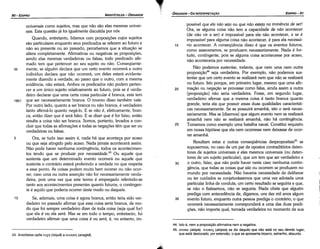 44. lsto é, nem a propostcáo afirmativa nem a negativa.
45. mona (atopa). Areno; (atopos) se diz daquilo que nao está no seu devido lugar,
que está deslocado; por extensáo, o que se apresenta bizarro, estranho, absurdo.
35
30
25
20
possível que e/a nao seja ou que nao esteja na iminéncia de ser!
Ora, se alguma coisa náo tem a capacidade de nao acontecer
(de náo vir a ser) é impossível para ela náo acontecer, e se é
impossíuel para alguma coísa náo acontecer, é para ela necessá-
rio acontecer. A conseqüéncía · disso é que os eventos futuros,
como asseveramos, se produzem necessariamente. Nada é for-
tuito, contingente, pois se alguma coisa acontecesse por acaso,
náo aconteceria por necessidade.
Náo podemos sustentar, todavia, que nem urna nem outra
proposícáo'" seja verdadeira. Por exemplo, náo podemos sus-
tentar que um certo evento se realizará nem que náo se realizará
no futuro. Isto porque, em primeiro lugar, mesmo que urna afir-
macáo ou neqacáo se provasse como falsa, ainda assim a outra
[proposicáo] náo seria verdadeira. Fosse, em segundo lugar,
verdadeiro afirmar que a mesma coisa é tanto branca quanto
grande, teria ela que possuir essas duas qualidades característi-
cas necessariamente. Se as possuirá arnanhá, isto o será neces-
sariamente. Mas se [dizemos] que algum evento nem se realizará
arnanhá nem náo se realizará amanhá, náo há contingencia.
Tornemos como exemplo urna batalha naval. Constitui requisito
em nossa hipótese que ela nem ocorresse nem deixasse de acor-
rer amanhá.
Resultam estas e outras conseqüéncias despropositais45 se
supusermos, no caso de um par de apostas contraditórios deten-
tares de sujeitos universais e eles mesmos universais (ou deten-
tares de um sujeito particular), que um tem que ser verdadeiro e
o outro, falso, que náo pode haver neste caso nenhuma contin-
gencia, que todas as coisas que sao ou ocorrem se produzem no
mundo por necessidade. Náo haveria necessidade de deliberar
ou ter cuidados se conjeturássemos que urna vez adotada urna
particular linha de conduta, um certo resultado se seguiria e que,
se náo o fizéssemos, náo se seguiria. Nada obsta que alguém
prediga com antecedencia de, digamos, uns dez mil anos algum
evento futuro, enquanto outra pessoa prediga o contrário; o que
ocorrerá necessariamente corresponderá a urna das duas predi-
cóes, náo importa qua!, tornada verdadeira no momento de sua
15
EDIPR0-91
ÓRGANON-DA INTERPRETACAO
T
:?J.
43. Aristóteles opóe rum (tüque) a avayKl] (anagke).
universais como sujeitos, mas que náo sáo etas mesmas univer-
sais. Esta questáo já foi igualmente discutida por nós
Quando, entretanto, lidamos com proposicóes cujos sujeitos
sáo particulares enquanto seus predicados se referem ao futuro e
náo ao presente ou ao passado, percebemos que a sítuacáo se
altera completamente. Afirmativas ou negativas as proposicóes,
sendo elas mesmas verdadeiras ou falsas, todo predicado afir-
mado tem que pertencer ao seu sujeito ou náo. Conseqüente-
35 mente, se alguém declara que um certo evento ocorrerá e outro
indivíduo declara que náo ocorrerá, um deles estará evidente-
mente dizendo a verdade, ao passo que o outro, com a mesma
evidencia, náo estará. Ambos os predicados náo podem perten-
cer a um único sujeito relativamente ao futuro, pois se é verda-
deiro declarar que urna certa coisa particular é branca, esta tem
18b1 que ser necessariamente branca. O inverso disso também vale.
Por outro lado, quanto a ser branca ou náo branca, é verdadeiro
tanto afirmá-lo quanto negá-lo. E se náo é, efetivamente, bran-
ca, entáo dizer que é será falso. E se dizer que é for falso, entáo
resulta a coisa náo ser branca. Somos, portanto, levados a con-
cluir que todas as afirmacóes e todas as negacóes térn que ser ou
verdadeiras ou falsas.
5 Ora, se tudo isso assim é, nada há que acontece por acaso
ou que seja atingido pelo acaso. Nada jamais acontecerá assim.
Náo pode haver nenhuma contingéncia, todos os acontecimen-
tos tendo que se produzir por necessidade. 43
Ou aquele que
sustenta que um determinado evento ocorrerá ou aquele que
sustenta o contrário estará proferindo a verdade no que respeita
a esse ponto. As coisas podem muito bem ocorrer ou náo ocor-
rer, caso urna ou outra assercáo náo for necessariamente verda-
deira, pois urna vez que este termo é empregado referindo-se
tanto aos acontecimentos presentes quanto futuros, o contingen-
te é aquilo que poderia ocorrer deste modo ou daquele.
10 Se, ademais, urna coisa é agora branca, entáo teria sido ver-
dadeiro no passado afirmar que essa coisa seria branca, de mo-
do que foi sempre verdadeiro dizer de toda coisa (seja qua! for)
que ela é ou ela será. Mas se em todo o tempo, entretanto, foi
verdadeiro afirmar que urna coisa é ou será, é, no entanto, im-
ARISTÓTELES ­ ÓRGANON
90-EDIPRO
 