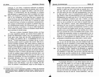 5 A proposicáo afirmativa é a que afirma a/guma coisa de al-
guma coisa. Seu sujeito é ou um nome ou algo inominado e é
necessário, quanto ao sujeito e quanto ao predicado, que cada
um seja uno em sua signiñcacáo. Já explicamos o que entende-
mos por nome e por aquilo que é anónimo, urna vez que disse-
mos que náo-homem, por exemplo, náo era, a rigor, um nome e
chamamos este tipo de coisa de "nomes indefinidos", visto que
direcáo mais esporádica. Aquilo que é <leveser necessariamente
quando é; aquilo que nao é náo pode ser quando nao é. Isto
náo quer dizer que tudo aquilo que é será necessariamente e
25 que tudo aquilo que náo é náo será necessariamente. Com efei-
to, dizer que tudo o que é é necessariamente quando é, náo é
algo idéntico a dizer incondicionalmente que é por necessidade.
Analogamente com aquilo que náo é. E no caso de duas propo-
sicóes contraditórias constata-se que vale o mesmo, ou seja,
todas as coisas térn que ser ou náo ser, térn que se produzir (vir
a ser) ou náo se produzir (vir a ser) neste ou naquele tempo no
futuro. Náo podemos, contudo, dizer deterrninadamente qua!
30 alternativa tem que se produzir necessariamente. Por exemplo,
urna batalha naval amanhá necessariamente acorrerá ou ama-
nhá náo acorrerá urna batalha naval; mas náo é necessário que
amanhá acorra urna batalha naval, como também náo é neces-
sário que amanhá náo acorra urna batalha naval. E assim, como
a verdade das proposicóes consiste na correspondencia com os
fatos, fíca claro, no caso de eventos nos quais se encontra con-
tingencia ou potencialidade em sentidos opostos, que as duas
35 proposicóes contraditórias acerca deles teráo o mesmo caráter.
Vemos ser exatamente este o caso das coisas que nem sempre
sao, ou que nao sao todo tempo, pois urna metade da dita con-
tradicáo tem que ser verdadeira e a outra metade, falsa. Mas náo
há como distinguir qua! urna metade e qual a outra. Embora tal-
vez urna seja mais provável do que a outra, ainda assim náo pode
19b1 ser verdadeira ou falsa. Tratando-se de afirmacóes ou negacóes,
náo há, evidentemente, portanto, nenhuma necessidade de urna
ser verdadeira e a outra, falsa, urna vez que o caso das coisas que
nao sao ainda, mas tema potencia de ser, é distinto daquele das
coisas que sao. É como o asseveramos anteriormente.
EDIPR0-93
ÓRGANON-DA INTERPRETACAO
1
.
'
!:tt
>-?'.·
46. Aristóteles rejeita a doutrina determinista ou fatalista. A respeito dos importantes
conceitos de ato (evepyeta ­ energheia) e potencia (auvaµts ­ dünamis), ver os tra­
tados aristotélicos Física e Metafísica, que versam sobre as ciencias teóricas ho­
mónimas.
realízacáo. E, com efeito, é totalmente irrelevante se predicóes
contraditórias foram realmente feitas de antemáo, pois o fato de
alguém ter afirmado ou negado náo altera o curso dos aconte-
cimentos. E acontecimentos náo sáo produzidos ou evitados
pela afirmacáo ou negacáo de que viráo a se realizar num tempo
19a1 futuro; nem tampouco, acrescamos, importa a idade das predi-
cóes. E, por conseguinte, se ao longo das eras a natureza das
coisas foi tal que urna certa predicáo se revelou verdadeira, esta
teria necessariamente que se tornar real; e a natureza de todas
as coisas foi tal que os eventos se produziram necessariamente.
Pois qualquer acontecimento que alguém no passado haja urna
vez verdadeiramente predito tem forcosamente que, no devido
decorrer do tempo, se produzir, e no que se refere aquele que
5 numa ocasiáo se produziu, revelou-se verdadeiro sempre afirmar
que se produziu no devido tempo.
Tudo isso é, todavia, impossível. Estamos cientes, com base
em nossa experiencia pessoal, que eventos futuros podem de-
10 pender das deliberacóes e acóes e que, nos expressando de um
modo geral, essas coisas que náo estáo ininterruptamente em
ato exibem urna potencia, isto é, "a possibilidade de ser e de
náo ser".46 Se tais coisas podem ser ou podem nao ser, os acon-
tecimentos podem acorrer ou podem nao acorrer. Disto há nu-
merosos exemplos evidentes. Este casaca pode ser cortado em
15 duas metades; nao obstante isso, pode náo ser cortado em duas
metades; pode desgastar-se antes que isso venha a acontecer, de
modo que pode nao ser cortado em dois, pois salvo fosse real-
mente este o caso, náo teria sido possível, em primeira instancia,
o desgaste do casaca. O mesmo vale para todos os demais even-
tos que em qualquer desses sentidos sáo potenciais [isto é, aos
quais é atribuída possibilidade]. Fica claro que nem tudo é ou se
produz por necessidade. Há casos de contingencia, com o que a
20 proposicáo afirmativa náo é mais verdadeira ou mais falsa do
que a negativa. Constatamos que alguns casos, ademais, ao
menos no que tange a maioria e ao mais comum, apresentam
tendencia numa certa direcáo, o que náo os impede, náo obs-
tante, de poderem, ocasionalmente, surgir na outra dírecáo ou
ARISTÓTELES ­ ÓRGANON
92-EDIPRO
 